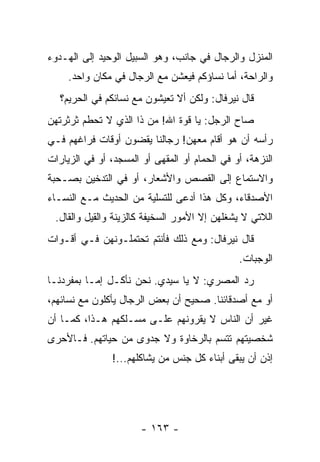 ‫ﺍﻟﻤﻨﺯل ﻭﺍﻟﺭﺠﺎل ﻓﻲ ﺠﺎﻨﺏ، ﻭﻫﻭ ﺍﻟﺴﺒﻴل ﺍﻟﻭﺤﻴﺩ ﺇﻟﻰ ﺍﻟﻬـﺩﻭﺀ‬
     ‫ﻭﺍﻟﺭﺍﺤﺔ، ﺃﻤﺎ ﻨﺴﺎﺅﻜﻡ ﻓﻴﻌﺸﻥ ﻤﻊ ﺍﻟﺭﺠﺎل ﻓﻲ ﻤﻜﺎﻥ ﻭﺍﺤﺩ.‬
   ‫ﻗﺎل ﻨﻴﺭﻓﺎل: ﻭﻟﻜﻥ ﺃﻻ ﺘﻌﻴﺸﻭﻥ ﻤﻊ ﻨﺴﺎﺌﻜﻡ ﻓﻲ ﺍﻟﺤﺭﻴﻡ؟‬
‫ﺼﺎﺡ ﺍﻟﺭﺠل: ﻴﺎ ﻗﻭﺓ ﺍﷲ! ﻤﻥ ﺫﺍ ﺍﻟﺫﻱ ﻻ ﺘﺤﻁﻡ ﺜﺭﺜﺭﺘﻬﻥ‬
‫ﺭﺃﺴﻪ ﺃﻥ ﻫﻭ ﺃﻗﺎﻡ ﻤﻌﻬﻥ! ﺭﺠﺎﻟﻨﺎ ﻴﻘﻀﻭﻥ ﺃﻭﻗﺎﺕ ﻓﺭﺍﻏﻬﻡ ﻓـﻲ‬
‫ﺍﻟﻨﺯﻫﺔ، ﺃﻭ ﻓﻲ ﺍﻟﺤﻤﺎﻡ ﺃﻭ ﺍﻟﻤﻘﻬﻰ ﺃﻭ ﺍﻟﻤﺴﺠﺩ، ﺃﻭ ﻓﻲ ﺍﻟﺯﻴﺎﺭﺍﺕ‬
‫ﻭﺍﻻﺴﺘﻤﺎﻉ ﺇﻟﻰ ﺍﻟﻘﺼﺹ ﻭﺍﻷﺸﻌﺎﺭ، ﺃﻭ ﻓﻲ ﺍﻟﺘﺩﺨﻴﻥ ﺒﺼـﺤﺒﺔ‬
‫ﺍﻷﺼﺩﻗﺎﺀ، ﻭﻜل ﻫﺫﺍ ﺃﺩﻋﻰ ﻟﻠﺘﺴﻠﻴﺔ ﻤﻥ ﺍﻟﺤﺩﻴﺙ ﻤـﻊ ﺍﻟﻨﺴـﺎﺀ‬
 ‫ﺍﻟﻼﺘﻲ ﻻ ﻴﺸﻐﻠﻬﻥ ﺇﻻ ﺍﻷﻤﻭﺭ ﺍﻟﺴﺨﻴﻔﺔ ﻜﺎﻟﺯﻴﻨﺔ ﻭﺍﻟﻘﻴل ﻭﺍﻟﻘﺎل.‬
‫ﻗﺎل ﻨﻴﺭﻓﺎل: ﻭﻤﻊ ﺫﻟﻙ ﻓﺄﻨﺘﻡ ﺘﺤﺘﻤﻠـﻭﻨﻬﻥ ﻓـﻲ ﺃﻗـﻭﺍﺕ‬
                                               ‫ﺍﻟﻭﺠﺒﺎﺕ.‬
‫ﺭﺩ ﺍﻟﻤﺼﺭﻱ: ﻻ ﻴﺎ ﺴﻴﺩﻱ. ﻨﺤﻥ ﻨﺄﻜـل ﺇﻤـﺎ ﺒﻤﻔﺭﺩﻨـﺎ‬
‫ﺃﻭ ﻤﻊ ﺃﺼﺩﻗﺎﺌﻨﺎ. ﺼﺤﻴﺢ ﺃﻥ ﺒﻌﺽ ﺍﻟﺭﺠﺎل ﻴﺄﻜﻠﻭﻥ ﻤﻊ ﻨﺴﺎﺌﻬﻡ،‬
‫ﻏﻴﺭ ﺃﻥ ﺍﻟﻨﺎﺱ ﻻ ﻴﻘﺭﻭﻨﻬﻡ ﻋﻠـﻰ ﻤﺴـﻠﻜﻬﻡ ﻫـﺫﺍ، ﻜﻤـﺎ ﺃﻥ‬
‫ﺸﺨﺼﻴﺘﻬﻡ ﺘﺘﺴﻡ ﺒﺎﻟﺭﺨﺎﻭﺓ ﻭﻻ ﺠﺩﻭﻯ ﻤﻥ ﺤﻴﺎﺘﻬﻡ. ﻓـﺎﻷﺤﺭﻯ‬
                ‫ﺇﺫﻥ ﺃﻥ ﻴﺒﻘﻰ ﺃﺒﻨﺎﺀ ﻜل ﺠﻨﺱ ﻤﻥ ﻴﺸﺎﻜﻠﻬﻡ...!‬




                       ‫- ٣٦١ -‬
 