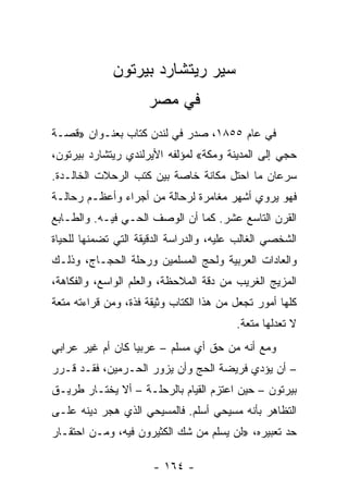 ‫ﺴﻴﺭ ﺭﻴﺘﺸﺎﺭﺩ ﺒﻴﺭﺘﻭﻥ‬
                     ‫ﻓﻲ ﻤﺼﺭ‬
‫ﻓﻲ ﻋﺎﻡ ٥٥٨١، ﺼﺩﺭ ﻓﻲ ﻟﻨﺩﻥ ﻜﺘﺎﺏ ﺒﻌﻨـﻭﺍﻥ »ﻗﺼـﺔ‬
‫ﺤﺠﻲ ﺇﻟﻰ ﺍﻟﻤﺩﻴﻨﺔ ﻭﻤﻜﺔ« ﻟﻤﺅﻟﻔﻪ ﺍﻷﻴﺭﻟﻨﺩﻱ ﺭﻴﺘﺸﺎﺭﺩ ﺒﻴﺭﺘﻭﻥ،‬
‫ﺴﺭﻋﺎﻥ ﻤﺎ ﺍﺤﺘل ﻤﻜﺎﻨﺔ ﺨﺎﺼﺔ ﺒﻴﻥ ﻜﺘﺏ ﺍﻟﺭﺤﻼﺕ ﺍﻟﺨﺎﻟـﺩﺓ.‬
‫ﻓﻬﻭ ﻴﺭﻭﻱ ﺃﺸﻬﺭ ﻤﻐﺎﻤﺭﺓ ﻟﺭﺤﺎﻟﺔ ﻤﻥ ﺃﺠﺭﺍﺀ ﻭﺃﻋﻅـﻡ ﺭﺤﺎﻟـﺔ‬
‫ﺍﻟﻘﺭﻥ ﺍﻟﺘﺎﺴﻊ ﻋﺸﺭ. ﻜﻤﺎ ﺃﻥ ﺍﻟﻭﺼﻑ ﺍﻟﺤـﻲ ﻓﻴـﻪ. ﻭﺍﻟﻁـﺎﺒﻊ‬
‫ﺍﻟﺸﺨﺼﻲ ﺍﻟﻐﺎﻟﺏ ﻋﻠﻴﻪ، ﻭﺍﻟﺩﺭﺍﺴﺔ ﺍﻟﺩﻗﻴﻘﺔ ﺍﻟﺘﻲ ﺘﻀﻤﻨﻬﺎ ﻟﻠﺤﻴﺎﺓ‬
‫ﻭﺍﻟﻌﺎﺩﺍﺕ ﺍﻟﻌﺭﺒﻴﺔ ﻭﻟﺤﺞ ﺍﻟﻤﺴﻠﻤﻴﻥ ﻭﺭﺤﻠﺔ ﺍﻟﺤﺠـﺎﺝ، ﻭﺫﻟـﻙ‬
‫ﺍﻟﻤﺯﻴﺞ ﺍﻟﻐﺭﻴﺏ ﻤﻥ ﺩﻗﺔ ﺍﻟﻤﻼﺤﻅﺔ، ﻭﺍﻟﻌﻠﻡ ﺍﻟﻭﺍﺴﻊ، ﻭﺍﻟﻔﻜﺎﻫﺔ،‬
‫ﻜﻠﻬﺎ ﺃﻤﻭﺭ ﺘﺠﻌل ﻤﻥ ﻫﺫﺍ ﺍﻟﻜﺘﺎﺏ ﻭﺜﻴﻘﺔ ﻓﺫﺓ، ﻭﻤﻥ ﻗﺭﺍﺀﺘﻪ ﻤﺘﻌﺔ‬
                                         ‫ﻻ ﺘﻌﺩﻟﻬﺎ ﻤﺘﻌﺔ.‬
‫ﻭﻤﻊ ﺃﻨﻪ ﻤﻥ ﺤﻕ ﺃﻱ ﻤﺴﻠﻡ – ﻋﺭﺒﻴﺎ ﻜﺎﻥ ﺃﻡ ﻏﻴﺭ ﻋﺭﺍﺒﻲ‬
                  ‫‪‬‬
‫– ﺃﻥ ﻴﺅﺩﻱ ﻓﺭﻴﻀﺔ ﺍﻟﺤﺞ ﻭﺃﻥ ﻴﺯﻭﺭ ﺍﻟﺤـﺭﻤﻴﻥ، ﻓﻘـﺩ ﻗـﺭﺭ‬
‫ﺒﻴﺭﺘﻭﻥ – ﺤﻴﻥ ﺍﻋﺘﺯﻡ ﺍﻟﻘﻴﺎﻡ ﺒﺎﻟﺭﺤﻠـﺔ – ﺃﻻ ﻴﺨﺘـﺎﺭ ﻁﺭﻴـﻕ‬
‫ﺍﻟﺘﻅﺎﻫﺭ ﺒﺄﻨﻪ ﻤﺴﻴﺤﻲ ﺃﺴﻠﻡ. ﻓﺎﻟﻤﺴﻴﺤﻲ ﺍﻟﺫﻱ ﻫﺠﺭ ﺩﻴﻨﻪ ﻋﻠـﻰ‬
‫ﺤﺩ ﺘﻌﺒﻴﺭﻩ، »ﻟﻥ ﻴﺴﻠﻡ ﻤﻥ ﺸﻙ ﺍﻟﻜﺜﻴﺭﻭﻥ ﻓﻴﻪ، ﻭﻤـﻥ ﺍﺤﺘﻘـﺎﺭ‬

                      ‫- ٤٦١ -‬
 