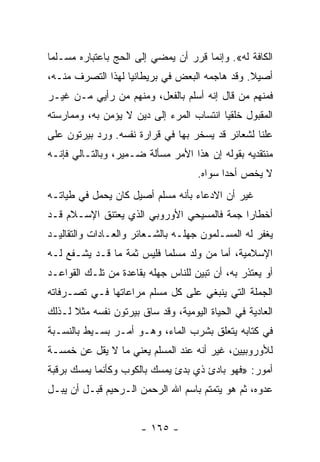 ‫ﺍﻟﻜﺎﻓﺔ ﻟﻪ«. ﻭﺇﻨﻤﺎ ﻗﺭﺭ ﺃﻥ ﻴﻤﻀﻲ ﺇﻟﻰ ﺍﻟﺤﺞ ﺒﺎﻋﺘﺒﺎﺭﻩ ﻤﺴـﻠﻤﺎ‬
 ‫‪‬‬
‫ﺃﺼﻴﻼ. ﻭﻗﺩ ﻫﺎﺠﻤﻪ ﺍﻟﺒﻌﺽ ﻓﻲ ﺒﺭﻴﻁﺎﻨﻴﺎ ﻟﻬﺫﺍ ﺍﻟﺘﺼﺭﻑ ﻤﻨـﻪ،‬
                                               ‫ﹰ‬
‫ﻓﻤﻨﻬﻡ ﻤﻥ ﻗﺎل ﺇﻨﻪ ﺃﺴﻠﻡ ﺒﺎﻟﻔﻌل، ﻭﻤﻨﻬﻡ ﻤﻥ ﺭﺃﻴﻲ ﻤـﻥ ﻏﻴـﺭ‬
‫ﺍﻟﻤﻘﺒﻭل ﺨﻠﻘﻴﺎ ﺍﻨﺘﺴﺎﺏ ﺍﻟﻤﺭﺀ ﺇﻟﻰ ﺩﻴﻥ ﻻ ﻴﺅﻤﻥ ﺒﻪ، ﻭﻤﻤﺎﺭﺴﺘﻪ‬
                                          ‫‪‬‬
‫ﻋﻠﻨﺎ ﻟﺸﻌﺎﺌﺭ ﻗﺩ ﻴﺴﺨﺭ ﺒﻬﺎ ﻓﻲ ﻗﺭﺍﺭﺓ ﻨﻔﺴﻪ. ﻭﺭﺩ ﺒﻴﺭﺘﻭﻥ ﻋﻠﻰ‬
                                                  ‫ﹰ‬
‫ﻤﻨﺘﻘﺩﻴﻪ ﺒﻘﻭﻟﻪ ﺇﻥ ﻫﺫﺍ ﺍﻷﻤﺭ ﻤﺴﺄﻟﺔ ﻀـﻤﻴﺭ، ﻭﺒﺎﻟﺘـﺎﻟﻲ ﻓﺈﻨـﻪ‬
                                     ‫ﻻ ﻴﺨﺹ ﺃﺤﺩﺍ ﺴﻭﺍﻩ.‬
‫ﻏﻴﺭ ﺃﻥ ﺍﻻﺩﻋﺎﺀ ﺒﺄﻨﻪ ﻤﺴﻠﻡ ﺃﺼﻴل ﻜﺎﻥ ﻴﺤﻤل ﻓﻲ ﻁﻴﺎﺘـﻪ‬
‫ﺃﺨﻁﺎﺭﺍ ﺠﻤﺔ ﻓﺎﻟﻤﺴﻴﺤﻲ ﺍﻷﻭﺭﻭﺒﻲ ﺍﻟﺫﻱ ﻴﻌﺘﻨﻕ ﺍﻹﺴـﻼﻡ ﻗـﺩ‬
                                            ‫‪‬‬
‫ﻴﻐﻔﺭ ﻟﻪ ﺍﻟﻤﺴـﻠﻤﻭﻥ ﺠﻬﻠـﻪ ﺒﺎﻟﺸـﻌﺎﺌﺭ ﻭﺍﻟﻌـﺎﺩﺍﺕ ﻭﺍﻟﺘﻘﺎﻟﻴـﺩ‬
‫ﺍﻹﺴﻼﻤﻴﺔ، ﺃﻤﺎ ﻤﻥ ﻭﻟﺩ ﻤﺴﻠﻤﺎ ﻓﻠﻴﺱ ﺜﻤﺔ ﻤﺎ ﻗـﺩ ﻴﺸـﻔﻊ ﻟـﻪ‬
                           ‫‪‬‬
‫ﺃﻭ ﻴﻌﺘﺫﺭ ﺒﻪ، ﺃﻥ ﺘﺒﻴﻥ ﻟﻠﻨﺎﺱ ﺠﻬﻠﻪ ﺒﻘﺎﻋﺩﺓ ﻤﻥ ﺘﻠـﻙ ﺍﻟﻘﻭﺍﻋـﺩ‬
‫ﺍﻟﺠﻤﻠﺔ ﺍﻟﺘﻲ ﻴﻨﺒﻐﻲ ﻋﻠﻰ ﻜل ﻤﺴﻠﻡ ﻤﺭﺍﻋﺎﺘﻬﺎ ﻓـﻲ ﺘﺼـﺭﻓﺎﺘﻪ‬
‫ﺍﻟﻌﺎﺩﻴﺔ ﻓﻲ ﺍﻟﺤﻴﺎﺓ ﺍﻟﻴﻭﻤﻴﺔ، ﻭﻗﺩ ﺴﺎﻕ ﺒﻴﺭﺘﻭﻥ ﻨﻔﺴﻪ ﻤﺜﻼ ﻟـﺫﻟﻙ‬
      ‫ﹰ‬
‫ﻓﻲ ﻜﺘﺎﺒﻪ ﻴﺘﻌﻠﻕ ﺒﺸﺭﺏ ﺍﻟﻤﺎﺀ، ﻭﻫـﻭ ﺃﻤـﺭ ﺒﺴـﻴﻁ ﺒﺎﻟﻨﺴـﺒﺔ‬
‫ﻟﻸﻭﺭﻭﺒﻴﻴﻥ، ﻏﻴﺭ ﺃﻨﻪ ﻋﻨﺩ ﺍﻟﻤﺴﻠﻡ ﻴﻌﻨﻲ ﻤﺎ ﻻ ﻴﻘل ﻋﻥ ﺨﻤﺴـﺔ‬
‫ﺃﻤﻭﺭ: »ﻓﻬﻭ ﺒﺎﺩﺉ ﺫﻱ ﺒﺩﺉ ﻴﻤﺴﻙ ﺒﺎﻟﻜﻭﺏ ﻭﻜﺄﻨﻤﺎ ﻴﻤﺴﻙ ﺒﺭﻗﺒﺔ‬
‫ﻋﺩﻭﻩ، ﺜﻡ ﻫﻭ ﻴﺘﻤﺘﻡ ﺒﺎﺴﻡ ﺍﷲ ﺍﻟﺭﺤﻤﻥ ﺍﻟـﺭﺤﻴﻡ ﻗﺒـل ﺃﻥ ﻴﺒـل‬


                       ‫- ٥٦١ -‬
 