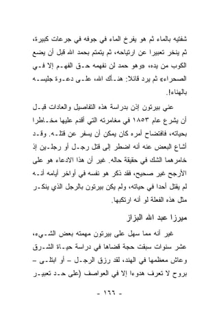 ‫ﺸﻔﺘﻴﻪ ﺒﺎﻟﻤﺎﺀ ﺜﻡ ﻫﻭ ﻴﻔﺭﺥ ﺍﻟﻤﺎﺀ ﻓﻲ ﺠﻭﻓﻪ ﻓﻲ ﺠﺭﻋﺎﺕ ﻜﺒﻴﺭﺓ،‬
‫ﺜﻡ ﻴﻨﺨﺭ ﺘﻌﺒﻴﺭﺍ ﻋﻥ ﺍﺭﺘﻴﺎﺤﻪ، ﺜﻡ ﻴﺘﻤﺘﻡ ﺒﺤﻤﺩ ﺍﷲ ﻗﺒل ﺃﻥ ﻴﻀﻊ‬
                                         ‫‪‬‬
‫ﺍﻟﻜﻭﺏ ﻤﻥ ﻴﺩﻩ، »ﻭﻫﻭ ﺤﻤﺩ ﻟﻥ ﻨﻔﻬﻤﻪ ﺤـﻕ ﺍﻟﻔﻬـﻡ ﺇﻻ ﻓـﻲ‬
‫ﺍﻟﺼﺤﺭﺍﺀ« ﺜﻡ ﻴﺭﺩ ﻗﺎﺌﻼ: ﻫﻨـﺄﻙ ﺍﷲ، ﻋﻠـﻰ ﺩﻋـﻭﺓ ﺠﻠﻴﺴـﻪ‬
                             ‫ﹰ‬
                                                 ‫ﺒﺎﻟﻬﻨﺎﺀ!.‬
‫ﻋﻨﻲ ﺒﻴﺭﺘﻭﻥ ﺇﺫﻥ ﺒﺩﺭﺍﺴﺔ ﻫﺫﻩ ﺍﻟﺘﻔﺎﺼﻴل ﻭﺍﻟﻌﺎﺩﺍﺕ ﻗﺒـل‬
‫ﺃﻥ ﻴﺸﺭﻉ ﻋﺎﻡ ٣٥٨١ ﻓﻲ ﻤﻐﺎﻤﺭﺘﻪ ﺍﻟﺘﻲ ﺃﻗﺩﻡ ﻋﻠﻴﻬﺎ ﻤﺨـﺎﻁﺭﺍ‬
 ‫‪‬‬
‫ﺒﺤﻴﺎﺘﻪ، ﻓﺎﻓﺘﻀﺎﺡ ﺃﻤﺭﻩ ﻜﺎﻥ ﻴﻤﻜﻥ ﺃﻥ ﻴﺴﻔﺭ ﻋﻥ ﻗﺘﻠـﻪ. ﻭﻗـﺩ‬
‫ﺃﺸﺎﻉ ﺍﻟﺒﻌﺽ ﻋﻨﻪ ﺃﻨﻪ ﺍﻀﻁﺭ ﺇﻟﻰ ﻗﺘل ﺭﺠـل ﺃﻭ ﺭﺠﻠـﻴﻥ ﺇﺫ‬
‫ﺨﺎﻤﺭﻫﻤﺎ ﺍﻟﺸﻙ ﻓﻲ ﺤﻘﻴﻘﺔ ﺤﺎﻟﻪ. ﻏﻴﺭ ﺃﻥ ﻫﺫﺍ ﺍﻻﺩﻋﺎﺀ ﻫﻭ ﻋﻠﻰ‬
‫ﺍﻷﺭﺠﺢ ﻏﻴﺭ ﺼﺤﻴﺢ، ﻓﻘﺩ ﺫﻜﺭ ﻫﻭ ﻨﻔﺴﻪ ﻓﻲ ﺃﻭﺍﺨﺭ ﺃﻴﺎﻤﻪ ﺃﻨـﻪ‬
‫ﻟﻡ ﻴﻘﺘل ﺃﺤﺩﺍ ﻓﻲ ﺤﻴﺎﺘﻪ، ﻭﻟﻡ ﻴﻜﻥ ﺒﻴﺭﺘﻭﻥ ﺒﺎﻟﺭﺠل ﺍﻟﺫﻱ ﻴﻨﻜـﺭ‬
                                            ‫‪‬‬
                            ‫ﻤﺜل ﻫﺫﻩ ﺍﻟﻔﻌﻠﺔ ﻟﻭ ﺃﻨﻪ ﺍﺭﺘﻜﺒﻬﺎ.‬

                                 ‫ﻤﻴﺭﺯﺍ ﻋﺒﺩ ﺍﷲ ﺍﻟﺒﺯﺍﺯ‬
‫ﻏﻴﺭ ﺃﻨﻪ ﻤﻤﺎ ﺴﻬل ﻋﻠﻰ ﺒﻴﺭﺘﻭﻥ ﻤﻬﻤﺘﻪ ﺒﻌﺽ ﺍﻟﺸـﻲﺀ،‬
‫ﻋﺸﺭ ﺴﻨﻭﺍﺕ ﺴﺒﻘﺕ ﺤﺠﺔ ﻗﻀﺎﻫﺎ ﻓﻲ ﺩﺭﺍﺴﺔ ﺤﻴـﺎﺓ ﺍﻟﺸـﺭﻕ‬
‫ﻭﻋﺎﺵ ﻤﻌﻅﻤﻬﺎ ﻓﻲ ﺍﻟﻬﻨﺩ، ﻟﻘﺩ ﺭﺯﻕ ﺍﻟﺭﺠـل – ﺃﻭ ﺍﺒﺘﻠـﻰ –‬
‫ﺒﺭﻭﺡ ﻻ ﺘﻌﺭﻑ ﻫﺩﻭﺀﺍ ﺇﻻ ﻓﻲ ﺍﻟﻌﻭﺍﺼﻑ )ﻋﻠﻰ ﺤـﺩ ﺘﻌﺒﻴـﺭ‬
                               ‫‪‬‬

                      ‫- ٦٦١ -‬
 