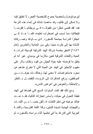 ‫ﻟﻴﺭﻤﻭﻨﺘﻭﻑ( ﻭﺸﺨﺼﻴﺔ ﺠﻤﻭﺡ ﻜﺸﺨﺼﻴﺔ ﺍﻟﻐﺠﺭ، ﻻ ﺘﻁﻴﻕ ﻗﻴﺩﺍ‬
 ‫‪‬‬
‫ﻭﻻ ﺘﺴﻜﻥ ﺇﻟﻰ ﺘﻘﺎﻟﻴﺩ، ﻭﻗﺩ ﺴﺎﻫﻤﺕ ﻨﺸﺄﺘﻪ ﻓﻲ ﺇﻨﻤﺎﺀ ﻫﺫﻩ ﺍﻟﻨﺯﻋﺔ‬
‫ﻓﻴﻪ. ﻓﻘﺩ ﻗﻀﻰ ﺸﻁﺭﺍ ﻤﻥ ﻁﻔﻭﻟﺘـﻪ ﻓـﻲ ﺒﺭﻴﻁﺎﻨﻴـﺎ ﻓﻔﺭﻨﺴـﺎ‬
                                  ‫‪‬‬
‫ﻓﺈﻴﻁﺎﻟﻴﺎ، ﻤﻤﺎ ﺘﺴﺒﺏ ﻓﻲ ﺍﻀﻁﺭﺍﺏ ﺘﻌﻠﻴﻤﻪ، ﻓﻠﻤـﺎ ﻋـﺎﺩ ﺇﻟـﻰ‬
‫ﺍﻨﺠﻠﺘﺭﺍ ﻟﻠﺩﺭﺍﺴﺔ ﺒﺠﺎﻤﻌﺔ ﺃﻜﺴﻔﻭﺭﺩ. ﺃﺩﻯ ﺴـﻠﻭﻜﻪ ﻭﺘﺼـﺭﻓﺎﺘﻪ‬
‫ﺍﻟﺸﺎﺫﺓ ﺒﻬﺎ ﺇﻟﻰ ﻁﺭﺩﻩ ﻤﻨﻬﺎ، ﻭﻓﻲ ﺴﻥ ﺍﻟﺤﺎﺩﻴﺔ ﻭﺍﻟﻌﺸﺭﻴﻥ )ﻋﺎﻡ‬
‫٢٤٨١( ﺍﻟﺘﺤﻕ ﺒﺨﺩﻤﺔ ﺸﺭﻜﺔ ﺍﻟﻬﻨﺩ ﺍﻟﺸﺭﻗﻴﺔ ﻜﻭﺴﻴﻠﺔ ﻟﺩﺭﺍﺴـﺔ‬
‫ﺍﻟﺤﻴﺎﺓ ﻭﺍﻟﻠﻐﺎﺕ ﺍﻟﺸﺭﻗﻴﺔ ﻓﻌﻴﻥ ﻤﻼﺯﻤﺎ ﻓﻲ ﺒﻭﻤﺒﺎﻱ. ﻏﻴﺭ ﺃﻨﻪ ﻟﻡ‬
                       ‫‪‬‬
‫ﻴﻁﻕ ﻤﺎ ﻓﺭﻀﺘﻪ ﻋﻠﻴﻪ ﺤﻴﺎﺓ ﺍﻟﺠﻴﺵ ﻤﻥ ﻗﻴﻭﺩ ﻭﻨﻅﺎﻡ، ﻭﺜﺎﺭ ﻋﻠﻰ‬
‫ﻤﻔﻬﻭﻡ ﺍﻹﻨﺠﻠﻴﺯ ﻓﻲ ﺍﻟﻬﻨﺩ ﻋﻥ ﺍﻟﺤﻴﺎﺓ ﺍﻟﺘﻲ ﻻ ﺘﺨﺭﺝ ﻋﻨﺩﻫﻡ ﻋﻥ‬
‫ﻤﺠﺭﺩ »ﺍﺴﺘﻌﺭﺍﻀﺎﺕ ﻻ ﻤﻌﻨﻰ ﻟﻬﺎ، ﻭﺨﻼﻓـﺎﺕ ﺠﻭﻓـﺎﺀ ﺒـﻴﻥ‬
‫ﺍﻟﻤﻭﻅﻔﻴﻥ، ﻭﺭﻓﻊ ﺍﻟﻤﺫﻜﺭﺍﺕ ﺇﻟﻰ ﺍﻟﺭﺅﺴﺎﺀ ﻟﻠﺘﻔﻀـل ﺒـﺎﻟﻨﻅﺭ‬
                  ‫ﻭﺍﻹﺤﺎﻁﺔ، ﻭﺍﻟﺨﻭﺽ ﻓﻲ ﺃﻋﺭﺍﺽ ﺍﻟﻨﺎﺱ«.‬
‫ﻭﻤﻊ ﺫﻟﻙ ﻓﻘﺩ ﻜﻨﺕ ﺍﻟﺴﻨﻭﺍﺕ ﺍﻟﺴﺒﻊ ﺍﻟﺘﻲ ﻗﻀﺎﻫﺎ ﻓﻲ ﺍﻟﻬﻨﺩ‬
‫ﻨﻘﻁﺔ ﺍﻟﺘﺤﻭل ﻓﻲ ﺤﻴﺎﺘﻪ، ﻭﺃﺴﺎﺱ ﺇﻨﺠﺎﺯﺍﺘﻪ ﺍﻟﺘﺎﻟﻴﺔ، ﻓﻘـﺩ ﻨﻤـﺕ‬
‫ﻫﻨﺎﻙ ﻤﻭﻫﺒﺘﻪ ﻓﻲ ﺘﻌﻠﻡ ﺍﻟﻠﻐﺎﺕ، ﻓـﺄﺘﻘﻥ ﺨﻤ ‪‬ـﺎ ﻤـﻥ ﺍﻟﻠﻐـﺎﺕ‬
              ‫ﺴ‬
‫ﻭﺍﻟﻠﻬﺠﺎﺕ ﺍﻟﻬﻨﺩﻴﺔ ﺸﺩﻴﺩﺓ ﺍﻟﺘﺒﺎﻴﻥ، ﻭﻜﺫﺍ ﺍﻟﻠﻐﺔ ﺍﻟﻔﺎﺭﺴﻴﺔ، ﻭﺍﻟﻠﻐـﺔ‬
‫ﺍﻟﻌﺭﺒﻴﺔ ﺍﻟﺘﻲ ﻜﺎﻥ ﻗﺩ ﺒﺩﺃ ﻓﻲ ﺘﻌﻠﻤﻬﺎ ﺃﺜﻨﺎﺀ ﺩﺭﺍﺴﺘﻪ ﺒﺄﻜﺴﻔﻭﺭﺩ، ﺜﻡ‬


                        ‫- ٧٦١ -‬
 