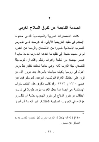 ‫٢‬
   ‫ﺍﻟﺼﺩﻤﺔ ﺍﻟﻨﺎﺠﻤﺔ ﻋﻥ ﺘﻔﻭﻕ ﺍﻟﺴﻼﺡ ﺍﻟﻐﺭﺒﻲ‬
‫ﻜﺎﻨﺕ ﺍﻻﻨﺘﺼﺎﺭﺍﺕ ﺍﻟﺤﺭﺒﻴﺔ ﻭﺍﻟﺴﻴﺎﺴـﻴﺔ ﺍﻟﺘـﻲ ﺤﻘﻘﻬـﺎ‬
‫ﺍﻹﺴﻼﻡ ﻓﻲ ﺤﻘﺒﻪ ﺍﻟﺘﺎﺭﻴﺨﻴﺔ ﺍﻷﻭﻟﻰ، ﻗﺩ ﻏﺭﺴﺕ ﻓـﻲ ﻨﻔـﻭﺱ‬
‫ﺍﻟﺸﻌﻭﺏ ﺍﻹﺴﻼﻤﻴﺔ ﺸﻌﻭﺭﺍ ﻤﻥ ﺍﻻﻁﻤﺌﻨﺎﻥ ﻭﺍﻟﺭﻀﺎ ﻋﻥ ﺍﻟﻨﻔﺱ،‬
                              ‫‪‬‬
‫ﻟﻡ ﺘﺭ ﻤﻌﻬﻤﺎ ﺤﺎﺠﺔ ﺇﻟﻰ ﺘﻘﻠﻴﺩ ﻤﺎ ﺍﺒﺘﺩﻋﻪ ﺍﻟﻐـﺭﺏ ﻤﻨـﺫ ﺒﺩﺍﻴـﺔ‬
‫ﻋﺼﺭ ﻨﻬﻀﺘﻪ ﻤﻥ ﺃﺴﻠﺤﺔ ﻭﺃﺩﻭﺍﺕ ﻭﻨﻅﻡ ﻭﺃﻓﻜـﺎﺭ، ﻜﻭﺴـﻴﻠﺔ‬
‫ﻟﻠﺘﺼﺩﻱ ﻟﻬﺫﺍ ﺍﻟﻐﺭﺏ ﺫﺍﺘﻪ. ﻭﻫﻲ ﺤﺎﺠﺔ ﺸﻐﻠﺕ ﺘﻔﻜﻴﺭ ﺒﻁـﺭﺱ‬
‫ﺍﻷﻭل ﻓﻲ ﺭﻭﺴﻴﺎ ﻭﻜﻴﻑ ﺴﻴﺎﺴﺎﺘﻪ ﺒﺄﺴﺭﻫﺎ. ﺒﻌﺩ ﻤﺭﻭﺭ ﺃﻗل ﻤﻥ‬
‫ﻗﺭﻥ ﻋﻠﻰ ﺍﺤﺘﻼل ﺍﻟﻐﺯﺍﺓ ﺍﻟﺒﻭﻟﻨﺩﻴﻴﻥ ﺍﻟﻐﺭﺒﻴﻴﻥ ﻟﻤﻭﺴﻜﻭ ﻓﻴﻤﺎ ﺒﻴﻥ‬
‫ﻋﺎﻤﻲ ٠١٦١ ﻭ ٢١٦١. ﻭﻗﺩ ﻜﺎﻨﺕ ﺫﻜﺭﻯ ﻫﺫﻩ ﺍﻻﻨﺘﺼـﺎﺭﺍﺕ‬
‫ﺍﻹﺴﻼﻤﻴﺔ ﻫﻲ ﺃﻴﻀﺎ ﻤﻤﺎ ﺠﻌل ﺍﻟﻐﺭﺏ ﻴﺘﺭﺩﺩ ﻁﻭﻴﻼ ﻓﻲ ﺸـﺄﻥ‬
        ‫ﹰ‬                         ‫‪‬‬
‫ﺍﻻﻨﺘﻘﺎل ﻤﻥ ﻁﻭﺭ ﺍﻟﺩﻓﺎﻉ ﺇﻟﻰ ﻁﻭﺭ ﺍﻟﻬﺠﻭﻡ، ﺨﺸﻴﺔ ﺃﻥ ﺘﺘﻜـﺭﺭ‬
‫ﻫﺯﺍﺌﻤﻪ ﻓﻲ ﺍﻟﺤﺭﻭﺏ ﺍﻟﺼﻠﻴﺒﻴﺔ ﺍﻟﻤﺘﺘﺎﻟﻴﺔ. ﻏﻴﺭ ﺃﻨﻪ ﻤﺎ ﺃﻥ ﺃﺤﺭﺯ‬


                                                         ‫=‬
‫٨٤٢( ﻗﻭﻟﻪ ﺃﻨﻪ ﻻﺤﻅ ﺃﻥ ﺍﻟﻌﺭﺏ ﻴﻐﺩﻭﻥ ﺃﻜﺜﺭ ﺘﺤﻀﺭﺍ ﻜﻠﻤـﺎ ﺒﻌـﺩ‬
            ‫‪‬‬
                                      ‫ﺍﻟﻤﺴﺎﻓﺭ ﻋﻥ ﻤﺼﺭ.‬

                        ‫- ٦١ -‬
 