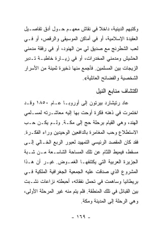 ‫ﻭﻜﺘﺒﻬﻡ ﺍﻟﺩﻴﻨﻴﺔ، ﺩﺍﺨﻼ ﻓﻲ ﻨﻘﺎﺵ ﻤﻌﻬـﻡ ﺤـﻭل ﺃﺩﻕ ﺘﻔﺎﺼـﻴل‬
                               ‫ﹰ‬
‫ﺍﻟﻌﻘﻴﺩﺓ ﺍﻹﺴﻼﻤﻴﺔ، ﺃﻭ ﻓﻲ ﺃﻤﺎﻜﻥ ﺍﻟﻤﻭﺴﻴﻘﻰ ﻭﺍﻟﺭﻗﺹ، ﺃﻭ ﻓـﻲ‬
‫ﻟﻌﺏ ﺍﻟﺸﻁﺭﻨﺞ ﻤﻊ ﺼﺩﻴﻕ ﻟﻲ ﻤﻥ ﺍﻟﻬﻨﻭﺩ، ﺃﻭ ﻓﻲ ﺭﻓﻘﺔ ﻤﺩﻤﻨﻲ‬
‫ﺍﻟﺤﺸﻴﺵ ﻭﻤﺩﻤﻨﻲ ﺍﻟﻤﺨﺩﺭﺍﺕ، ﺃﻭ ﻓﻲ ﺯﻴـﺎﺭﺓ ﺨﺎﻁﺒـﺔ ﺘـﺩﺒﺭ‬
‫ﺍﻟﺯﻴﺠﺎﺕ ﺒﻴﻥ ﺍﻟﻤﺴﻠﻤﻴﻥ. ﻓﺄﺠﻤﻊ ﻤﻨﻬﺎ ﺫﺨﻴﺭﺓ ﺜﻤﻴﻨﺔ ﻤﻥ ﺍﻷﺴﺭﺍﺭ‬
                             ‫ﺍﻟﺸﺨﺼﻴﺔ ﻭﺍﻟﻔﻀﺎﺌﺢ ﺍﻟﻌﺎﺌﻠﻴﺔ«.‬

                                    ‫ﺍﻜﺘﺸﺎﻑ ﻤﻨﺎﺒﻊ ﺍﻟﻨﻴل‬
‫ﻋﺎﺩ ﺭﺘﻴﺸﺎﺭﺩ ﺒﻴﺭﺘﻭﻥ ﺇﻟﻰ ﺃﻭﺭﻭﺒـﺎ ﻋـﺎﻡ ٠٥٨١ ﻭﻗـﺩ‬
‫ﺍﺨﺘﻤﺭﺕ ﻓﻲ ﺫﻫﻨﻪ ﻓﻜﺭﺓ ﺃﻭﺤﺕ ﺒﻬﺎ ﺇﻟﻴﻪ ﻤﻌﺎﺸـﺭﺘﻪ ﻟﻤﺴـﻠﻤﻲ‬
‫ﺍﻟﻬﻨﺩ، ﻭﻫﻲ ﺍﻟﻘﻴﺎﻡ ﺒﺭﺤﻠﺔ ﺤﺞ ﺇﻟﻰ ﻤﻜـﺔ. ﻭﻟـﻡ ﻴﻜـﻥ ﺤـﺏ‬
‫ﺍﻻﺴﺘﻁﻼﻉ ﻭﺤﺏ ﺍﻟﻤﻐﺎﻤﺭﺓ ﺒﺎﻟﺩﺍﻓﻌﻴﻥ ﺍﻟﻭﺤﻴﺩﻴﻥ ﻭﺭﺍﺀ ﺍﻟﻔﻜـﺭﺓ.‬
‫ﻓﻘﺩ ﻜﺎﻥ ﺍﻟﻤﻘﺼﺩ ﺍﻟﺭﺌﻴﺴﻲ ﺍﻟﺘﻤﻬﻴﺩ ﻟﻌﺒﻭﺭ ﺍﻟﺭﺒﻊ ﺍﻟﺨـﺎﻟﻲ ﺇﻟـﻰ‬
‫ﻤﺴﻘﻁ، ﻓﻴﻤﻴﻁ ﺍﻟﻠﺜﺎﻡ ﻋﻥ ﺘﻠﻙ ﺍﻟﻤﺴﺎﺤﺔ ﺍﻟﺸﺎﺴـﻌﺔ ﻤـﻥ ﺸـﺒﺔ‬
‫ﺍﻟﺠﺯﻴﺭﺓ ﺍﻟﻌﺭﺒﻴﺔ ﺍﻟﺘﻲ ﻴﻜﺘﻨﻔﻬـﺎ ﺍﻟﻐﻤـﻭﺽ. ﻏﻴـﺭ ﺃﻥ ﻫـﺫﺍ‬
‫ﺍﻟﻤﺸﺭﻭﻉ ﺍﻟﺫﻱ ﺼﺩﻗﺕ ﻋﻠﻴﻪ ﺍﻟﺠﻤﻌﻴﺔ ﺍﻟﺠﻐﺭﺍﻓﻴﺔ ﺍﻟﻤﻠﻜﻴﺔ ﻓـﻲ‬
‫ﺒﺭﻴﻁﺎﻨﻴﺎ ﻭﺴﺎﻫﻤﺕ ﻓﻲ ﺘﺤﻤل ﻨﻔﻘﺎﺘﻪ، ﺃﺤﺒﻁﺘﻪ ﻨﺯﺍﻋﺎﺕ ﻨﺸـﺒﺕ‬
‫ﺒﻴﻥ ﺍﻟﻘﺒﺎﺌل ﻓﻲ ﺘﻠﻙ ﺍﻟﻤﻨﻁﻘﺔ. ﻓﻠﻡ ﻴﺘﻡ ﻤﻨﻪ ﻏﻴﺭ ﺍﻟﻤﺭﺤﻠﺔ ﺍﻷﻭﻟﻰ،‬
                            ‫ﻭﻫﻲ ﺍﻟﺭﺤﻠﺔ ﺇﻟﻰ ﺍﻟﻤﺩﻴﻨﺔ ﻭﻤﻜﺔ.‬

                        ‫- ٩٦١ -‬
 