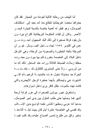 ‫ﺃﻤﺎ ﺍﻟﻬﺩﻑ ﻤﻥ ﺭﺤﻠﺘﻪ ﺍﻟﺘﺎﻟﻴﺔ ﻟﻌﻭﺩﺘﻪ ﻤﻥ ﺍﻟﺤﺠﺎﺯ. ﻓﻘﺩ ﻜﺎﻥ‬
‫ﺠﻐﺭﺍﻓﻴﺎ ﻤﺤﻀﺎ. ﻓﺒﺭﻴﻁﺎﻨﻴﺎ ﺘﺘﻁﻠﻊ ﻤﻨﺫ ﺃﻤﺩ ﺒﻌﻴﺩ ﺇﻟﻰ ﺍﺴﺘﻜﺸﺎﻑ‬
                                           ‫‪‬‬    ‫‪‬‬
‫ﺍﻟﺼﻭﻤﺎل، ﻭﻫﻭ ﻗﻁﺭ ﻟﻪ ﺃﻫﻤﻴﺔ ﺨﺎﺼﺔ ﺒﺎﻟﻨﺴﺒﺔ ﻟﺘﺠﺎﺭﺓ ﺍﻟﺒﺤـﺭ‬
‫ﺍﻷﺤﻤﺭ. ﻭﻜﺎﻥ ﺃﻥ ﻗﺒﻠﺕ ﺍﻟﺤﻜﻭﻤﺔ ﺍﻟﺒﺭﻴﻁﺎﻨﻴﺔ ﺍﻗﺘﺭﺍﺡ ﺒﻴﺭﺘـﻭﻥ‬
‫ﺒﺄﻥ ﻴﻘﻭﺩ ﻓﺭﻗﺔ ﺼﻐﻴﺭﺓ ﺇﻟﻰ ﺫﻟﻙ ﺍﻟﺒﻠﺩ ﺍﻟﻤﺠﻬﻭل ﺃﺒﺤـﺭﺕ ﻤـﻥ‬
‫ﻋﺩﻥ ﻓﻲ ﺃﻜﺘﻭﺒﺭ ٤٥٨١ ﺘﺠﺎﻩ ﺴـﺎﺤل ﺍﻟﺼـﻭﻤﺎل. ﻏﻴـﺭ ﺃﻥ‬
‫ﺍﻟﻤﺭﺤﻠﺔ ﺒﺎﻟﻐﺔ ﺍﻟﺨﻁﻭﺭﺓ ﻭﺍﻟﺼﻌﻭﺒﺔ ﻤﻥ ﺍﻟﺭﺤﻠﺔ، ﻭﻫﻲ ﺍﻟﺘﻭﻏل‬
‫ﺩﺍﺨل ﺍﻟﺒﻼﺩ ﺇﻟﻰ ﺍﻟﻌﺎﺼﻤﺔ »ﻫﺭﺭ« ﻗﺎﻡ ﺒﻬﺎ ﺒﻴﺭﺘـﻭﻥ ﺒﻤﻔـﺭﺩﻩ،‬
‫ﻤﺨﻠﻔﺎ ﺯﻤﻼﺀﻩ ﺍﻟﻀﺒﺎﻁ ﺍﻟﺜﻼﺜﺔ ﻭﺭﺍﺀﻩ ﻋﻨﺩ ﺍﻟﺴﺎﺤل. ﺫﻟﻙ ﺃﻨﻪ ﻤﺎ‬
                                                  ‫ﹰ‬
‫ﻤﻥ ﺃﻭﺭﻭﺒﻲ – ﻭﻻ ﺤﺘﻰ ﺍﻟﻤﺒﺸﺭﻴﻥ ﺍﻟﻜﺎﺜﻭﻟﻴـﻙ – ﺒﻠﻐـﺕ ﺒـﻪ‬
‫ﺍﻟﺠﺭﺃﺓ ﺤﺩ ﻤﺤﺎﻭﻟﺔ ﺩﺨﻭل ﻫـﺫﻩ »ﺍﻟﻤﺩﻴﻨـﺔ ﺍﻟﺭﻫﻴﺒـﺔ« ﺍﻟﺘـﻲ‬
‫ﺍﺸﺘﻬﺭﺕ ﻫﻲ ﻭﺘﻴﻤﺒﺎﻜﺘﻭ ﺒﺄﻨﻬﻤﺎ »ﻤﻘﺒﺭﺓ ﺍﻟﺭﺠل ﺍﻷﺒﻴﺽ« ﻭﺍﻟﺘﻲ‬
       ‫ﻜﺎﻨﺕ ﺘﻬﺩﺩ ﺒﺎﻟﻤﻭﺕ، »ﻜل ﻜﺎﻓﺭ ﻴﺭﻯ ﺩﺍﺨل ﺃﺴﻭﺍﺭﻫﺎ«.‬
‫ﻭﺍﺴﺘﻐﺭﻕ ﻋﺒﻭﺭ ﺒﻴﺭﺘﻭﻥ ﻟﻠﺼﺤﺭﺍﺀ ﺇﻟﻰ ﻫﺭﺭ ﻗﺭﺍﺒﺔ ﺃﺭﺒﻌﺔ‬
‫ﺃﺸﻬﺭ ﻓﻤﺎ ﻭﺼﻠﻬﺎ ﺤﺘﻰ ﻁﻠﺏ ﺍﻟﻤﺜﻭل ﺒﻴﻥ ﻴﺩﻱ ﺃﻤﻴﺭ ﺍﻟﺼﻭﻤﺎل،‬
‫ﻤﺩﻋﻴﺎ ﺃﻨﻪ ﻋﺭﺒﻲ ﻭﻤﻅﻬﺭﺍ ﻟﻠﻨﺎﺱ ﻋﻠﻤﻪ ﺍﻟﻭﺍﺴﻊ ﺒﺩﻴﻥ ﺍﻹﺴـﻼﻡ،‬
                                ‫‪‬‬               ‫‪‬‬
‫ﻭﻗﺩ ﻗﻀﻰ ﻓﻲ ﺍﻟﻌﺎﺼﻤﺔ ﻋﺸﺭﺓ ﺃﻴﺎﻡ ﻜﺎﻥ ﻴﺒﻴﺕ ﻟﻴﻠـﻪ ﺃﺜﻨﺎﺀﻫـﺎ‬
‫»ﻏﻴﺭ ﻭﺍﺜﻕ ﻤﻥ ﻁﻠﻭﻉ ﺸﻤﺱ ﺍﻟﺼﺒﺎﺡ ﻋﻠﻴﻪ« ﻭﻗﺩ ﻜﺘﺏ ﻓﻴﻤـﺎ‬


                       ‫- ٠٧١ -‬
 