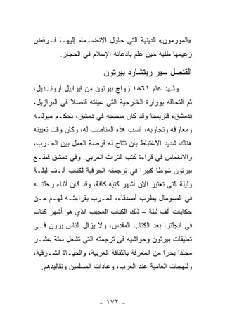 ‫»ﺍﻟﻤﻭﺭﻤﻭﻥ« ﺍﻟﺩﻴﻨﻴﺔ ﺍﻟﺘﻲ ﺤﺎﻭل ﺍﻻﻨﻀـﻤﺎﻡ ﺇﻟﻴﻬـﺎ ﻓـﺭﻓﺽ‬
         ‫ﺯﻋﻴﻤﻬﺎ ﻁﻠﺒﻪ ﺤﻴﻥ ﻋﻠﻡ ﺒﺎﺩﻋﺎﺌﻪ ﺍﻹﺴﻼﻡ ﻓﻲ ﺍﻟﺤﺠﺎﺯ.‬

                         ‫ﺍﻟﻘﻨﺼل ﺴﻴﺭ ﺭﻴﺘﺸﺎﺭﺩ ﺒﻴﺭﺘﻭﻥ‬
‫ﻭﺸﻬﺩ ﻋﺎﻡ ١٦٨١ ﺯﻭﺍﺝ ﺒﻴﺭﺘﻭﻥ ﻤﻥ ﺍﻴﺯﺍﺒﻴل ﺃﺭﻭﻨـﺩﻴل،‬
‫ﺜﻡ ﺍﻟﺘﺤﺎﻗﻪ ﺒﻭﺯﺍﺭﺓ ﺍﻟﺨﺎﺭﺠﻴﺔ ﺍﻟﺘﻲ ﻋﻴﻨﺘﻪ ﻗﻨﺼﻼ ﻓﻲ ﺍﻟﺒﺭﺍﺯﻴل،‬
             ‫ﹰ‬
‫ﻓﺩﻤﺸﻕ، ﻓﺘﺭﻴﺴﺘﺎ ﻭﻗﺩ ﻜﺎﻥ ﻤﻨﺼﺒﻪ ﻓﻲ ﺩﻤﺸﻕ، ﺒﺤﻜـﻡ ﻤﻴﻭﻟـﻪ‬
‫ﻭﻤﻌﺎﺭﻓﻪ ﻭﺘﺠﺎﺭﺒﻪ، ﺃﻨﺴﺏ ﻫﺫﻩ ﺍﻟﻤﻨﺎﺼﺏ ﻟﻪ، ﻭﻜﺎﻥ ﻭﻗﺕ ﺘﻌﻴﻴﻨﻪ‬
‫ﻫﻨﺎﻙ ﺸﺩﻴﺩ ﺍﻻﻏﺘﺒﺎﻁ ﺒﺄﻥ ﺘﺘﺎﺡ ﻟﻪ ﻓﺭﺼﺔ ﺍﻟﻌﻤل ﺒﻴﻥ ﺍﻟﻌـﺭﺏ،‬
‫ﻭﺍﻻﻨﻐﻤﺎﺱ ﻓﻲ ﻗﺭﺍﺀﺓ ﻜﺘﺏ ﺍﻟﺘﺭﺍﺙ ﺍﻟﻌﺭﺒﻲ. ﻭﻓﻲ ﺩﻤﺸﻕ ﻗﻁـﻊ‬
‫ﺒﻴﺭﺘﻭﻥ ﺸﻭﻁﺎ ﻜﺒﻴﺭﺍ ﻓﻲ ﺘﺭﺠﻤﺘﻪ ﺍﻟﺤﺭﻓﻴﺔ ﻟﻜﺘﺎﺏ ﺃﻟـﻑ ﻟﻴﻠـﺔ‬
                                    ‫‪‬‬     ‫ﹰ‬
‫ﻭﻟﻴﻠﺔ ﺍﻟﺘﻲ ﺘﻌﺘﺒﺭ ﺍﻵﻥ ﺃﺸﻬﺭ ﻜﺘﺒﻪ ﻜﺎﻓﺔ، ﻭﻗﺩ ﻜﺎﻥ ﺃﺜﻨﺎﺀ ﺭﺤﻠﺘـﻪ‬
‫ﻓﻲ ﺍﻟﺼﻭﻤﺎل ﻴﻁﺭﺏ ﺃﺼﺩﻗﺎﺀﻩ ﺍﻟﻌـﺭﺏ ﺒﻘﺭﺍﺀﺘـﻪ ﻟﻬـﻡ ﻤـﻥ‬
‫ﺤﻜﺎﻴﺎﺕ ﺃﻟﻑ ﻟﻴﻠﺔ – ﺫﻟﻙ ﺍﻟﻜﺘﺎﺏ ﺍﻟﻌﺠﻴﺏ ﺍﻟﺫﻱ ﻫﻭ ﺃﺸﻬﺭ ﻜﺘﺎﺏ‬
‫ﻓﻲ ﺍﻨﺠﻠﺘﺭﺍ ﺒﻌﺩ ﺍﻟﻜﺘﺎﺏ ﺍﻟﻤﻘﺩﺱ، ﻭﻻ ﻴﺯﺍل ﺍﻟﻨﺎﺱ ﻴﺭﻭﻥ ﻓـﻲ‬
‫ﺘﻌﻠﻴﻘﺎﺕ ﺒﻴﺭﺘﻭﻥ ﻭﺤﻭﺍﺸﻴﻪ ﻓﻲ ﺘﺭﺠﻤﺘﻪ ﺍﻟﺘﻲ ﺘﺸﻐل ﺴﺘﺔ ﻋﺸـﺭ‬
‫ﻤﺠﻠﺩﺍ ﺒﺤﺭﺍ ﻤﻥ ﺍﻟﻤﻌﺭﻓﺔ ﺒﺎﻟﺜﻘﺎﻓﺔ ﺍﻟﻌﺭﺒﻴﺔ، ﻭﺍﻟﺤﻴـﺎﺓ ﺍﻟﺸـﺭﻗﻴﺔ،‬
                                                 ‫‪‬‬    ‫‪‬‬
  ‫ﻭﻟﻠﻬﺠﺎﺕ ﺍﻟﻌﺎﻤﻴﺔ ﻋﻨﺩ ﺍﻟﻌﺭﺏ، ﻭﻋﺎﺩﺍﺕ ﺍﻟﻤﺴﻠﻤﻴﻥ ﻭﺘﻘﺎﻟﻴﺩﻫﻡ.‬



                        ‫- ٢٧١ -‬
 