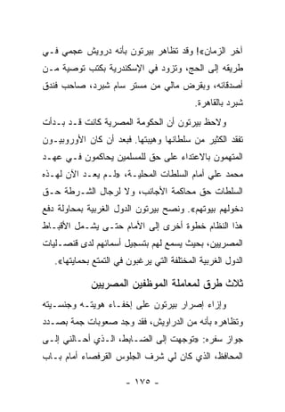 ‫ﺁﺨﺭ ﺍﻟﺯﻤﺎﻥ«! ﻭﻗﺩ ﺘﻅﺎﻫﺭ ﺒﻴﺭﺘﻭﻥ ﺒﺄﻨﻪ ﺩﺭﻭﻴﺵ ﻋﺠﻤﻲ ﻓـﻲ‬
‫ﻁﺭﻴﻘﻪ ﺇﻟﻰ ﺍﻟﺤﺞ، ﻭﺘﺯﻭﺩ ﻓﻲ ﺍﻹﺴﻜﻨﺩﺭﻴﺔ ﺒﻜﺘﺏ ﺘﻭﺼﻴﺔ ﻤـﻥ‬
‫ﺃﺼﺩﻗﺎﺌﻪ، ﻭﺒﻘﺭﺽ ﻤﺎﻟﻲ ﻤﻥ ﻤﺴﺘﺭ ﺴﺎﻡ ﺸﺒﺭﺩ، ﺼﺎﺤﺏ ﻓﻨﺩﻕ‬
                                           ‫ﺸﺒﺭﺩ ﺒﺎﻟﻘﺎﻫﺭﺓ.‬
‫ﻭﻻﺤﻅ ﺒﻴﺭﺘﻭﻥ ﺃﻥ ﺍﻟﺤﻜﻭﻤﺔ ﺍﻟﻤﺼﺭﻴﺔ ﻜﺎﻨﺕ ﻗـﺩ ﺒـﺩﺃﺕ‬
‫ﺘﻔﻘﺩ ﺍﻟﻜﺜﻴﺭ ﻤﻥ ﺴﻠﻁﺎﻨﻬﺎ ﻭﻫﻴﺒﺘﻬﺎ. ﻓﺒﻌﺩ ﺃﻥ ﻜﺎﻥ ﺍﻷﻭﺭﻭﺒﻴـﻭﻥ‬
‫ﺍﻟﻤﺘﻬﻤﻭﻥ ﺒﺎﻻﻋﺘﺩﺍﺀ ﻋﻠﻰ ﺤﻕ ﻟﻠﻤﺴﻠﻤﻴﻥ ﻴﺤﺎﻜﻤﻭﻥ ﻓـﻲ ﻋﻬـﺩ‬
‫ﻤﺤﻤﺩ ﻋﻠﻲ ﺃﻤﺎﻡ ﺍﻟﺴﻠﻁﺎﺕ ﺍﻟﻤﺤﻠﻴـﺔ، »ﻟـﻡ ﻴﻌـﺩ ﺍﻵﻥ ﻟﻬـﺫﻩ‬
‫ﺍﻟﺴﻠﻁﺎﺕ ﺤﻕ ﻤﺤﺎﻜﻤﺔ ﺍﻷﺠﺎﻨﺏ، ﻭﻻ ﻟﺭﺠﺎل ﺍﻟﺸـﺭﻁﺔ ﺤـﻕ‬
‫ﺩﺨﻭﻟﻬﻡ ﺒﻴﻭﺘﻬﻡ«. ﻭﻨﺼﺢ ﺒﻴﺭﺘﻭﻥ ﺍﻟﺩﻭل ﺍﻟﻐﺭﺒﻴﺔ ﺒﻤﺤﺎﻭﻟﺔ ﺩﻓﻊ‬
‫ﻫﺫﺍ ﺍﻟﻨﻅﺎﻡ ﺨﻁﻭﺓ ﺃﺨﺭﻯ ﺇﻟﻰ ﺍﻷﻤﺎﻡ ﺤﺘـﻰ ﻴﺸـﻤل ﺍﻷﻗﺒـﺎﻁ‬
‫ﺍﻟﻤﺼﺭﻴﻴﻥ، ﺒﺤﻴﺙ ﻴﺴﻤﻊ ﻟﻬﻡ ﺒﺘﺴﺠﻴل ﺃﺴﻤﺎﺌﻬﻡ ﻟﺩﻯ ﻗﻨﺼـﻠﻴﺎﺕ‬
   ‫ﺍﻟﺩﻭل ﺍﻟﻐﺭﺒﻴﺔ ﺍﻟﻤﺨﺘﻠﻔﺔ ﺍﻟﺘﻲ ﻴﺭﻏﺒﻭﻥ ﻓﻲ ﺍﻟﺘﻤﺘﻊ ﺒﺤﻤﺎﻴﺘﻬﺎ«.‬

             ‫ﺜﻼﺙ ﻁﺭﻕ ﻟﻤﻌﺎﻤﻠﺔ ﺍﻟﻤﻭﻅﻔﻴﻥ ﺍﻟﻤﺼﺭﻴﻴﻥ‬
‫ﻭﺇﺯﺍﺀ ﺇﺼﺭﺍﺭ ﺒﻴﺭﺘﻭﻥ ﻋﻠﻰ ﺇﺨﻔـﺎﺀ ﻫﻭﻴﺘـﻪ ﻭﺠﻨﺴـﻴﺘﻪ‬
‫ﻭﺘﻅﺎﻫﺭﻩ ﺒﺄﻨﻪ ﻤﻥ ﺍﻟﺩﺭﺍﻭﻴﺵ، ﻓﻘﺩ ﻭﺠﺩ ﺼﻌﻭﺒﺎﺕ ﺠﻤﺔ ﺒﺼـﺩﺩ‬
‫ﺠﻭﺍﺯ ﺴﻔﺭﻩ: »ﺘﻭﺠﻬﺕ ﺇﻟﻰ ﺍﻟﻀـﺎﺒﻁ، ﺍﻟـﺫﻱ ﺃﺤـﺎﻟﻨﻲ ﺇﻟـﻰ‬
‫ﺍﻟﻤﺤﺎﻓﻅ، ﺍﻟﺫﻱ ﻜﺎﻥ ﻟﻲ ﺸﺭﻑ ﺍﻟﺠﻠﻭﺱ ﺍﻟﻘﺭﻓﺼﺎﺀ ﺃﻤﺎﻡ ﺒـﺎﺏ‬

                       ‫- ٥٧١ -‬
 