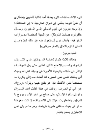 ‫ﺩﺍﺭﻩ ﺜﻼﺙ ﺴﺎﻋﺎﺕ، ﺘﻜﺭﻡ ﺒﻌﺩﻫﺎ ﺃﺤﺩ ﺍﻟﻜﺘﺒﺔ ﺍﻟﻁﻴﺒﻴﻥ ﺒﺈﺨﻁﺎﺭﻱ‬
‫ﺃﻥ ﻋﻠﻲ ﺍﻟﺘﻭﺠﻪ ﺒﻁﻠﺒﻲ ﺇﻟﻰ ﺩﻴﻭﺍﻥ ﺍﻟﺨﺎﺭﺠﻴﺔ ﻻ ﺇﻟﻰ ﺍﻟﻤﺤﺎﻓﻅ«!‬
                                                ‫ﱠ‬
‫ﻭﺇﺫ ﺘﻭﺠﻪ ﺒﻴﺭﺘﻭﻥ ﻓﻲ ﺍﻟﻴﻭﻡ ﺍﻟﺘـﺎﻟﻲ ﺇﻟـﻰ ﺍﻟـﺩﻴﻭﺍﻥ، ﻭﺴـﺄل‬
‫»ﺍﻟﻘﻭﺍﺱ« )ﻀﺎﺒﻁ ﺍﻟﺸﺭﻁﺔ(، ﻋﻥ ﺍﻟﺠﻬﺔ ﺍﻟﻤﺨﺘﺼﺔ ﺒﺠـﻭﺍﺯﺍﺕ‬
‫ﺍﻟﺴﻔﺭ ﻓﻴﻪ، »ﺃﺠﺎﺏ ﺩﻭﻥ ﺃﻥ ﻴﺘﺤﺭﻙ ﻤﻨﻪ ﻏﻴﺭ ﺫﻟﻙ ﺍﻟﺠﺯﺀ ﻤـﻥ‬
                    ‫ﺍﻟﻠﺴﺎﻥ ﺍﻟﻼﺯﻡ ﻟﻠﻨﻁﻕ ﺒﻜﻠﻤﺔ: ﻤﻌﺭﻓﺵ«!‬
                                     ‫ﻜﺘﺏ ﺒﻴﺭﺘﻭﻥ:‬
‫»ﻫﻨﺎﻙ ﺜﻼﺙ ﻁﺭﻕ ﻟﻤﻌﺎﻤﻠﺔ ﺍﻟﻤـﻭﻅﻔﻴﻥ ﻓـﻲ ﺍﻟﺸـﺭﻕ:‬
‫ﺍﻟﺭﺸﻭﺓ، ﻭﺍﻟﺴﺏ ﻭﺍﻹﻟﺤﺎﺡ ﺍﻟﺫﻟﻴل ﺍﻟﻤﺜﺎﺒﺭ ﺤﺘﻰ ﻴﻤل ﺍﻟﻤﻭﻅـﻑ‬
‫ﻓﻴﻨﻅﺭ ﻓﻲ ﻁﻠﺒﻙ، ﻭﺍﻟﻭﺴﻴﻠﺔ ﺍﻷﺨﻴﺭﺓ ﻫﻲ ﻭﺴﻴﻠﺔ ﺍﻟﻔﻘﺭﺍﺀ، ﻭﺤﻴﺙ‬
‫ﺃﻨﻲ ﻭﻁﻨﺕ ﻨﻔﺴﻲ ﻋﻠﻰ ﺍﻟﺼﺒﺭ، ﻓﻘﺩ ﺃﻋﺩﺕ ﺴـﺅﺍﻟﻲ ﻭﻜﺭﺭﺘـﻪ‬
‫ﻤﺴﺘﺨﺩﻤﺎ ﻨﻔﺱ ﺍﻷﻟﻔﺎﻅ، ﻓﺈﺫﺍ ﻫﻭ ﻴﻔﺘﺢ ﻋﻴﻨﻴﻪ ﻭﻴﻘﻭل: »ﺭﻭﺡ!«‬
                                              ‫‪‬‬
‫ﻏﻴﺭ ﺃﻨﻲ ﻟﻡ ﺃﻨﺼﺭﻑ، ﻭﻭﻗﻔﺕ ﻓﻲ ﻫﻴﺌﺔ ﺍﻟﺫﻟﻴل ﺃﻋﻴﺩ ﺍﻟﺴـﺅﺍل‬
‫ﻭﺃﺘﻭﺴل ﺒﺈﺨﻭﺓ ﺍﻹﺴﻼﻡ، ﺤﺘﻰ ﺼﺎﺡ ﺒﻲ ﺁﺨﺭ ﺍﻷﻤﺭ: »ﺭﻭﺡ ﻴﺎ‬
‫ﻜﻠﺏ!«. ﻭﺍﻀﻁﺭﺭﺕ ﺤﻴﻨﺌﺫ ﺇﻟﻰ ﺍﻻﻨﺼﺭﺍﻑ، ﺇﺫ ﻜﻨﺕ ﻤﻌﺭﻀﺎ‬
 ‫‪‬‬
‫– ﻟﻭ ﺃﻨﻲ ﺒﻘﻴﺕ – ﻟﺘﻠﻘﻰ ﻀﺭﺒﺔ ﻜﺭﺒﺎﺠﻪ، ﻭﻫﻭ ﻤﺎ ﻟﻡ ﻴﻜﻥ ﺩﻤﻲ‬
                                 ‫ﺍﻹﻨﺠﻠﻴﺯﻱ ﻴﺴﻤﺢ ﺒﺘﻘﺒﻠﻪ.‬



                      ‫- ٦٧١ -‬
 