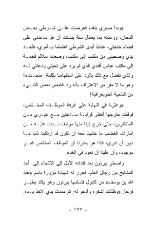 ‫»ﻭﺒﺩﺃ ﺼﺒﺭﻱ ﻴﻨﻔﺩ، ﻓﻌﺭﻀﺕ ﻋﻠـﻰ ﺸـﺭﻁﻲ ﺒﻌـﺽ‬
‫ﺍﻟﺩﺨﺎﻥ، ﻭﻭﻋﺩﺘﻪ ﺒﻤﺎ ﻴﻌﺎﺩل ﺴﺘﺔ ﺒﻨﺴﺎﺕ ﺃﻥ ﻫﻭ ﺴﺎﻋﺩﻨﻲ ﻋﻠﻰ‬
‫ﻗﻀﺎﺀ ﺤﺎﺠﺘﻲ، ﻋﻨﺩﺌﺫ ﺃﺒﺩﻯ ﺍﻟﺸﺭﻁﻲ ﺍﻫﺘﻤﺎﻤﺎ ﺒـﺄﻤﺭﻱ، ﻓﺄﺨـﺫ‬
               ‫‪‬‬
‫ﻴﺩﻱ ﻭﺼﺤﺒﻨﻲ ﻤﻥ ﻤﻜﺘﺏ ﺇﻟﻰ ﻤﻜﺘﺏ، ﻭﺼﻌﺩﻨﺎ ﺴﻼﻟﻡ ﻓﺨﻤـﺔ‬
‫ﺇﻟﻰ ﻤﻜﺘﺏ ﻋﺒﺎﺱ ﺃﻓﻨﺩﻱ ﺍﻟﺫﻱ ﻟﻡ ﻴﺭﺩ ﻋﻠﻰ ﺘﺤﻴﺘﻲ ﻭﺩﻋﺎﺌﻲ ﻟـﻪ‬
‫ﻭﺍﻟﺫﻱ ﺘﻔﻀل ﻤﻊ ﺫﻟﻙ ﺒﺎﻟﺭﺩ ﻋﻠﻰ ﺍﺴﺘﻔﻬﺎﻤﻨﺎ ﺒﻜﻠﻤﺔ: »ﺘﺤـﺕ«!‬
‫ﻭﻫﻭ ﻤﺎ ﻻ ﻤﻔﺭ ﻤﻥ ﺍﻻﻋﺘﺭﺍﻑ ﺒﺄﻨﻪ ﺭﺩ ﻏﺎﻤﺽ ﺒﻌﺽ ﺍﻟﺸـﻲﺀ‬
                                ‫ﻤﻥ ﺍﻟﻨﺎﺤﻴﺔ ﺍﻟﻁﻭﺒﻐﺭﺍﻓﻴﺔ!‬
‫»ﻭﻋﺜﺭﻨﺎ ﻓﻲ ﺍﻟﻨﻬﺎﻴﺔ ﻋﻠﻰ ﻏﺭﻓﺔ ﺍﻟﻤﻭﻅـﻑ ﺍﻟﻤﺨـﺘﺹ،‬
‫ﻓﻭﻗﻔﺕ ﺨﺎﺭﺠﻬﺎ ﺃﻨﺘﻅﺭ ﻗﺭﺍﺒـﺔ ﺴـﺎﻋﺘﻴﻥ ﻤـﻊ ﻏﻴـﺭﻱ ﻤـﻥ‬
‫ﺍﻟﻤﻨﺘﻅﺭﻴﻥ، ﺤﺘﻰ ﺨﺭﺝ ﺇﻟﻴﻨﺎ ﻤﻨﻬﺎ ﻤﻭﻅﻑ ﺒـﺩﺕ ﻋﻠﻴـﻪ ﻤـﻥ‬
‫ﺃﻤﺎﺭﺍﺕ ﺍﻟﻐﻀﺏ ﻤﺎ ﺨﺸﻴﻨﺎ ﻤﻌﻪ ﺃﻥ ﻨﻜﻭﻥ ﻗﺩ ﺍﺭﺘﻜﺒﻨﺎ ﺫﻨﺒﺎ ﻤـﺎ‬
     ‫‪‬‬
‫ﺩﻭﻥ ﺃﻥ ﻨﺩﺭﻱ، ﻓﺈﺫﺍ ﻫﻭ ﻴﺨﺒﺭﻨﺎ ﺃﻥ ﺍﻟﻤﻭﻅﻑ ﺍﻟﻤﺨﺘﺹ ﻏﻴـﺭ‬
                    ‫ﻤﻭﺠﻭﺩ، ﻭﺃﻥ ﻋﻠﻴﻨﺎ ﺃﻥ ﻨﻌﻭﺩ ﻓﻲ ﺍﻟﻐﺩ«.‬
‫ﻭﺍﻀﻁﺭ ﺒﻴﺭﺘﻭﻥ ﺒﻌﺩ ﻓﻘﺩﺍﻨﻪ ﺍﻷﻤل ﺇﻟﻰ ﺍﻻﻟﺘﺠﺎﺀ ﺇﻟﻰ ﺃﺤﺩ‬
‫ﺍﻟﻤﺸﺎﻴﺦ ﻤﻥ ﺭﺠﺎل ﺍﻟﻌﻠﻡ، ﻓﺤﺭﺭ ﻟﻪ ﺸﻬﺎﺩﺓ ﻤﺯﻭﺭﺓ ﺒﺎﺴﻡ »ﻋﺒﺩ‬
‫ﺍﷲ ﺒﻥ ﻴﻭﺴﻑ« ﻤﻥ ﻜﺎﺒﻭل ﻓﺘﺴﻠﻤﻬﺎ ﺒﻴﺭﺘﻭﻥ ﻭﻫﻭ ﻴﻜﺎﺩ ﻴﻁﻴـﺭ‬
‫ﻓﺭﺤﺎ. »ﻭﻅﻠﻠﺕ ﺃﺸﻜﺭﻩ ﻭﺃﺩﻋﻭ ﻟﻪ: ﺜﻡ ﻤﺩﺩﺕ ﻴﺩﻱ ﻷﺨﺫ ﻴـﺩﻩ.‬
                                               ‫‪‬‬


                     ‫- ٧٧١ -‬
 