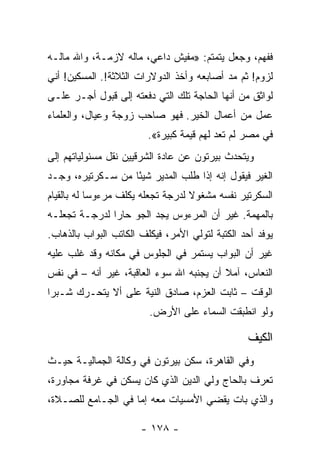 ‫ﻓﻔﻬﻡ، ﻭﺠﻌل ﻴﺘﻤﺘﻡ: »ﻤﻔﻴﺵ ﺩﺍﻋﻲ، ﻤﺎﻟﻪ ﻻﺯﻤـﺔ، ﻭﺍﷲ ﻤﺎﻟـﻪ‬
‫ﻟﺯﻭﻡ! ﺜﻡ ﻤﺩ ﺃﺼﺎﺒﻌﻪ ﻭﺃﺨﺫ ﺍﻟﺩﻭﻻﺭﺍﺕ ﺍﻟﺜﻼﺜﺔ!. ﺍﻟﻤﺴﻜﻴﻥ! ﺃﻨﻲ‬
‫ﻟﻭﺍﺜﻕ ﻤﻥ ﺃﻨﻬﺎ ﺍﻟﺤﺎﺠﺔ ﺘﻠﻙ ﺍﻟﺘﻲ ﺩﻓﻌﺘﻪ ﺇﻟﻰ ﻗﺒﻭل ﺃﺠـﺭ ﻋﻠـﻰ‬
‫ﻋﻤل ﻤﻥ ﺃﻋﻤﺎل ﺍﻟﺨﻴﺭ. ﻓﻬﻭ ﺼﺎﺤﺏ ﺯﻭﺠﺔ ﻭﻋﻴﺎل، ﻭﺍﻟﻌﻠﻤﺎﺀ‬
                        ‫ﻓﻲ ﻤﺼﺭ ﻟﻡ ﺘﻌﺩ ﻟﻬﻡ ﻗﻴﻤﺔ ﻜﺒﻴﺭﺓ«.‬
‫ﻭﻴﺘﺤﺩﺙ ﺒﻴﺭﺘﻭﻥ ﻋﻥ ﻋﺎﺩﺓ ﺍﻟﺸﺭﻗﻴﻴﻥ ﻨﻘل ﻤﺴﺌﻭﻟﻴﺎﺘﻬﻡ ﺇﻟﻰ‬
‫ﺍﻟﻐﻴﺭ ﻓﻴﻘﻭل ﺇﻨﻪ ﺇﺫﺍ ﻁﻠﺏ ﺍﻟﻤﺩﻴﺭ ﺸﻴﺌﺎ ﻤﻥ ﺴـﻜﺭﺘﻴﺭﻩ، ﻭﺠـﺩ‬
                   ‫ً‬
‫ﺍﻟﺴﻜﺭﺘﻴﺭ ﻨﻔﺴﻪ ﻤﺸﻐﻭﻻ ﻟﺩﺭﺠﺔ ﺘﺠﻌﻠﻪ ﻴﻜﻠﻑ ﻤﺭﺀﻭﺴﺎ ﻟﻪ ﺒﺎﻟﻘﻴﺎﻡ‬
            ‫‪‬‬                      ‫ﹰ‬
‫ﺒﺎﻟﻤﻬﻤﺔ. ﻏﻴﺭ ﺃﻥ ﺍﻟﻤﺭﺀﻭﺱ ﻴﺠﺩ ﺍﻟﺠﻭ ﺤﺎﺭﺍ ﻟﺩﺭﺠـﺔ ﺘﺠﻌﻠـﻪ‬
               ‫‪‬‬
‫ﻴﻭﻓﺩ ﺃﺤﺩ ﺍﻟﻜﺘﺒﺔ ﻟﺘﻭﻟﻲ ﺍﻷﻤﺭ، ﻓﻴﻜﻠﻑ ﺍﻟﻜﺎﺘﺏ ﺍﻟﺒﻭﺍﺏ ﺒﺎﻟﺫﻫﺎﺏ.‬
‫ﻏﻴﺭ ﺃﻥ ﺍﻟﺒﻭﺍﺏ ﻴﺴﺘﻤﺭ ﻓﻲ ﺍﻟﺠﻠﻭﺱ ﻓﻲ ﻤﻜﺎﻨﻪ ﻭﻗﺩ ﻏﻠﺏ ﻋﻠﻴﻪ‬
‫ﺍﻟﻨﻌﺎﺱ، ﺁﻤﻼ ﺃﻥ ﻴﺠﻨﺒﻪ ﺍﷲ ﺴﻭﺀ ﺍﻟﻌﺎﻗﺒﺔ، ﻏﻴﺭ ﺃﻨﻪ – ﻓﻲ ﻨﻔﺱ‬
‫ﺍﻟﻭﻗﺕ – ﺜﺎﺒﺕ ﺍﻟﻌﺯﻡ، ﺼﺎﺩﻕ ﺍﻟﻨﻴﺔ ﻋﻠﻰ ﺃﻻ ﻴﺘﺤـﺭﻙ ﺸـﺒﺭﺍ‬
 ‫‪‬‬
                         ‫ﻭﻟﻭ ﺍﻨﻁﺒﻘﺕ ﺍﻟﺴﻤﺎﺀ ﻋﻠﻰ ﺍﻷﺭﺽ.‬

                                                 ‫ﺍﻟﻜﻴﻑ‬
‫ﻭﻓﻲ ﺍﻟﻘﺎﻫﺭﺓ، ﺴﻜﻥ ﺒﻴﺭﺘﻭﻥ ﻓﻲ ﻭﻜﺎﻟﺔ ﺍﻟﺠﻤﺎﻟﻴـﺔ ﺤﻴـﺙ‬
‫ﺘﻌﺭﻑ ﺒﺎﻟﺤﺎﺝ ﻭﻟﻲ ﺍﻟﺩﻴﻥ ﺍﻟﺫﻱ ﻜﺎﻥ ﻴﺴﻜﻥ ﻓﻲ ﻏﺭﻓﺔ ﻤﺠﺎﻭﺭﺓ،‬
‫ﻭﺍﻟﺫﻱ ﺒﺎﺕ ﻴﻘﻀﻲ ﺍﻷﻤﺴﻴﺎﺕ ﻤﻌﻪ ﺇﻤﺎ ﻓﻲ ﺍﻟﺠـﺎﻤﻊ ﻟﻠﺼـﻼﺓ،‬

                       ‫- ٨٧١ -‬
 