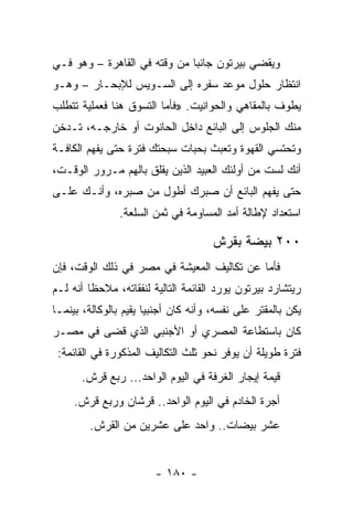 ‫ﻭﻴﻘﻀﻲ ﺒﻴﺭﺘﻭﻥ ﺠﺎﻨﺒﺎ ﻤﻥ ﻭﻗﺘﻪ ﻓﻲ ﺍﻟﻘﺎﻫﺭﺓ – ﻭﻫﻭ ﻓـﻲ‬
                              ‫‪‬‬
‫ﺍﻨﺘﻅﺎﺭ ﺤﻠﻭل ﻤﻭﻋﺩ ﺴﻔﺭﻩ ﺇﻟﻰ ﺍﻟﺴـﻭﻴﺱ ﻟﻺﺒﺤـﺎﺭ – ﻭﻫـﻭ‬
‫ﻴﻁﻭﻑ ﺒﺎﻟﻤﻘﺎﻫﻲ ﻭﺍﻟﺤﻭﺍﻨﻴﺕ. »ﻓﺄﻤﺎ ﺍﻟﺘﺴﻭﻕ ﻫﻨﺎ ﻓﻌﻤﻠﻴﺔ ﺘﺘﻁﻠﺏ‬
‫ﻤﻨﻙ ﺍﻟﺠﻠﻭﺱ ﺇﻟﻰ ﺍﻟﺒﺎﺌﻊ ﺩﺍﺨل ﺍﻟﺤﺎﻨﻭﺕ ﺃﻭ ﺨﺎﺭﺠـﻪ، ﺘـﺩﺨﻥ‬
‫ﻭﺘﺤﺘﺴﻲ ﺍﻟﻘﻬﻭﺓ ﻭﺘﻌﺒﺙ ﺒﺤﺒﺎﺕ ﺴﺒﺤﺘﻙ ﻓﺘﺭﺓ ﺤﺘﻰ ﻴﻔﻬﻡ ﺍﻟﻜﺎﻓـﺔ‬
‫ﺃﻨﻙ ﻟﺴﺕ ﻤﻥ ﺃﻭﻟﺌﻙ ﺍﻟﻌﺒﻴﺩ ﺍﻟﺫﻴﻥ ﻴﻘﻠﻕ ﺒﺎﻟﻬﻡ ﻤـﺭﻭﺭ ﺍﻟﻭﻗـﺕ،‬
‫ﺤﺘﻰ ﻴﻔﻬﻡ ﺍﻟﺒﺎﺌﻊ ﺃﻥ ﺼﺒﺭﻙ ﺃﻁﻭل ﻤﻥ ﺼﺒﺭﻩ، ﻭﺃﻨـﻙ ﻋﻠـﻰ‬
               ‫ﺍﺴﺘﻌﺩﺍﺩ ﻹﻁﺎﻟﺔ ﺃﻤﺩ ﺍﻟﻤﺴﺎﻭﻤﺔ ﻓﻲ ﺜﻤﻥ ﺍﻟﺴﻠﻌﺔ.‬

                                      ‫٠٠٢ ﺒﻴﻀﺔ ﺒﻘﺭﺵ‬
‫ﻓﺄﻤﺎ ﻋﻥ ﺘﻜﺎﻟﻴﻑ ﺍﻟﻤﻌﻴﺸﺔ ﻓﻲ ﻤﺼﺭ ﻓﻲ ﺫﻟﻙ ﺍﻟﻭﻗﺕ، ﻓﺈﻥ‬
‫ﺭﻴﺘﺸﺎﺭﺩ ﺒﻴﺭﺘﻭﻥ ﻴﻭﺭﺩ ﺍﻟﻘﺎﺌﻤﺔ ﺍﻟﺘﺎﻟﻴﺔ ﻟﻨﻔﻘﺎﺘﻪ، ﻤﻼﺤﻅﺎ ﺃﻨﻪ ﻟـﻡ‬
         ‫ﹰ‬
‫ﻴﻜﻥ ﺒﺎﻟﻤﻘﺘﺭ ﻋﻠﻰ ﻨﻔﺴﻪ، ﻭﺃﻨﻪ ﻜﺎﻥ ﺃﺠﻨﺒﻴﺎ ﻴﻘﻴﻡ ﺒﺎﻟﻭﻜﺎﻟﺔ، ﺒﻴﻨﻤـﺎ‬
                       ‫‪‬‬
‫ﻜﺎﻥ ﺒﺎﺴﺘﻁﺎﻋﺔ ﺍﻟﻤﺼﺭﻱ ﺃﻭ ﺍﻷﺠﻨﺒﻲ ﺍﻟﺫﻱ ﻗﻀﻰ ﻓﻲ ﻤﺼـﺭ‬
 ‫ﻓﺘﺭﺓ ﻁﻭﻴﻠﺔ ﺃﻥ ﻴﻭﻓﺭ ﻨﺤﻭ ﺜﻠﺙ ﺍﻟﺘﻜﺎﻟﻴﻑ ﺍﻟﻤﺫﻜﻭﺭﺓ ﻓﻲ ﺍﻟﻘﺎﺌﻤﺔ:‬
      ‫ﻗﻴﻤﺔ ﺇﻴﺠﺎﺭ ﺍﻟﻐﺭﻓﺔ ﻓﻲ ﺍﻟﻴﻭﻡ ﺍﻟﻭﺍﺤﺩ... ﺭﺒﻊ ﻗﺭﺵ.‬
     ‫ﺃﺠﺭﺓ ﺍﻟﺨﺎﺩﻡ ﻓﻲ ﺍﻟﻴﻭﻡ ﺍﻟﻭﺍﺤﺩ.. ﻗﺭﺸﺎﻥ ﻭﺭﺒﻊ ﻗﺭﺵ.‬
        ‫ﻋﺸﺭ ﺒﻴﻀﺎﺕ.. ﻭﺍﺤﺩ ﻋﻠﻰ ﻋﺸﺭﻴﻥ ﻤﻥ ﺍﻟﻘﺭﺵ.‬


                        ‫- ٠٨١ -‬
 