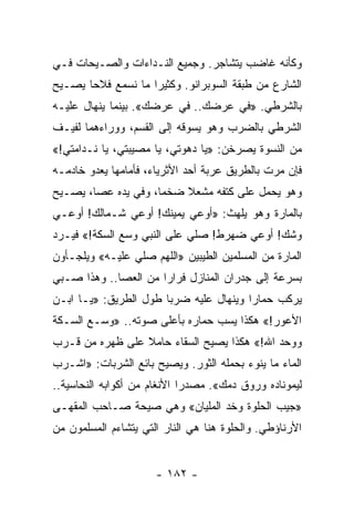 ‫ﻭﻜﺄﻨﻪ ﻏﺎﻀﺏ ﻴﺘﺸﺎﺠﺭ. ﻭﺠﻤﻴﻊ ﺍﻟﻨـﺩﺍﺀﺍﺕ ﻭﺍﻟﺼـﻴﺤﺎﺕ ﻓـﻲ‬
‫ﺍﻟﺸﺎﺭﻉ ﻤﻥ ﻁﺒﻘﺔ ﺍﻟﺴﻭﺒﺭﺍﻨﻭ. ﻭﻜﺜﻴﺭﺍ ﻤﺎ ﻨﺴﻤﻊ ﻓﻼﺤﺎ ﻴﺼـﻴﺢ‬
       ‫‪‬‬            ‫‪‬‬
‫ﺒﺎﻟﺸﺭﻁﻲ. »ﻓﻲ ﻋﺭﻀﻙ.. ﻓﻲ ﻋﺭﻀﻙ«. ﺒﻴﻨﻤﺎ ﻴﻨﻬﺎل ﻋﻠﻴـﻪ‬
‫ﺍﻟﺸﺭﻁﻲ ﺒﺎﻟﻀﺭﺏ ﻭﻫﻭ ﻴﺴﻭﻗﻪ ﺇﻟﻰ ﺍﻟﻘﺴﻡ، ﻭﻭﺭﺍﺀﻫﻤﺎ ﻟﻔﻴـﻑ‬
‫ﻤﻥ ﺍﻟﻨﺴﻭﺓ ﻴﺼﺭﺨﻥ: »ﻴﺎ ﺩﻫﻭﺘﻲ، ﻴﺎ ﻤﺼﻴﺒﺘﻲ، ﻴﺎ ﻨـﺩﺍﻤﺘﻲ!«‬
‫ﻓﺈﻥ ﻤﺭﺕ ﺒﺎﻟﻁﺭﻴﻕ ﻋﺭﺒﺔ ﺃﺤﺩ ﺍﻷﺜﺭﻴﺎﺀ، ﻓﺄﻤﺎﻤﻬﺎ ﻴﻌﺩﻭ ﺨﺎﺩﻤـﻪ‬
‫ﻭﻫﻭ ﻴﺤﻤل ﻋﻠﻰ ﻜﺘﻔﻪ ﻤﺸﻌﻼ ﻀﺨﻤﺎ، ﻭﻓﻲ ﻴﺩﻩ ﻋﺼﺎ، ﻴﺼـﻴﺢ‬
                     ‫‪‬‬   ‫ﹰ‬
‫ﺒﺎﻟﻤﺎﺭﺓ ﻭﻫﻭ ﻴﻠﻬﺙ: »ﺃﻭﻋﻲ ﻴﻤﻴﻨﻙ! ﺃﻭﻋﻲ ﺸـﻤﺎﻟﻙ! ﺃﻭﻋـﻲ‬
‫ﻭﺸﻙ! ﺃﻭﻋﻲ ﻀﻬﺭﻁ! ﺼﻠﻲ ﻋﻠﻰ ﺍﻟﻨﺒﻲ ﻭﺴﻊ ﺍﻟﺴﻜﺔ!« ﻓﻴـﺭﺩ‬
‫ﺍﻟﻤﺎﺭﺓ ﻤﻥ ﺍﻟﻤﺴﻠﻤﻴﻥ ﺍﻟﻁﻴﺒﻴﻥ »ﺍﻟﻠﻬﻡ ﺼﻠﻲ ﻋﻠﻴـﻪ« ﻭﻴﻠﺠـﺄﻭﻥ‬
‫ﺒﺴﺭﻋﺔ ﺇﻟﻰ ﺠﺩﺭﺍﻥ ﺍﻟﻤﻨﺎﺯل ﻓﺭﺍﺭﺍ ﻤﻥ ﺍﻟﻌﺼﺎ.. ﻭﻫﺫﺍ ﺼـﺒﻲ‬
                      ‫‪‬‬
‫ﻴﺭﻜﺏ ﺤﻤﺎﺭﺍ ﻭﻴﻨﻬﺎل ﻋﻠﻴﻪ ﻀﺭﺒﺎ ﻁﻭل ﺍﻟﻁﺭﻴﻕ: »ﻴـﺎ ﺍﺒـﻥ‬
                       ‫‪‬‬                ‫‪‬‬
‫ﺍﻷﻋﻭﺭ!« ﻫﻜﺫﺍ ﻴﺴﺏ ﺤﻤﺎﺭﻩ ﺒﺄﻋﻠﻰ ﺼﻭﺘﻪ.. »ﻭﺴـﻊ ﺍﻟﺴـﻜﺔ‬
‫ﻭﻭﺤﺩ ﺍﷲ!« ﻫﻜﺫﺍ ﻴﺼﻴﺢ ﺍﻟﺴﻘﺎﺀ ﺤﺎﻤﻼ ﻋﻠﻰ ﻅﻬﺭﻩ ﻤﻥ ﻗـﺭﺏ‬
                 ‫ﹰ‬
‫ﺍﻟﻤﺎﺀ ﻤﺎ ﻴﻨﻭﺀ ﺒﺤﻤﻠﻪ ﺍﻟﺜﻭﺭ. ﻭﻴﺼﻴﺢ ﺒﺎﺌﻊ ﺍﻟﺸﺭﺒﺎﺕ: »ﺍﺸـﺭﺏ‬
‫ﻟﻴﻤﻭﻨﺎﺩﻩ ﻭﺭﻭﻕ ﺩﻤﻙ«. ﻤﺼﺩﺭﺍ ﺍﻷﻨﻐﺎﻡ ﻤﻥ ﺃﻜﻭﺍﺒﻪ ﺍﻟﻨﺤﺎﺴﻴﺔ..‬
                             ‫‪‬‬
‫»ﺠﻴﺏ ﺍﻟﺤﻠﻭﺓ ﻭﺨﺩ ﺍﻟﻤﻠﻴﺎﻥ« ﻭﻫﻲ ﺼﻴﺤﺔ ﺼـﺎﺤﺏ ﺍﻟﻤﻘﻬـﻰ‬
‫ﺍﻷﺭﻨﺎﺅﻁﻲ. ﻭﺍﻟﺤﻠﻭﺓ ﻫﻨﺎ ﻫﻲ ﺍﻟﻨﺎﺭ ﺍﻟﺘﻲ ﻴﺘﺸﺎﺀﻡ ﺍﻟﻤﺴﻠﻤﻭﻥ ﻤﻥ‬


                      ‫- ٢٨١ -‬
 