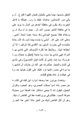 ‫ﺍﻟﻨﻁﻕ ﺒﺎﺴﻤﻬﺎ، ﺒﻴﻨﻤﺎ ﻴﻌﻨﻲ ﺒﺎﻟﻤﻠﻴﺎﻥ ﻓﻨﺠﺎﻥ ﺍﻟﻘﻬﻭﺓ ﺍﻟﻔﺎﺭﻍ.. ﺜـﻡ‬
‫ﻴﺄﺘﻲ ﺩﻭﺭ ﺍﻟﺸﺤﺎﺫﻴﻥ: »ﻋﺸﺎﻨﺎ ﻋﻠﻴﻙ ﻴﺎ ﺭﺏ.. ﻫﻨﻴﺎﻟﻙ ﻴﺎ ﻓﺎﻋل‬
‫ﺍﻟﺨﻴﺭ«، ﻭﻗﺩ ﻴﻜﻭﻥ ﻓﻲ ﺤﺎﻓﻅﺔ ﺃﺤﺩﻫﻡ ﻤﻥ ﺍﻟﻤﺎل ﻤﺎ ﻴﺯﻴﺩ ﻋﻠﻰ‬
‫ﻤﺎ ﻓﻲ ﺤﺎﻓﻅﺔ ﺍﻟﺘﺎﺠﺭ ﻤﻴﺴﻭﺭ ﺍﻟﺤـﺎل.. »ﻴﻨﻌـل ﺃﺒـﻭﻙ ﺍﺒـﻥ‬
‫ﻭﺴﺨﺔ« ﻫﻜﺫﺍ ﻴﺼﻴﺢ ﺍﻟﻴﻭﻨﺎﻨﻲ ﻭﻗﺩ ﻤﺴﺘﻪ ﻋﺼﺎ ﺸﺤﺎﺫ ﺃﻋﻤﻰ..‬
‫»ﻋﻠﻰ ﺍﷲ، ﻋﻠﻰ ﺍﷲ.. ﺃﻤﺸﻲ ﻴﺎ ﺒﻨﺕ« ﺒﻴﻨﻤﺎ ﺘﻤﺴـﻙ ﺍﻟﺸـﺤﺎﺫﺓ‬
‫»ﺍﻟﺒﻨﺕ« ﺍﻟﺘﻲ ﺠﺎﻭﺯﺕ ﺍﻟﺴﺘﻴﻥ ﺒﻴﺩ ﺍﻷﻓﻨﺩﻱ ﻓﻼ ﺘﺘﺭﻜﻬـﺎ ﺇﻻ ﺃﻥ‬
‫ﺃﻋﻁﺎﻫﺎ ﺸﻴﺌﺎ.. ﻭﻴﻼﺤﻅ ﻫﻨﺎ ﻜﺜﺭﺓ ﺍﻷﻭﺼﺎﻑ ﺍﻟﺘﻲ ﺘﻨﺎﺩﻱ ﺒﻬـﺎ‬
                                         ‫ً‬
‫ﺍﻟﻤﺭﺃﺓ: ﻓﻬﻲ ﺘﻨﺎﺩﻱ ﺒﻴﺎ ﺴﺕ، ﻭﻴﺎ ﺤﺎﺠﺔ )ﺘﻨﻁﻕ ﻴﺎ ﺤﺠﺔ(، ﻭﻴـﺎ‬
‫ﻋﺭﻭﺴﺔ، ﻭﻴﺎ ﺒﻨﺕ )ﺤﺘﻰ ﻟﻭ ﻜﺎﻨﺕ ﻓﻭﻕ ﺍﻟﺨﻤﺴﻴﻥ( ﻭﻫﻲ ﺘﻨﺎﺩﻱ‬
‫ﻓﻲ ﺍﻟﺸﺎﻡ ﻭﺍﻟﺤﺠﺎﺯ »ﺒﺎﻟﻤﺭﺓ« ﻏﻴﺭ ﺃﻨﻙ ﺇﻥ ﺤﺎﻭﻟﺕ ﺃﻥ ﺘﻨﺎﺩﻴﻬـﺎ‬
‫ﺒﻴﺎ ﻤﺭﺓ ﻓﻲ ﻤﺼﺭ، ﻓﺈﻨﻬﺎ ﺘﺭﺩ ﻋﻠﻴﻙ ﻋﻠﻰ ﺍﻟﻘﻭل ﺒﻘﻭﻟﻬﺎ »ﻤـﺭﺓ‬
                            ‫ﻓﻲ ﻋﻴﻨﻙ« ﺃﻭ »ﺍﷲ ﻴﻘﻁﻊ ﻗﻠﺒﻙ«.‬
‫ﻭﻴﺘﺤﺩﺙ ﺒﻴﺭﺘﻭﻥ ﻋﻤﺎ ﻭﺼﻔﻪ ﺍﺩﻭﺍﺭﺩ ﻟﻴﻥ ﻗﺒﻠﻪ ﻓﻲ ﻜﺘﺎﺒـﻪ‬
‫ﻋﻥ ﻤﺼﺭ ﺒﺄﻨﻪ ﺃﺴﻭﺃ ﺼﻔﺎﺕ ﺍﻟﻤﺼﺭﻱ، ﻭﻫﻭ ﺍﻟﺠﺤﻭﺩ ﻭﻨﻜﺭﺍﻥ‬
‫ﺍﻟﺠﻤﻴل، ﻓﻴﻘﻭل ﺇﻨﻪ ﻻ ﻴﻨﺒﻐﻲ ﺍﺴﺘﻨﻜﺎﺭ ﻫﺫﻩ ﺍﻟﺼﻔﺔ ﺩﻭﻥ ﻤﺤﺎﻭﻟﺔ‬
‫ﻤﻌﺭﻓﺔ ﺍﻟﺴﺒﺏ: »ﻓﺎﻟﺸﺭﻗﻲ ﻴﺭﻯ ﻟﻨﻔﺴﻪ ﺤﻘﺎ ﻓﻲ ﺍﻟﻔﺎﺌﺽ ﻟـﺩﻴﻙ.‬
                  ‫ﹰ‬
‫ﻭﻫﻭ ﺃﻥ ﺁﻜل ﺍﻟﻔﺎﺌﺽ ﻟﺩﻴﻙ ﻤﻥ ﺍﻟﺨﺒﺯ ﻤﺜﻼ ﺃﻋﺘﺒﺭ ﻫﺫﺍ ﺍﻟﺨﺒـﺯ‬
                 ‫ﹰ‬


                        ‫- ٣٨١ -‬
 