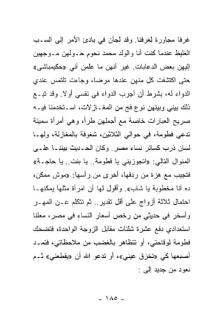 ‫ﻏﺭﻓﺎ ﻤﺠﺎﻭﺭﺓ ﻟﻐﺭﻓﻨﺎ. ﻭﻗﺩ ﻟﺠﺄﻥ ﻓﻲ ﺒﺎﺩﺉ ﺍﻷﻤﺭ ﺇﻟﻰ ﺍﻟﺴـﺏ‬
                                                ‫ﹰ‬
‫ﺍﻟﻐﻠﻴﻅ ﻋﻨﺩﻤﺎ ﻜﻨﺕ ﺃﻨﺎ ﻭﺍﻟﻭﻟﺩ ﻤﺤﻤﺩ ﻨﺤﻭﻡ ﺤـﻭﻟﻬﻥ ﻤـﻭﺠﻬﻴﻥ‬
‫ﺇﻟﻴﻬﻥ ﺒﻌﺽ ﺍﻟﺩﻋﺎﺒﺎﺕ. ﻏﻴﺭ ﺃﻨﻬﻥ ﻤﺎ ﻋﻠﻤﻥ ﺃﻨﻲ »ﺤﻜﻴﻤﺒﺎﺸﻰ«‬
‫ﺤﺘﻰ ﺍﻜﺘﺸﻔﺕ ﻜل ﻤﻨﻬﻥ ﻋﻨﺩﻫﺎ ﻤﺭﻀﺎ، ﻭﺠﺎﺀﺕ ﺘﻠﺘﻤﺱ ﻋﻨﺩﻱ‬
                   ‫‪‬‬
‫ﺍﻟﺩﻭﺍﺀ ﻟﻪ، ﺒﺸﺭﻁ ﺃﻥ ﺃﺠﺭﺏ ﺍﻟﺩﻭﺍﺀ ﻓﻲ ﻨﻔﺴﻲ ﺃﻭﻻ. ﻭﻗﺩ ﺘﺒـﻊ‬
          ‫ﹰ‬
‫ﺫﻟﻙ ﺒﻴﻨﻲ ﻭﺒﻴﻨﻬﻥ ﻨﻭﻉ ﻓﺞ ﻤﻥ ﺍﻟﻤﻐـﺎﺯﻻﺕ، ﺍﺴـﺘﺨﺩﻤﻨﺎ ﻓﻴـﻪ‬
‫ﺼﺭﻴﺢ ﺍﻟﻌﺒﺎﺭﺍﺕ ﺨﺎﺼﺔ ﻤﻊ ﺃﺠﻤﻠﻬﻥ ﻁﺭﺃ، ﻭﻫﻲ ﺃﻤﺭﺃﺓ ﺴﻤﻴﻨﺔ‬
‫ﺘﺩﻋﻲ ﻓﻁﻭﻤﺔ، ﻓﻲ ﺤﻭﺍﻟﻲ ﺍﻟﺜﻼﺜﻴﻥ، ﺸﻐﻭﻓﺔ ﺒﺎﻟﻤﻐﺎﺯﻟﺔ، ﻭﻟﻬـﺎ‬
‫ﻟﺴﺎﻥ ﺫﺭﺏ ﻜﺴﺎﺌﺭ ﻨﺴﺎﺀ ﻤﺼﺭ. ﻭﻜﺎﻥ ﺍﻟﺤـﺩﻴﺙ ﺒﻴﻨﻨـﺎ ﻋﻠـﻰ‬
‫ﺍﻟﻤﻨﻭﺍل ﺍﻟﺘﺎﻟﻲ: »ﺍﺘﺠﻭﺯﻴﻨﻲ ﻴﺎ ﻓﻁﻭﻤﺔ.. ﻴﺎ ﺒﻨﺕ.. ﻴﺎ ﺤﺎﺠـﺔ«‬
‫ﻓﺘﺠﻴﺏ ﻤﻊ ﻫﺯﺓ ﻤﻥ ﺭﺩﻓﻬﺎ، ﺃﺨﺭﻯ ﻤﻥ ﺭﺃﺴﻬﺎ: »ﻤﻭﺵ ﻤﻤﻜﻥ،‬
‫ﺩﻩ ﺃﻨﺎ ﻤﺨﻁﻭﺒﺔ ﻴﺎ ﺸﺎﺏ«. ﻭﺃﻗﻭل ﻟﻬﺎ ﺃﻥ ﺍﻤﺭﺃﺓ ﻤﺜﻠﻬﺎ ﻴﻤﻜﻨﻬـﺎ‬
‫ﺍﺤﺘﻤﺎل ﺜﻼﺜﺔ ﺃﺯﻭﺍﺝ ﻋﻠﻰ ﺃﻗل ﺘﻘﺩﻴﺭ.. ﺜﻡ ﻨﺘﻜﻠﻡ ﻋـﻥ ﺍﻟﻤﻬـﺭ‬
‫ﻭﺃﺴﺨﺭ ﻓﻲ ﺤﺩﻴﺜﻲ ﻤﻥ ﺭﺨﺹ ﺃﺴﻌﺎﺭ ﺍﻟﻨﺴﺎﺀ ﻓﻲ ﻤﺼﺭ، ﻤﻌﻠﻨﺎ‬
 ‫ﹰ‬
‫ﺍﺴﺘﻌﺩﺍﺩﻱ ﺩﻓﻊ ﻋﺸﺭﺓ ﺸﻠﻨﺎﺕ ﻤﻘﺎﺒل ﺍﻟﺯﻭﺠﺔ ﺍﻟﻭﺍﺤﺩﺓ، ﻓﺘﻀﺤﻙ‬
‫ﻓﻁﻭﻤﺔ ﻟﻭﻗﺎﺤﺘﻲ، ﺃﻭ ﺘﺘﻅﺎﻫﺭ ﺒﺎﻟﻐﻀﺏ ﻤﻥ ﻤﻼﺤﻅﺎﺘﻲ، ﻓﺘﻤـﺩ‬
‫ﺃﺼﺒﻌﻬﺎ ﻜﻲ »ﺘﺨﺯﻕ ﻋﻴﻨﻲ«، ﺃﻭ ﺘﺩﻋﻭ ﺍﷲ ﺃﻥ »ﻴﻘﻁﻌﻨﻲ« ﺜـﻡ‬
                                    ‫ﻨﻌﻭﺩ ﻤﻥ ﺠﺩﻴﺩ ﺇﻟﻰ :‬


                      ‫- ٥٨١ -‬
 