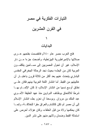 ‫ﺍﻟﺘﻴﺎﺭﺍﺕ ﺍﻟﻔﻜﺭﻴﺔ ﻓﻲ ﻤﺼﺭ‬

                ‫ﻓﻲ ﺍﻟﻘﺭﻥ ﺍﻟﻌﺸﺭﻴﻥ‬
                            ‫١‬
                        ‫ﺍﻟﺒﺩﺍﻴﺎﺕ‬
‫ﻓﺘﺢ ﺍﻟﻌﺭﺏ ﻤﺼﺭ ﻋﺎﻡ ٠٤٦ﻡ ﻓﺎﻨﻘﺼﻤﺕ ﺒﻔﺘﺤﻬﻡ ﻋـﺭﻯ‬
‫ﺼﻼﺘﻬﺎ ﺒﺎﻹﻤﺒﺭﺍﻁﻭﺭﻴﺔ ﺍﻟﺒﻴﺯﻨﻁﻴﺔ، ﻭﺃﻀﺤﺕ ﺠﺯﺀﺍ ﻤـﻥ ﺩﺍﺭ‬
         ‫‪‬‬
‫ﺍﻹﺴﻼﻡ، ﻏﻴﺭ ﺃﻥ ﺘﺤﻭل ﺍﻟﻤﺼﺭﻴﻴﻥ ﺇﻟﻰ ﻤﺴـﻠﻤﻴﻥ ﻴﺘﻜﻠﻤـﻭﻥ‬
‫ﺍﻟﻌﺭﺒﻴﺔ ﻜﺎﻥ ﻤﻥ ﺍﻟﺒﻁﺀ؛ ﺒﺤﻴﺙ ﻨﺠﺩ ﺍﻟﺭﺤﺎﻟﺔ ﺍﻟﺠﻐﺭﺍﻓﻲ ﺍﻟﻤﻘﺩﺱ‬
‫ﺍﻟﺒﺸﺎﺭﻱ ﻴﺘﺤﺩﺙ ﻋﻨﻬﻡ ﺒﻌﺩ ﺃﻜﺜﺭ ﻤﻥ ﺜﻼﺜﺔ ﻗﺭﻭﻥ ﺒﺎﻋﺘﺒـﺎﺭ ﺃﻥ‬
‫ﻏﺎﻟﺒﻴﺘﻬﻡ ﻤﻥ ﺍﻟﻘﺒﻁ. ﺃﻤﺎ ﺍﻨﺘﺸﺎﺭ ﺍﻟﻠﻐﺔ ﺍﻟﻌﺭﺒﻴﺔ ﺒﻴﻨﻬﻡ ﻓﻜﺎﻥ ﻋﻠـﻰ‬
‫ﻨﻁﺎﻕ ﺃﻭﺴﻊ ﻨﺴﺒﻴﺎ ﻤﻥ ﺍﻨﺘﺸﺎﺭ ﺍﻹﺴﻼﻡ، ﺇﺫ ﻜﺎﻥ ﺍﻹﻟﻤـﺎﻡ ﺒﻬـﺎ‬
                                      ‫‪‬‬
‫ﺸﺭﻁﺎ ﻟﻼﻟﺘﺤﺎﻕ ﺒﻭﻅﺎﺌﻑ ﺍﻟﺩﻭﺍﻭﻴﻥ ﻤﻨﺫ ﻋﻬﺩ ﺍﻟﺨﻠﻴﻔﺔ ﺍﻷﻤـﻭﻱ‬
                                                ‫ﹰ‬
‫ﻋﺒﺩ ﺍﻟﻤﻠﻙ ﺒﻥ ﻤﺭﻭﺍﻥ. ﻭﺒﻭﺴﻌﻨﺎ ﺃﻥ ﻨﻌﺯﻭ ﺒﻁﺀ ﺍﻨﺘﺸﺎﺭ ﺍﻹﺴﻼﻡ‬
‫ﺇﻟﻰ ﺃﻥ ﻤﺼﺭ ﻟﻡ ﺘﻜﻥ ﻜﺎﻟﺸﺎﻡ ﻭﺍﻟﻌﺭﺍﻕ ﻤﻘﺭﺍ ﻟﻠﺨﻼﻓـﺔ، ﻭﺇﻨﻤـﺎ‬
                 ‫‪‬‬
‫ﻜﺎﻥ ﻴﺤﻜﻤﻬﺎ ﻭﻻﺓ ﻤﻥ ﻗﺒل ﺍﻟﺨﻠﻔﺎﺀ، ﻭﻜﺎﻥ ﻫﺅﻻﺀ ﺃﺤﺭﺹ ﻋﻠﻰ‬
         ‫ﺍﺴﺘﻤﺎﻟﺔ ﺍﻟﻘﺒﻁ ﻭﻀﻤﺎﻥ ﻭﻻﺌﻬﻡ ﻤﻨﻬﻡ ﻋﻠﻰ ﻨﺸﺭ ﺍﻟﺩﻴﻥ.‬

                        ‫- ٧٨١ -‬
 