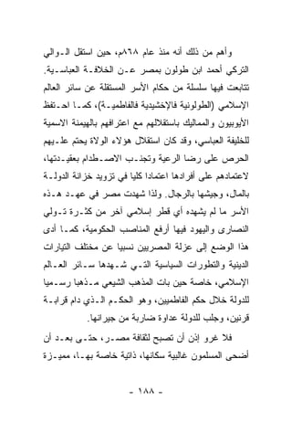 ‫ﻭﺃﻫﻡ ﻤﻥ ﺫﻟﻙ ﺃﻨﻪ ﻤﻨﺫ ﻋﺎﻡ ٨٦٨ﻡ، ﺤﻴﻥ ﺍﺴﺘﻘل ﺍﻟـﻭﺍﻟﻲ‬
‫ﺍﻟﺘﺭﻜﻲ ﺃﺤﻤﺩ ﺍﺒﻥ ﻁﻭﻟﻭﻥ ﺒﻤﺼﺭ ﻋـﻥ ﺍﻟﺨﻼﻓـﺔ ﺍﻟﻌﺒﺎﺴـﻴﺔ.‬
‫ﺘﺘﺎﺒﻌﺕ ﻓﻴﻬﺎ ﺴﻠﺴﻠﺔ ﻤﻥ ﺤﻜﺎﻡ ﺍﻷﺴﺭ ﺍﻟﻤﺴﺘﻘﻠﺔ ﻋﻥ ﺴﺎﺌﺭ ﺍﻟﻌﺎﻟﻡ‬
‫ﺍﻹﺴﻼﻤﻲ )ﺍﻟﻁﻭﻟﻭﻨﻴﺔ ﻓﺎﻹﺨﺸﻴﺩﻴﺔ ﻓﺎﻟﻔﺎﻁﻤﻴـﺔ(، ﻜﻤـﺎ ﺍﺤـﺘﻔﻅ‬
‫ﺍﻷﻴﻭﺒﻴﻭﻥ ﻭﺍﻟﻤﻤﺎﻟﻴﻙ ﺒﺎﺴﺘﻘﻼﻟﻬﻡ ﻤﻊ ﺍﻋﺘﺭﺍﻓﻬﻡ ﺒﺎﻟﻬﻴﻤﻨﺔ ﺍﻻﺴﻤﻴﺔ‬
‫ﻟﻠﺨﻠﻴﻔﺔ ﺍﻟﻌﺒﺎﺴﻲ، ﻭﻗﺩ ﻜﺎﻥ ﺍﺴﺘﻘﻼل ﻫﺅﻻﺀ ﺍﻟﻭﻻﺓ ﻴﺤﺘﻡ ﻋﻠـﻴﻬﻡ‬
‫ﺍﻟﺤﺭﺹ ﻋﻠﻰ ﺭﻀﺎ ﺍﻟﺭﻋﻴﺔ ﻭﺘﺠﻨـﺏ ﺍﻻﺼـﻁﺩﺍﻡ ﺒﻌﻘﻴـﺩﺘﻬﺎ،‬
‫ﻻﻋﺘﻤﺎﺩﻫﻡ ﻋﻠﻰ ﺃﻓﺭﺍﺩﻫﺎ ﺍﻋﺘﻤﺎﺩﺍ ﻜﻠﻴﺎ ﻓﻲ ﺘﺯﻭﻴﺩ ﺨﺯﺍﻨﺔ ﺍﻟﺩﻭﻟـﺔ‬
                        ‫‪ ‬‬
‫ﺒﺎﻟﻤﺎل، ﻭﺠﻴﺸﻬﺎ ﺒﺎﻟﺭﺠﺎل. ﻭﻟﺫﺍ ﺸﻬﺩﺕ ﻤﺼﺭ ﻓﻲ ﻋﻬـﺩ ﻫـﺫﻩ‬
‫ﺍﻷﺴﺭ ﻤﺎ ﻟﻡ ﻴﺸﻬﺩﻩ ﺃﻱ ﻗﻁﺭ ﺇﺴﻼﻤﻲ ﺁﺨﺭ ﻤﻥ ﻜﺜـﺭﺓ ﺘـﻭﻟﻲ‬
‫ﺍﻟﻨﺼﺎﺭﻯ ﻭﺍﻟﻴﻬﻭﺩ ﻓﻴﻬﺎ ﺃﺭﻓﻊ ﺍﻟﻤﻨﺎﺼﺏ ﺍﻟﺤﻜﻭﻤﻴﺔ، ﻜﻤـﺎ ﺃﺩﻯ‬
‫ﻫﺫﺍ ﺍﻟﻭﻀﻊ ﺇﻟﻰ ﻋﺯﻟﺔ ﺍﻟﻤﺼﺭﻴﻴﻥ ﻨﺴﺒﻴﺎ ﻋﻥ ﻤﺨﺘﻠﻑ ﺍﻟﺘﻴﺎﺭﺍﺕ‬
                   ‫‪‬‬
‫ﺍﻟﺩﻴﻨﻴﺔ ﻭﺍﻟﺘﻁﻭﺭﺍﺕ ﺍﻟﺴﻴﺎﺴﻴﺔ ﺍﻟﺘـﻲ ﺸـﻬﺩﻫﺎ ﺴـﺎﺌﺭ ﺍﻟﻌـﺎﻟﻡ‬
‫ﺍﻹﺴﻼﻤﻲ، ﺨﺎﺼﺔ ﺤﻴﻥ ﺒﺎﺕ ﺍﻟﻤﺫﻫﺏ ﺍﻟﺸﻴﻌﻲ ﻤـﺫﻫﺒﺎ ﺭﺴـﻤﻴﺎ‬
 ‫‪‬‬      ‫‪‬‬
‫ﻟﻠﺩﻭﻟﺔ ﺨﻼل ﺤﻜﻡ ﺍﻟﻔﺎﻁﻤﻴﻴﻥ، ﻭﻫﻭ ﺍﻟﺤﻜـﻡ ﺍﻟـﺫﻱ ﺩﺍﻡ ﻗﺭﺍﺒـﺔ‬
           ‫ﻗﺭﻨﻴﻥ، ﻭﺠﻠﺏ ﻟﻠﺩﻭﻟﺔ ﻋﺩﺍﻭﺓ ﻀﺎﺭﺒﺔ ﻤﻥ ﺠﻴﺭﺍﻨﻬﺎ.‬
‫ﻓﻼ ﻏﺭﻭ ﺇﺫﻥ ﺃﻥ ﺘﺼﺒﺢ ﻟﺜﻘﺎﻓﺔ ﻤﺼـﺭ، ﺤﺘـﻰ ﺒﻌـﺩ ﺃﻥ‬
‫ﺃﻀﺤﻰ ﺍﻟﻤﺴﻠﻤﻭﻥ ﻏﺎﻟﺒﻴﺔ ﺴﻜﺎﻨﻬﺎ، ﺫﺍﺘﻴﺔ ﺨﺎﺼﺔ ﺒﻬـﺎ، ﻤﻤﻴـﺯﺓ‬


                       ‫- ٨٨١ -‬
 