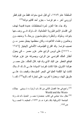 ‫ﺍﻟﺴﻠﻁﻨﺔ ﻋﺎﻡ ٩٨٧١، ﺃﻱ ﻗﺒل ﺘﺴﻊ ﺴﻨﻭﺍﺕ ﻓﻘﻁ ﻤﻥ ﻗﻴﺎﻡ ﻗﻁﺭ‬
       ‫)51(‬
              ‫ﺃﻭﺭﻭﺒﻲ ﺁﺨﺭ – ﻫﻭ ﻓﺭﻨﺴﺎ – ﺒﻐﺯﻭ ﺃﺤﺩ ﺃﻗﺎﻟﻴﻡ ﺩﻭﻟﺘﻪ‬
‫ﻭﻗﺩ ﺠﺎﺀ ﻫﺫﺍ ﺍﻟﻐﺯﻭ ﺜﻤﺭﺓ ﻟﻤﺨﻁﻁﺎﺕ ﻋﺩﻴﺩﺓ ﻗﺩﻴﻤﺔ ﺘﻬﺩﻑ‬
‫ﺇﻟﻰ ﺍﻗﺘﺴﺎﻡ ﺍﻹﻤﺒﺭﺍﻁﻭﺭﻴﺔ ﺍﻟﻌﺜﻤﺎﻨﻴﺔ، ﺍﺸـﺘﺭﻙ ﻓـﻲ ﻭﻀـﻌﻬﺎ‬
‫ﺒﺎﺒﻭﺍﺕ ﻭﻤﻠﻭﻙ ﻭﺃﺒﺎﻁﺭﺓ ﻭﺩﺒﻠﻭﻤﺎﺴﻴﻭﻥ ﻭﺭﺤﺎﻟـﺔ ﻭﻤﻨﺠﻤـﻭﻥ‬
‫ﻭﺤﺎﻟﻤﻭﻥ ﻭﻋﻠﻤﺎﺀ ﺍﻟﻼﻫﻭﺕ، ﻭﻜﺎﻥ ﻤﻌﻅﻤﻬﺎ ﻴﺠﻌل ﻤﺼﺭ ﻤـﻥ‬
‫ﻨﺼﻴﺏ ﻓﺭﻨﺴﺎ. ﻭﻗﺩ ﺍﻗﺘﺭﺡ ﺍﻟﻔﻴﻠﺴﻭﻑ ﺍﻷﻟﻤﺎﻨﻲ ﻻﻴﺒﻨﻴﺘﺯ )٦٤٦١‬
‫– ٦١٧١( ﻋﻠﻰ ﻟﻭﻴﺱ ﺍﻟﺭﺍﺒﻊ ﻋﺸﺭ ﻏﺯﻭ ﻤﺼﺭ – ﻜﻲ ﻴﺤﻭل‬
‫ﺃﻨﻅﺎﺭ ﺍﻟﻤﻠﻙ ﺍﻟﻔﺭﻨﺴﻲ ﻋﻥ ﺍﻟﺭﺍﻴﻥ، ﻭﻴﺼﺭﻓﻪ ﻋﻥ ﻏﺯﻭ ﻫﻭﻟﻨﺩﺍ‬
‫ﻓﻴﺩﻓﻊ ﺍﻟﺨﻁﺭ ﻋﻥ ﺍﻟﺒﻠﺩ ﺍﻟﺫﻱ ﻭﻟﺩ ﻓﻴﻪ. ﻗﺎل ﻟﻠﻤﻠﻙ: »ﺇﻥ ﻤﺼـﺭ‬
‫ﻫﻭﻟﻨﺩﺍ ﺍﻟﺸﺭﻕ، ﻓﺈﺫﺍ ﻜﺎﻨﺕ ﻟﻔﺭﻨﺴﺎ ﺍﻟﺴﻴﺎﺩﺓ ﻋﻠـﻰ ﺘﻠـﻙ ﺍﻟـﺒﻼﺩ‬
‫ﻜﺎﻨﺕ ﻟﻬﺎ ﺍﻟﻜﻠﻤﺔ ﺍﻟﻌﻠﻴﺎ ﻓﻲ ﺍﻟﺒﺤﺭ ﺍﻟﻤﺘﻭﺴﻁ، ﻭﻗﺒﻀـﺕ ﻋﻠـﻰ‬
‫ﻁﺭﻴﻕ ﺍﻟﻬﻨﺩ، ﻭﺒﻌﺒﺎﺭﺓ ﺃﺨﺭﻯ، ﻋﻠﻰ ﺘﺠﺎﺭﺓ ﺍﻟﻌـﺎﻟﻡ«)61(، ﻜﻤـﺎ‬


                                                          ‫)51(‬
‫ﺭﺍﺠﻊ ﻓﻲ ﻫﺫﺍ ﺍﻟﻔﺼل ﺍﻟﺜﺎﻨﻲ ﻤﻥ ﻜﺘـﺎﺏ ﺃﺭﻨﻭﻟـﺩ ﺘـﻭﻴﻨﺒﻲ ‪«The‬‬
                              ‫»‪World and the West‬‬
                                                          ‫)61(‬
‫ﻤﻘﺎل ﺴﺎﺒﺎ ﺤﺒﺸﻲ ﻓﻲ ﻜﺘﺎﺏ »ﺤﻀﺎﺭﺓ ﻤﺼـﺭ ﺍﻟﺤﺩﻴﺜـﺔ« ﻨﺸـﺭﺘﻪ‬
‫ﺍﻟﺠﺎﻤﻌﺔ ﺍﻷﻤﺭﻴﻜﻴﺔ ﺒﺎﻟﻘـﺎﻫﺭﺓ ﻋـﺎﻡ ٣٣٩١، ﺍﻟﻤﻁﺒﻌـﺔ ﺍﻟﻤﺼـﺭﻴﺔ‬
                                                ‫ﺹ٣٩١.‬

                           ‫- ٨١ -‬
 