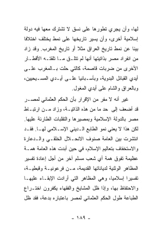 ‫ﻟﻬﺎ، ﻭﺃﻥ ﻴﺠﺭﻱ ﺘﻁﻭﺭﻫﺎ ﻋﻠﻰ ﻨﺴﻕ ﻻ ﺘﺸﺘﺭﻙ ﻤﻌﻬﺎ ﻓﻴﻪ ﺩﻭﻟﺔ‬
‫ﺇﺴﻼﻤﻴﺔ ﺃﺨﺭﻯ، ﻭﺃﻥ ﻴﺴﻴﺭ ﺘﺎﺭﻴﺨﻬﺎ ﻋﻠﻰ ﻨﻤﻁ ﻴﺨﺘﻠﻑ ﺍﺨﺘﻼﻓﺎ‬
 ‫ﹰ‬
‫ﺒﻴﻨﺎ ﻋﻥ ﻨﻤﻁ ﺘﺎﺭﻴﺦ ﺍﻟﻌﺭﺍﻕ ﻤﺜﻼ ﺃﻭ ﺘﺎﺭﻴﺦ ﺍﻟﻤﻐﺭﺏ. ﻭﻗﺩ ﺯﺍﺩ‬
                         ‫ﹰ‬
‫ﻤﻥ ﺍﻨﻔﺭﺍﺩ ﻤﺼﺭ ﺒﺫﺍﺘﻴﺘﻬﺎ ﺃﻨﻬﺎ ﻟﻡ ﺘﺘﻠـﻕ ﻤـﺎ ﺘﻠﻘﺘـﻪ ﺍﻷﻗﻁـﺎﺭ‬
‫ﺍﻷﺨﺭﻯ ﻤﻥ ﻀﺭﺒﺎﺕ ﻗﺎﺼﻤﺔ، ﻜﺎﻟﺘﻲ ﺤﻠﺕ ﺒـﺎﻟﻤﻐﺭﺏ ﻋﻠـﻰ‬
‫ﺃﻴﺩﻱ ﺍﻟﻘﺒﺎﺌل ﺍﻟﺒﺩﻭﻴﺔ، ﻭﺒﺄﺴـﺒﺎﻨﻴﺎ ﻋﻠـﻰ ﺃﻴـﺩﻱ ﺍﻟﻤﺴـﻴﺤﻴﻴﻥ،‬
                       ‫ﻭﺒﺎﻟﻌﺭﺍﻕ ﻭﺍﻟﺸﺎﻡ ﻋﻠﻰ ﺃﻴﺩﻱ ﺍﻟﻤﻐﻭل.‬
‫ﻏﻴﺭ ﺃﻨﻪ ﻻ ﻤﻔﺭ ﻤﻥ ﺍﻹﻗﺭﺍﺭ ﺒﺄﻥ ﺍﻟﺤﻜﻡ ﺍﻟﻌﺜﻤﺎﻨﻲ ﻟﻤﺼـﺭ‬
‫ﻗﺩ ﺃﻀﻌﻑ ﺇﻟﻰ ﺤﺩ ﻤﺎ ﻤﻥ ﻫﺫﻩ ﺍﻟﺫﺍﺘﻴـﺔ، ﻭﺯﺍﺩ ﻤـﻥ ﺍﺭﺘﺒـﺎﻁ‬
‫ﻤﺼﺭ ﺒﺎﻟﺩﻭﻟﺔ ﺍﻹﺴﻼﻤﻴﺔ ﻭﺒﻤﺼﻴﺭﻫﺎ ﻭﺍﻟﺘﻘﻠﺒﺎﺕ ﺍﻟﻁﺎﺭﺌﺔ ﻋﻠﻴﻬﺎ.‬
‫ﻟﻜﻥ ﻫﺫﺍ ﻻ ﻴﻌﻨﻲ ﻨﻤﻭ ﺍﻟﻁﺎﺒﻊ ﺍﻟـﺩﻴﻨﻲ ﺍﻹﺴـﻼﻤﻲ ﻟﻬـﺎ. ﻓﻘـﺩ‬
‫ﺍﻨﺘﺸﺭﺕ ﺒﻴﻥ ﺍﻟﻌﺎﻤﺔ ﺼﻨﻭﻑ ﺍﻻﻨﺤـﻼل ﺍﻟﺨﻠﻘـﻲ ﻭﺍﻟـﺩﻋﺎﺭﺓ‬
‫ﻭﺍﻻﺴﺘﺨﻔﺎﻑ ﺒﺘﻌﺎﻟﻴﻡ ﺍﻹﺴﻼﻡ، ﻓﻲ ﺤﻴﻥ ﺃﺒﺩﺕ ﻫﺫﻩ ﺍﻟﻌﺎﻤﺔ ﻫﻤـﺔ‬
‫ﻋﻅﻴﻤﺔ ﺘﻔﻭﻕ ﻫﻤﺔ ﺃﻱ ﺸﻌﺏ ﻤﺴﻠﻡ ﺁﺨﺭ ﻤﻥ ﺃﺠل ﺇﻋﺎﺩﺓ ﺘﻔﺴﻴﺭ‬
‫ﺍﻟﻤﻅﺎﻫﺭ ﺍﻟﻭﺜﻨﻴﺔ ﻟﺩﻴﺎﻨﺎﺘﻬﺎ ﺍﻟﻘﺩﻴﻤﺔ، ﻤـﻥ ﻓﺭﻋﻭﻨﻴـﺔ ﻭﻗﺒﻁﻴـﺔ،‬
‫ﺘﻔﺴﻴﺭﺍ ﺇﺴﻼﻤﻴﺎ، ﻭﻫﻲ ﺍﻟﻤﻅﺎﻫﺭ ﺍﻟﺘﻲ ﺃﺭﺍﺩﺕ ﺍﻹﺒﻘـﺎﺀ ﻋﻠﻴﻬـﺎ‬
                                        ‫‪‬‬      ‫‪‬‬
‫ﻭﺍﻻﺤﺘﻔﺎﻅ ﺒﻬﺎ، ﻭﺇﺫﺍ ﻅل ﺍﻟﻤﺸﺎﻴﺦ ﻭﺍﻟﻔﻘﻬﺎﺀ ﻴﻜﻔﺭﻭﻥ ﺍﺨﺘـﺭﺍﻉ‬
‫ﺍﻟﻁﺒﺎﻋﺔ ﻁﻭل ﺍﻟﺤﻜﻡ ﺍﻟﻌﺜﻤﺎﻨﻲ ﻟﻤﺼﺭ ﺒﺎﻋﺘﺒﺎﺭﻩ ﺒﺩﻋﺔ، ﻓﻘﺩ ﻅل‬


                       ‫- ٩٨١ -‬
 