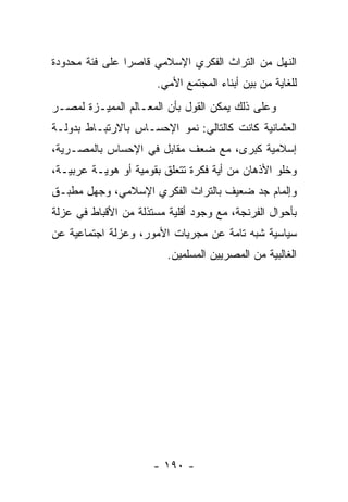 ‫ﺍﻟﻨﻬل ﻤﻥ ﺍﻟﺘﺭﺍﺙ ﺍﻟﻔﻜﺭﻱ ﺍﻹﺴﻼﻤﻲ ﻗﺎﺼﺭﺍ ﻋﻠﻰ ﻓﺌﺔ ﻤﺤﺩﻭﺩﺓ‬
                ‫‪‬‬
                       ‫ﻟﻠﻐﺎﻴﺔ ﻤﻥ ﺒﻴﻥ ﺃﺒﻨﺎﺀ ﺍﻟﻤﺠﺘﻤﻊ ﺍﻷﻤﻲ.‬
‫ﻭﻋﻠﻰ ﺫﻟﻙ ﻴﻤﻜﻥ ﺍﻟﻘﻭل ﺒﺄﻥ ﺍﻟﻤﻌـﺎﻟﻡ ﺍﻟﻤﻤﻴـﺯﺓ ﻟﻤﺼـﺭ‬
‫ﺍﻟﻌﺜﻤﺎﻨﻴﺔ ﻜﺎﻨﺕ ﻜﺎﻟﺘﺎﻟﻲ: ﻨﻤﻭ ﺍﻹﺤﺴـﺎﺱ ﺒﺎﻻﺭﺘﺒـﺎﻁ ﺒﺩﻭﻟـﺔ‬
‫ﺇﺴﻼﻤﻴﺔ ﻜﺒﺭﻯ، ﻤﻊ ﻀﻌﻑ ﻤﻘﺎﺒل ﻓﻲ ﺍﻹﺤﺴﺎﺱ ﺒﺎﻟﻤﺼـﺭﻴﺔ،‬
‫ﻭﺨﻠﻭ ﺍﻷﺫﻫﺎﻥ ﻤﻥ ﺃﻴﺔ ﻓﻜﺭﺓ ﺘﺘﻌﻠﻕ ﺒﻘﻭﻤﻴﺔ ﺃﻭ ﻫﻭﻴـﺔ ﻋﺭﺒﻴـﺔ،‬
‫ﻭﺇﻟﻤﺎﻡ ﺠﺩ ﻀﻌﻴﻑ ﺒﺎﻟﺘﺭﺍﺙ ﺍﻟﻔﻜﺭﻱ ﺍﻹﺴﻼﻤﻲ، ﻭﺠﻬل ﻤﻁﺒـﻕ‬
‫ﺒﺄﺤﻭﺍل ﺍﻟﻔﺭﻨﺠﺔ، ﻤﻊ ﻭﺠﻭﺩ ﺃﻗﻠﻴﺔ ﻤﺴﺘﺫﻟﺔ ﻤﻥ ﺍﻷﻗﺒﺎﻁ ﻓﻲ ﻋﺯﻟﺔ‬
‫ﺴﻴﺎﺴﻴﺔ ﺸﺒﻪ ﺘﺎﻤﺔ ﻋﻥ ﻤﺠﺭﻴﺎﺕ ﺍﻷﻤﻭﺭ، ﻭﻋﺯﻟﺔ ﺍﺠﺘﻤﺎﻋﻴﺔ ﻋﻥ‬
                         ‫ﺍﻟﻐﺎﻟﺒﻴﺔ ﻤﻥ ﺍﻟﻤﺼﺭﻴﻴﻥ ﺍﻟﻤﺴﻠﻤﻴﻥ.‬




                      ‫- ٠٩١ -‬
 