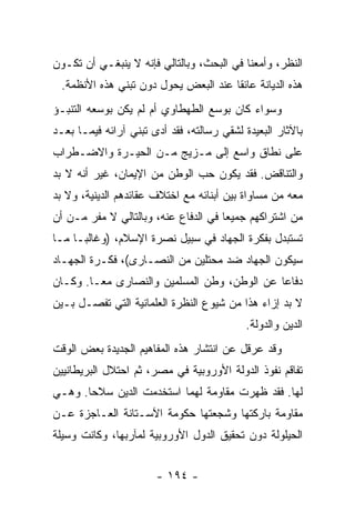 ‫ﺍﻟﻨﻅﺭ، ﻭﺃﻤﻌﻨﺎ ﻓﻲ ﺍﻟﺒﺤﺙ، ﻭﺒﺎﻟﺘﺎﻟﻲ ﻓﺈﻨﻪ ﻻ ﻴﻨﺒﻐـﻲ ﺃﻥ ﺘﻜـﻭﻥ‬
 ‫ﻫﺫﻩ ﺍﻟﺩﻴﺎﻨﺔ ﻋﺎﺌﻘﺎ ﻋﻨﺩ ﺍﻟﺒﻌﺽ ﻴﺤﻭل ﺩﻭﻥ ﺘﺒﻨﻲ ﻫﺫﻩ ﺍﻷﻨﻅﻤﺔ.‬
                                      ‫ﹰ‬
‫ﻭﺴﻭﺍﺀ ﻜﺎﻥ ﺒﻭﺴﻊ ﺍﻟﻁﻬﻁﺎﻭﻱ ﺃﻡ ﻟﻡ ﻴﻜﻥ ﺒﻭﺴﻌﻪ ﺍﻟﺘﻨﺒـﺅ‬
‫ﺒﺎﻵﺜﺎﺭ ﺍﻟﺒﻌﻴﺩﺓ ﻟﺸﻘﻲ ﺭﺴﺎﻟﺘﻪ، ﻓﻘﺩ ﺃﺩﻯ ﺘﺒﻨﻲ ﺁﺭﺍﺌﻪ ﻓﻴﻤـﺎ ﺒﻌـﺩ‬
‫ﻋﻠﻰ ﻨﻁﺎﻕ ﻭﺍﺴﻊ ﺇﻟﻰ ﻤـﺯﻴﺞ ﻤـﻥ ﺍﻟﺤﻴـﺭﺓ ﻭﺍﻻﻀـﻁﺭﺍﺏ‬
‫ﻭﺍﻟﺘﻨﺎﻗﺽ. ﻓﻘﺩ ﻴﻜﻭﻥ ﺤﺏ ﺍﻟﻭﻁﻥ ﻤﻥ ﺍﻹﻴﻤﺎﻥ، ﻏﻴﺭ ﺃﻨﻪ ﻻ ﺒﺩ‬
‫ﻤﻌﻪ ﻤﻥ ﻤﺴﺎﻭﺍﺓ ﺒﻴﻥ ﺃﺒﻨﺎﺌﻪ ﻤﻊ ﺍﺨﺘﻼﻑ ﻋﻘﺎﺌﺩﻫﻡ ﺍﻟﺩﻴﻨﻴﺔ، ﻭﻻ ﺒﺩ‬
‫ﻤﻥ ﺍﺸﺘﺭﺍﻜﻬﻡ ﺠﻤﻴﻌﺎ ﻓﻲ ﺍﻟﺩﻓﺎﻉ ﻋﻨﻪ، ﻭﺒﺎﻟﺘﺎﻟﻲ ﻻ ﻤﻔﺭ ﻤـﻥ ﺃﻥ‬
                                      ‫‪‬‬
‫ﺘﺴﺘﺒﺩل ﺒﻔﻜﺭﺓ ﺍﻟﺠﻬﺎﺩ ﻓﻲ ﺴﺒﻴل ﻨﺼﺭﺓ ﺍﻹﺴﻼﻡ، )ﻭﻏﺎﻟ ‪‬ـﺎ ﻤـﺎ‬
      ‫ﺒ‬
‫ﺴﻴﻜﻭﻥ ﺍﻟﺠﻬﺎﺩ ﻀﺩ ﻤﺤﺘﻠﻴﻥ ﻤﻥ ﺍﻟﻨﺼـﺎﺭﻯ(، ﻓﻜـﺭﺓ ﺍﻟﺠﻬـﺎﺩ‬
‫ﺩﻓﺎﻋﺎ ﻋﻥ ﺍﻟﻭﻁﻥ، ﻭﻁﻥ ﺍﻟﻤﺴﻠﻤﻴﻥ ﻭﺍﻟﻨﺼﺎﺭﻯ ﻤ ‪‬ـﺎ. ﻭﻜـﺎﻥ‬
         ‫ﻌ‬                                    ‫‪‬‬
‫ﻻ ﺒﺩ ﺇﺯﺍﺀ ﻫﺫﺍ ﻤﻥ ﺸﻴﻭﻉ ﺍﻟﻨﻅﺭﺓ ﺍﻟﻌﻠﻤﺎﻨﻴﺔ ﺍﻟﺘﻲ ﺘﻔﺼـل ﺒـﻴﻥ‬
                                            ‫ﺍﻟﺩﻴﻥ ﻭﺍﻟﺩﻭﻟﺔ.‬
‫ﻭﻗﺩ ﻋﺭﻗل ﻋﻥ ﺍﻨﺘﺸﺎﺭ ﻫﺫﻩ ﺍﻟﻤﻔﺎﻫﻴﻡ ﺍﻟﺠﺩﻴﺩﺓ ﺒﻌﺽ ﺍﻟﻭﻗﺕ‬
‫ﺘﻔﺎﻗﻡ ﻨﻔﻭﺫ ﺍﻟﺩﻭﻟﺔ ﺍﻷﻭﺭﻭﺒﻴﺔ ﻓﻲ ﻤﺼﺭ، ﺜﻡ ﺍﺤﺘﻼل ﺍﻟﺒﺭﻴﻁﺎﻨﻴﻴﻥ‬
‫ﻟﻬﺎ. ﻓﻘﺩ ﻅﻬﺭﺕ ﻤﻘﺎﻭﻤﺔ ﻟﻬﻤﺎ ﺍﺴﺘﺨﺩﻤﺕ ﺍﻟﺩﻴﻥ ﺴﻼﺤﺎ. ﻭﻫـﻲ‬
       ‫‪‬‬
‫ﻤﻘﺎﻭﻤﺔ ﺒﺎﺭﻜﺘﻬﺎ ﻭﺸﺠﻌﺘﻬﺎ ﺤﻜﻭﻤﺔ ﺍﻵﺴـﺘﺎﻨﺔ ﺍﻟﻌـﺎﺠﺯﺓ ﻋـﻥ‬
‫ﺍﻟﺤﻴﻠﻭﻟﺔ ﺩﻭﻥ ﺘﺤﻘﻴﻕ ﺍﻟﺩﻭل ﺍﻷﻭﺭﻭﺒﻴﺔ ﻟﻤﺂﺭﺒﻬﺎ، ﻭﻜﺎﻨﺕ ﻭﺴﻴﻠﺔ‬


                       ‫- ٤٩١ -‬
 