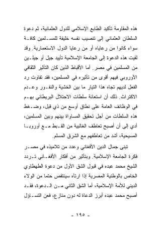 ‫ﻫﺫﻩ ﺍﻟﻤﻘﺎﻭﻤﺔ ﺘﺄﻜﻴﺩ ﺍﻟﻁﺎﺒﻊ ﺍﻹﺴﻼﻤﻲ ﻟﻠﺩﻭل ﺍﻟﻌﺜﻤﺎﻨﻴﺔ، ﺜﻡ ﺩﻋﻭﺓ‬
‫ﺍﻟﺴﻠﻁﺎﻥ ﺍﻟﻌﺜﻤﺎﻨﻲ ﺇﻟﻰ ﺘﻨﺼﻴﺏ ﻨﻔﺴﻪ ﺨﻠﻴﻔﺔ ﻟﻠﻤﺴـﻠﻤﻴﻥ ﻜﺎﻓـﺔ‬
‫ﺴﻭﺍﺀ ﻜﺎﻨﻭﺍ ﻤﻥ ﺭﻋﺎﻴﺎﻩ ﺃﻭ ﻤﻥ ﺭﻋﺎﻴﺎ ﺍﻟﺩﻭل ﺍﻻﺴﺘﻌﻤﺎﺭﻴﺔ. ﻭﻗﺩ‬
‫ﻟﻘﻴﺕ ﻫﺫﻩ ﺍﻟﺩﻋﻭﺓ ﺇﻟﻰ ﺍﻟﺠﺎﻤﻌﺔ ﺍﻹﺴﻼﻤﻴﺔ ﺘﺄﻴﻴﺩ ﺠﻴل ﺃﻭ ﺠﻴﻠـﻴﻥ‬
‫ﻤﻥ ﺍﻟﻤﺴﻠﻤﻴﻥ ﻓﻲ ﻤﺼﺭ. ﺃﻤﺎ ﺍﻷﻗﺒﺎﻁ ﺍﻟﺫﻴﻥ ﻜﺎﻥ ﺍﻟﺘﺄﺜﻴﺭ ﺍﻟﺜﻘﺎﻓﻲ‬
‫ﺍﻷﻭﺭﻭﺒﻲ ﻓﻴﻬﻡ ﺃﻗﻭﻯ ﻤﻥ ﺘﺄﺜﻴﺭﻩ ﻓﻲ ﺍﻟﻤﺴﻠﻤﻴﻥ، ﻓﻘﺩ ﺘﻔﺎﻭﺕ ﺭﺩ‬
‫ﺍﻟﻔﻌل ﻟﺩﻴﻬﻡ ﺘﺠﺎﻩ ﻫﺫﺍ ﺍﻟﺘﻴﺎﺭ ﻤﺎ ﺒﻴﻥ ﺍﻟﺨﺸﻴﺔ ﻭﺍﻟﻨﻔـﻭﺭ ﻭﻋـﺩﻡ‬
‫ﺍﻻﻜﺘﺭﺍﺙ. ﺫﻟﻙ ﺃﻥ ﺍﺴﺘﻌﺎﻨﺔ ﺴﻠﻁﺎﺕ ﺍﻻﺤﺘﻼل ﺍﻟﺒﺭﻴﻁﺎﻨﻲ ﺒﻬـﻡ‬
‫ﻓﻲ ﺍﻟﻭﻅﺎﺌﻑ ﺍﻟﻌﺎﻤﺔ ﻋﻠﻰ ﻨﻁﺎﻕ ﺃﻭﺴﻊ ﻤﻥ ﺫﻱ ﻗﺒل، ﻭﻀـﻐﻁ‬
‫ﻫﺫﻩ ﺍﻟﺴﻠﻁﺎﺕ ﻤﻥ ﺃﺠل ﺘﺤﻘﻴﻕ ﺍﻟﻤﺴﺎﻭﺍﺓ ﺒﻴﻨﻬﻡ ﻭﺒﻴﻥ ﺍﻟﻤﺴﻠﻤﻴﻥ،‬
‫ﺃﺩﻱ ﺇﻟﻰ ﺃﻥ ﺃﺼﺒﺢ ﺘﻌﺎﻁﻑ ﺍﻟﻐﺎﻟﺒﻴﺔ ﻤﻥ ﺍﻟﻘـﺒﻁ ﻤـﻊ ﺃﻭﺭﻭﺒـﺎ‬
              ‫ﺍﻟﻤﺴﻴﺤﻴﺔ، ﺃﺸﺩ ﻤﻥ ﺘﻌﺎﻁﻔﻬﻡ ﻤﻊ ﺍﻟﺸﺭﻕ ﺍﻟﻤﺴﻠﻡ.‬
‫ﺘﺒﻨﻰ ﺠﻤﺎل ﺍﻟﺩﻴﻥ ﺍﻷﻓﻐﺎﻨﻲ ﻭﻋﺩﺩ ﻤﻥ ﺘﻼﻤﻴﺫﻩ ﻓﻲ ﻤﺼـﺭ‬
‫ﻓﻜﺭﺓ ﺍﻟﺠﺎﻤﻌﺔ ﺍﻹﺴﻼﻤﻴﺔ. ﻭﺒﺘﺄﺜﻴﺭ ﻤﻥ ﺃﻓﻜﺎﺭ ﺍﻷﻓﻐـﺎﻨﻲ ﺘـﺭﺩﺩ‬
‫ﺍﻟﺸﻴﺦ ﻤﺤﻤﺩ ﻋﺒﺩﻩ ﻓﻲ ﻗﺒﻭل ﺍﻟﺸﻕ ﺍﻷﻭل ﻤﻥ ﺩﻋﻭﺓ ﺍﻟﻁﻬﻁﺎﻭﻱ‬
‫ﺍﻟﺨﺎﺹ ﺒﺎﻟﻭﻁﻨﻴﺔ ﺍﻟﻤﺼﺭﻴﺔ ﺇﺫﺍ ﺍﺭﺘﺂﻩ ﺴﻴﻨﺘﻘﺹ ﺤﺘﻤﺎ ﻤﻥ ﺍﻟﻭﻻﺀ‬
          ‫‪‬‬
‫ﺍﻟﺩﻴﻨﻲ ﻟﻸﻤﺔ ﺍﻹﺴﻼﻤﻴﺔ، ﺃﻤﺎ ﺍﻟﺸﻕ ﺍﻟﺜﺎﻨﻲ ﻤـﻥ ﺍﻟـﺩﻋﻭﺓ، ﻓﻘـﺩ‬
‫ﺃﺼﺒﺢ ﻤﺤﻤﺩ ﻋﺒﺩﻩ ﺃﺒﺭﺯ ﺍﻟﺩﻋﺎﺓ ﻟﻪ ﺩﻭﻥ ﻤﻨﺎﺯﻉ، ﻓﻌﻥ ﺍﻟﺘﺴـﺎﺅل‬


                       ‫- ٥٩١ -‬
 