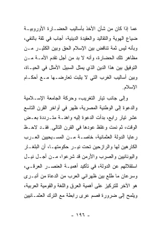 ‫ﻋﻤﺎ ﺇﺫﺍ ﻜﺎﻥ ﻤﻥ ﺸﺄﻥ ﺍﻷﺨﺫ ﺒﺄﺴﺎﻟﻴﺏ ﺍﻟﺤﻀـﺎﺭﺓ ﺍﻷﻭﺭﻭﺒﻴـﺔ‬
‫ﻀﻴﺎﻉ ﺍﻟﻬﻭﻴﺔ ﻭﺍﻟﺘﻘﺎﻟﻴﺩ ﻭﺍﻟﻌﻘﻴﺩﺓ ﺍﻟﺩﻴﻨﻴﺔ، ﺃﺠﺎﺏ ﻓﻲ ﺜﻘﺔ ﺒﺎﻟﻨﻔﻲ،‬
‫ﻭﺒﺄﻨﻪ ﻟﻴﺱ ﺜﻤﺔ ﺘﻨﺎﻗﺽ ﺒﻴﻥ ﺍﻹﺴﻼﻡ ﺍﻟﺤﻕ ﻭﺒﻴﻥ ﺍﻟﻜﺜﻴـﺭ ﻤـﻥ‬
‫ﻤﻅﺎﻫﺭ ﺘﻠﻙ ﺍﻟﺤﻀﺎﺭﺓ، ﻭﺃﻨﻪ ﻻ ﺒﺩ ﻤﻥ ﺃﺠل ﺘﻘﺩﻡ ﺍﻷﻤـﺔ ﻤـﻥ‬
‫ﺍﻟﺘﻭﻓﻴﻕ ﺒﻴﻥ ﻫﺫﺍ ﺍﻟﺩﻴﻥ ﺍﻟﺫﻱ ﻴﻤﺜل ﺍﻟﺴﺒﻴل ﺍﻷﻤﺜل ﻓﻲ ﺍﻟﺤﻴـﺎﺓ،‬
‫ﻭﺒﻴﻥ ﺃﺴﺎﻟﻴﺏ ﺍﻟﻐﺭﺏ ﺍﻟﺘﻲ ﻻ ﻴﺜﺒﺕ ﺘﻌﺎﺭﻀـﻬﺎ ﻤـﻊ ﺃﺤﻜـﺎﻡ‬
                                                   ‫ﺍﻹﺴﻼﻡ.‬
‫ﻭﺇﻟﻰ ﺠﺎﻨﺏ ﺘﻴﺎﺭ ﺍﻟﺘﻐﺭﻴﺏ، ﻭﺤﺭﻜﺔ ﺍﻟﺠﺎﻤﻌﺔ ﺍﻹﺴـﻼﻤﻴﺔ‬
‫ﻭﺍﻟﺩﻋﻭﺓ ﺇﻟﻰ ﺍﻟﻭﻁﻨﻴﺔ ﺍﻟﻤﺼﺭﻴﺔ، ﻅﻬﺭ ﻓﻲ ﺃﻭﺍﺨﺭ ﺍﻟﻘﺭﻥ ﺍﻟﺘﺎﺴﻊ‬
‫ﻋﺸﺭ ﺘﻴﺎﺭ ﺭﺍﺒﻊ، ﺒﺩﺃﺕ ﺍﻟﺩﻋﻭﺓ ﺇﻟﻴﻪ ﻭﺍﻫﻨـﺔ ﻤﺘـﺭﺩﺩﺓ ﺒﻌـﺽ‬
‫ﺍﻟﻭﻗﺕ، ﺜﻡ ﻨﻤﺕ ﻭﻏﻠﻅ ﻋﻭﺩﻫﺎ ﻓﻲ ﺍﻟﻘﺭﻥ ﺍﻟﺘﺎﻟﻲ. ﻓﻘـﺩ ﻻﺤـﻅ‬
‫ﺭﻋﺎﻴﺎ ﺍﻟﺩﻭﻟﺔ ﺍﻟﻌﺜﻤﺎﻨﻴﺔ، ﺨﺎﺼـﺔ ﻤـﻥ ﺍﻟﻤﺴـﻴﺤﻴﻴﻥ ﺍﻟﻌـﺭﺏ‬
‫ﺍﻟﻜﺎﺭﻫﻴﻥ ﻟﻬﺎ ﻭﺍﻟﺭﺍﺯﺤﻴﻥ ﺘﺤﺕ ﻨﻴـﺭ ﺤﻜﻭﻤﺘﻬـﺎ، ﺃﻥ ﺍﻟﺒﻠﻐـﺎﺭ‬
‫ﻭﺍﻟﻴﻭﻨﺎﻨﻴﻴﻥ ﻭﺍﻟﺼﺭﺏ ﻭﺍﻷﺭﻤﻥ ﻗﺩ ﺸﺭﻋﻭﺍ، ﻤـﻥ ﺃﺠـل ﻨﻴـل‬
‫ﺍﺴﺘﻘﻼﻟﻬﻡ ﻋﻥ ﺍﻟﺩﻭﻟﺔ، ﻓﻲ ﺘﺄﻜﻴﺩ ﺃﻫﻤﻴـﺔ ﺍﻟﻌﻨﺼـﺭ ﺍﻟﻌﺭﻗـﻲ،‬
‫ﻭﺴﺭﻋﺎﻥ ﻤﺎ ﻁﻠﻊ ﺒﻴﻥ ﻅﻬﺭﺍﻨﻲ ﺍﻟﻌﺭﺏ ﻤﻥ ﺍﻟﺩﻋﺎﺓ ﻤﻥ ﺃﻨﺒـﺭﻯ‬
‫ﻫﻭ ﺍﻵﺨﺭ ﻟﻠﺘﺭﻜﻴﺯ ﻋﻠﻰ ﺃﻫﻤﻴﺔ ﺍﻟﻌﺭﻕ ﻭﺍﻟﻠﻐﺔ ﻭﺍﻟﻘﻭﻤﻴﺔ ﺍﻟﻌﺭﺒﻴﺔ،‬
‫ﻭﻴﻠﻤﺢ ﺇﻟﻰ ﻀﺭﻭﺭﺓ ﻓﺼﻡ ﻋﺭﻯ ﺭﺍﺒﻁﺔ ﻤﻊ ﺍﻟﺘﺭﻙ ﺍﻟﻌﺜﻤـﺎﻨﻴﻴﻥ‬


                        ‫- ٦٩١ -‬
 