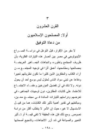 ‫٣‬
                   ‫ﺍﻟﻘﺭﻥ ﺍﻟﻌﺸﺭﻭﻥ‬
           ‫ﺃﻭﻻ: ﺍﻟﻤﺼﻠﺤﻭﻥ ﺍﻹﺴﻼﻤﻴﻭﻥ‬
                              ‫ﹰ‬
                  ‫ﻤﻥ ﺩﻋﺎﺓ ﺍﻟﺘﻭﻓﻴﻕ‬
‫ﻻ ﻤﻔﺭ ﻤﻥ ﺍﻹﻗﺭﺍﺭ، ﻗﺒل ﺍﻟﺘﻭﻏل ﻓﻲ ﺩﺭﺍﺴـﺔ ﺍﻟﺼـﺭﺍﻉ‬
‫ﺍﻷﻴﺩﻴﻭﻟﻭﺠﻲ ﻓﻲ ﻤﺼﺭ ﺒﻴﻥ ﺃﻨﺼﺎﺭ ﻫﺫﻩ ﺍﻟﺘﻴﺎﺭﺍﺕ ﺍﻟﻔﻜﺭﻴﺔ، ﺒﺄﻥ‬
‫ﻅﺭﻭﻑ ﺍﻟﻤﺠﺘﻤﻊ ﻭﺘﻁﻭﺭﻩ، ﻭﺍﺘﺠﺎﻫﺎﺕ ﺍﻟﺠﻤـﺎﻫﻴﺭ ﺍﻟﻌﺭﻴﻀـﺔ‬
‫ﺒﻤﺼﺎﻟﺤﻬﺎ ﻭﻤﻁﺎﻤﺤﻬﺎ، ﺃﻋﻤﻕ ﺃﺜﺭﺍ ﻓﻲ ﺘﻭﺠﻴﻪ ﺍﻟﻤﺠﺘﻤـﻊ ﻤـﻥ‬
                       ‫‪‬‬
‫ﺁﺭﺍﺀ ﺍﻟﻜﺘﺎﺏ ﻭﺍﻟﻤﻔﻜﺭﻴﻥ ﺍﻟﺫﻴﻥ ﻜﺜﻴﺭﺍ ﻤﺎ ﺘﻜﻭﻥ ﻨﻅﺭﻴﺎﺘﻬﻡ ﺘﻌﺒﻴﺭﺍ‬
 ‫‪‬‬                       ‫‪‬‬
‫ﻭﺩﻓﺎﻋﺎ ﻋﻥ ﺘﺒﻨﻲ ﺴﻭﺍﺩ ﺍﻟﻨﺎﺱ ﻟﺤﻠﻭل ﻟﻴﺱ ﺒﻭﺴﻊ ﺃﺤﺩ ﺃﻥ ﻴﺤﻭل‬
                                               ‫‪‬‬
‫ﺩﻭﻨﻪ. ﻭﻻ ﺸﻙ ﻓﻲ ﺃﻥ ﺘﻔﻀﻴل ﺍﻟﻤﺅﺭﺨﻴﻥ ﻭﻋﻠﻤـﺎﺀ ﺍﻻﺠﺘﻤـﺎﻉ‬
‫ﻟﻼﻋﺘﻤﺎﺩ ﻋﻠﻰ ﻜﺘﺎﺒﺎﺕ ﺍﻟﻤﻔﻜﺭﻴﻥ، ﺩﻭﻥ ﺘﻭﺠﻬﺎﺕ ﺍﻟﺠﻤﺎﻫﻴﺭ، ﻓﻲ‬
‫ﺘﻌﺭﻀﻬﻡ ﻭﺩﺭﺍﺴﺘﻬﻡ ﻟﻠﺘﻴﺎﺭﺍﺕ ﺍﻟﺴﺎﺌﺩﺓ ﻓـﻲ ﻤﺠﺘﻤـﻊ ﻤﻌـﻴﻥ،‬
‫ﻭﻤﺒﺎﻟﻐﺘﻬﻡ ﻓﻲ ﺘﻘﺩﻴﺭ ﺃﻫﻤﻴﺔ ﺘﺄﺜﻴﺭ ﺘﻠﻙ ﺍﻟﻜﺘﺎﺒﺎﺕ، ﻫﻤﺎ ﻤﻥ ﻗﺒﻴـل‬
‫ﺍﻻﺴﺘﺴﻬﺎل ﻻ ﻏﻴﺭ، ﺤﻴﺙ ﺇﻥ ﺍﻷﻤﺭ ﻻ ﻴﺘﻁﻠﺏ ﺃﻜﺜﺭ ﻤﻥ ﺩﺭﺍﺴﺔ‬
‫ﻨﺼﻭﺹ. ﻭﻤﻊ ﺫﻟﻙ ﻓﺈﻥ ﻫﺫﻩ ﺍﻟﺤﻘﻴﻘﺔ ﻻ ﺘﻨﻔﻲ ﻗﻴﻤـﺔ ﺃﻭ ﺘـﺄﺜﻴﺭ‬
‫ﺍﻟﺘﻌﺒﻴﺭ ﻭﺍﻟﺼﻴﺎﻏﺔ ﻓﻲ ﺸﺩ ﺃﺯﺭ ﺍﻻﺘﺠﺎﻫﺎﺕ، ﻭﺘﺸﺠﻴﻊ ﺃﺼﺤﺎﺒﻬﺎ‬

                       ‫- ٨٩١ -‬
 