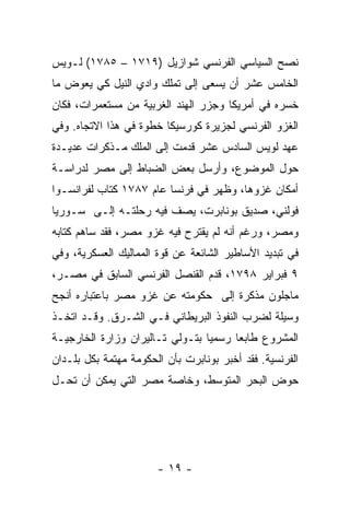 ‫ﻨﺼﺢ ﺍﻟﺴﻴﺎﺴﻲ ﺍﻟﻔﺭﻨﺴﻲ ﺸﻭﺍﺯﻴل )٩١٧١ – ٥٨٧١( ﻟـﻭﻴﺱ‬
‫ﺍﻟﺨﺎﻤﺱ ﻋﺸﺭ ﺃﻥ ﻴﺴﻌﻰ ﺇﻟﻰ ﺘﻤﻠﻙ ﻭﺍﺩﻱ ﺍﻟﻨﻴل ﻜﻲ ﻴﻌﻭﺽ ﻤﺎ‬
‫ﺨﺴﺭﻩ ﻓﻲ ﺃﻤﺭﻴﻜﺎ ﻭﺠﺯﺭ ﺍﻟﻬﻨﺩ ﺍﻟﻐﺭﺒﻴﺔ ﻤﻥ ﻤﺴﺘﻌﻤﺭﺍﺕ، ﻓﻜﺎﻥ‬
‫ﺍﻟﻐﺯﻭ ﺍﻟﻔﺭﻨﺴﻲ ﻟﺠﺯﻴﺭﺓ ﻜﻭﺭﺴﻴﻜﺎ ﺨﻁﻭﺓ ﻓﻲ ﻫﺫﺍ ﺍﻻﺘﺠﺎﻩ. ﻭﻓﻲ‬
‫ﻋﻬﺩ ﻟﻭﻴﺱ ﺍﻟﺴﺎﺩﺱ ﻋﺸﺭ ﻗﺩﻤﺕ ﺇﻟﻰ ﺍﻟﻤﻠﻙ ﻤـﺫﻜﺭﺍﺕ ﻋﺩﻴـﺩﺓ‬
‫ﺤﻭل ﺍﻟﻤﻭﻀﻭﻉ، ﻭﺃﺭﺴل ﺒﻌﺽ ﺍﻟﻀﺒﺎﻁ ﺇﻟﻰ ﻤﺼﺭ ﻟﺩﺭﺍﺴـﺔ‬
‫ﺃﻤﻜﺎﻥ ﻏﺯﻭﻫﺎ، ﻭﻅﻬﺭ ﻓﻲ ﻓﺭﻨﺴﺎ ﻋﺎﻡ ٧٨٧١ ﻜﺘﺎﺏ ﻟﻔﺭﺍﻨﺴـﻭﺍ‬
‫ﻓﻭﻟﻨﻲ، ﺼﺩﻴﻕ ﺒﻭﻨﺎﺒﺭﺕ، ﻴﺼﻑ ﻓﻴﻪ ﺭﺤﻠﺘـﻪ ﺇﻟـﻰ ﺴـﻭﺭﻴﺎ‬
‫ﻭﻤﺼﺭ، ﻭﺭﻏﻡ ﺃﻨﻪ ﻟﻡ ﻴﻘﺘﺭﺡ ﻓﻴﻪ ﻏﺯﻭ ﻤﺼﺭ، ﻓﻘﺩ ﺴﺎﻫﻡ ﻜﺘﺎﺒﻪ‬
‫ﻓﻲ ﺘﺒﺩﻴﺩ ﺍﻷﺴﺎﻁﻴﺭ ﺍﻟﺸﺎﺌﻌﺔ ﻋﻥ ﻗﻭﺓ ﺍﻟﻤﻤﺎﻟﻴﻙ ﺍﻟﻌﺴﻜﺭﻴﺔ، ﻭﻓﻲ‬
‫٩ ﻓﺒﺭﺍﻴﺭ ٨٩٧١، ﻗﺩﻡ ﺍﻟﻘﻨﺼل ﺍﻟﻔﺭﻨﺴﻲ ﺍﻟﺴﺎﺒﻕ ﻓﻲ ﻤﺼـﺭ،‬
‫ﻤﺎﺠﻠﻭﻥ ﻤﺫﻜﺭﺓ ﺇﻟﻰ ﺤﻜﻭﻤﺘﻪ ﻋﻥ ﻏﺯﻭ ﻤﺼﺭ ﺒﺎﻋﺘﺒﺎﺭﻩ ﺃﻨﺠﺢ‬
‫ﻭﺴﻴﻠﺔ ﻟﻀﺭﺏ ﺍﻟﻨﻔﻭﺫ ﺍﻟﺒﺭﻴﻁﺎﻨﻲ ﻓـﻲ ﺍﻟﺸـﺭﻕ. ﻭﻗـﺩ ﺍﺘﺨـﺫ‬
‫ﺍﻟﻤﺸﺭﻭﻉ ﻁﺎﺒﻌﺎ ﺭﺴﻤﻴﺎ ﺒﺘـﻭﻟﻲ ﺘـﺎﻟﻴﺭﺍﻥ ﻭﺯﺍﺭﺓ ﺍﻟﺨﺎﺭﺠﻴـﺔ‬
                                 ‫‪‬‬     ‫‪‬‬
‫ﺍﻟﻔﺭﻨﺴﻴﺔ. ﻓﻘﺩ ﺃﺨﺒﺭ ﺒﻭﻨﺎﺒﺭﺕ ﺒﺄﻥ ﺍﻟﺤﻜﻭﻤﺔ ﻤﻬﺘﻤﺔ ﺒﻜل ﺒﻠـﺩﺍﻥ‬
‫ﺤﻭﺽ ﺍﻟﺒﺤﺭ ﺍﻟﻤﺘﻭﺴﻁ، ﻭﺨﺎﺼﺔ ﻤﺼﺭ ﺍﻟﺘﻲ ﻴﻤﻜﻥ ﺃﻥ ﺘﺤـل‬




                       ‫- ٩١ -‬
 