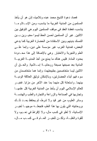 ‫ﻓﻌﻤﺎﺩ ﺩﻋﻭﺓ ﺍﻟﺸﻴﺦ ﻤﺤﻤﺩ ﻋﺒﺩﻩ ﻭﺘﻼﻤﻴﺫﻩ ﺇﺫﻥ ﻫﻭ ﺃﻥ ﻴﺄﺨﺫ‬
‫ﺍﻟﻤﺴﻠﻤﻭﻥ ﻤﻥ ﺍﻟﻤﺩﻨﻴﺔ ﺍﻟﻐﺭﺒﻴﺔ ﻤﺎ ﻴﻨﺎﺴﺏ، ﻭﻤﻥ ﺍﻹﺴـﻼﻡ ﻤـﺎ‬
‫ﻴﻨﺎﺴﺏ، ﻓﻌﻘﺩﺓ ﺍﻟﻌﻘﺩ ﻓﻲ ﻤﻭﻗﻑ ﺍﻟﻤﺴﻠﻤﻴﻥ ﺍﻟﻴﻭﻡ ﻫﻲ ﺍﻟﺘﻭﻓﻴﻕ ﺒﻴﻥ‬
‫ﺍﻻﺜﻨﻴﻥ. ﻏﻴﺭ ﺃﻥ ﺍﻟﻤﺴﻠﻤﻴﻥ ﻟﺤﺴﻥ ﺍﻟﺤﻅ ﻟﻴﺴﻭﺍ ﻤﺨﻴـﺭﻴﻥ ﺒـﻴﻥ‬
‫ﺍﻟﺘﻤﺴﻙ ﺒﺩﻴﻨﻬﻡ ﻭﺒﻴﻥ ﺍﻻﺴﺘﻔﺎﺩﺓ ﻤﻥ ﺍﻟﺤﻀﺎﺭﺓ ﺍﻟﻐﺭﺒﻴﺔ ﻜﻤﺎ ﻴﺩﻋﻲ‬
‫ﺍﻟﺒﻌﺽ، ﻓﻤﺩﻨﻴﺔ ﺍﻟﻐﺭﺏ ﻏﻴﺭ ﻤﺅﺴﺴﺔ ﻋﻠﻰ ﺩﻴﻥ، ﻭﺇﻨﻤﺎ ﻋﻠـﻰ‬
‫ﺍﻟﻌﻠﻡ ﻭﺍﻟﺘﺠﺭﺒﺔ ﻭﺍﻻﺨﺘﺒﺎﺭ. ﻭﻫﻲ ﺒﺎﻹﻀﺎﻓﺔ ﺇﻟﻰ ﻫﺫﺍ ﻤﺤـﺩﻭﺩﺓ‬
‫ﺒﺤﺩﻭﺩ ﺍﻟﻤﺎﺩﺓ. ﻓﻠﻴﺱ ﻫﻨﺎﻙ ﻤﺎ ﻴﻤﻨﻊ ﻤﻥ ﺃﺨﺫ ﺍﻟﻤﺩﻨﻴـﺔ ﺍﻟﻐﺭﺒﻴـﺔ‬
‫ﺍﻟﻤﺎﺩﻴﺔ ﺒﻌﺩ ﺼﺒﻐﻬﺎ ﺼﺒﻐﺔ ﺭﻭﺤﺎﻨﻴـﺔ ﺇﺴـﻼﻤﻴﺔ. ﻭﺍﻟﺤـﻕ ﺃﻥ‬
‫ﺍﻻﺜﻨﻴﻥ ﻟﻴﺴﺎ ﻤﺘﺨﺎﺼﻤﻴﻥ ﺒﻁﺒﻴﻌﺘﻬﻤﺎ، ﻭﺇﻨﻤﺎ ﻫﻤﺎ ﻤﺘﺨﺎﺼﻤﺎﻥ ﻤﻥ‬
‫ﺴﻭﺀ ﻓﻬﻡ ﺃﺒﻨﺎﺀ ﺍﻟﺤﻀﺎﺭﺘﻴﻥ، ﻭﺒﺎﻹﻤﻜﺎﻥ ﺘﻭﺜﻴﻕ ﺍﻟﻌﻼﻗﺔ ﺍﻟﻭﺩﻴـﺔ‬
‫ﺒﻴﻨﻬﻤﺎ. ﻭﺍﺴﺘﻌﺎﻨﺔ ﻜل ﻤﻨﻬﻤﺎ ﺒﻤﺎ ﻋﻨﺩ ﺍﻵﺨﺭ ﻤﻥ ﻤﺯﺍﻴﺎ. ﻓﺨﻴـﺭ‬
‫ﻟﻠﻌﺎﻟﻡ ﺍﻹﺴﻼﻤﻲ ﺍﻟﻴﻭﻡ ﺃﻥ ﻴﺄﺨﺫ ﻤﻥ ﺍﻟﻤﺩﻨﻴﺔ ﺍﻟﻐﺭﺒﻴﺔ ﻜل ﻋﻠﻤﻬـﺎ‬
‫ﻭﺘﺠﺎﺭﺒﻬﺎ ﻓﻲ ﺍﻟﺼﻨﺎﻋﺔ ﻭﺍﻟﺯﺭﺍﻋﺔ ﻭﺍﻟﺘﺠﺎﺭﺓ ﻭﺍﻟﻁﺏ ﻭﺍﻟﻬﻨﺩﺴـﺔ‬
‫ﻭﺴﺎﺌﺭ ﺍﻟﻌﻠﻭﻡ، ﻤﻥ ﻏﻴﺭ ﻗﻴﺩ ﻭﻻ ﺸﺭﻁ، ﺜﻡ ﻴﺤﺘﻔﻅ ﺒﻌـﺩ ﺫﻟـﻙ‬
‫ﺒﺭﻭﺤﺎﻨﻴﺘﻪ ﺍﻟﺘﻲ ﻴﻠﻭﻥ ﺒﻬﺎ ﻫﺫﺍ ﺍﻟﻌﻠﻡ، ﻓﺘﺠﻌﻠـﻪ ﻤﻭﺠ ‪‬ـﺎ ﻟﺨﻴـﺭ‬
        ‫ﻬ‬
‫ﺍﻹﻨﺴﺎﻨﻴﺔ، ﻻ ﻟﻐﻠﻭ ﻓﻲ ﻜﺴﺏ ﻤﺎل، ﻭﻻ ﻹﻓﺭﺍﻁ ﻓﻲ ﻨﻌـﻴﻡ، ﻭﻻ‬
‫ﻟﻠﻘﻭﺓ ﻭﺍﻟﻐﻠﺒـﺔ، ﻭﻟﻜـﻥ ﻟﻠﺨﻴـﺭ ﺍﻟﻌـﺎﻡ ﻓـﻲ ﻜﺴـﺏ ﻤـﺎل،‬


                       ‫- ١٠٢ -‬
 