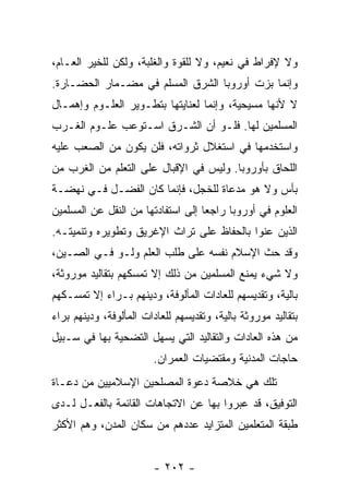 ‫ﻭﻻ ﻹﻓﺭﺍﻁ ﻓﻲ ﻨﻌﻴﻡ، ﻭﻻ ﻟﻠﻘﻭﺓ ﻭﺍﻟﻐﻠﺒﺔ، ﻭﻟﻜﻥ ﻟﻠﺨﻴﺭ ﺍﻟﻌـﺎﻡ،‬
‫ﻭﺇﻨﻤﺎ ﺒﺯﺕ ﺃﻭﺭﻭﺒﺎ ﺍﻟﺸﺭﻕ ﺍﻟﻤﺴﻠﻡ ﻓﻲ ﻤﻀـﻤﺎﺭ ﺍﻟﺤﻀـﺎﺭﺓ.‬
‫ﻻ ﻷﻨﻬﺎ ﻤﺴﻴﺤﻴﺔ، ﻭﺇﻨﻤﺎ ﻟﻌﻨﺎﻴﺘﻬﺎ ﺒﺘﻁـﻭﻴﺭ ﺍﻟﻌﻠـﻭﻡ ﻭﺇﻫﻤـﺎل‬
‫ﺍﻟﻤﺴﻠﻤﻴﻥ ﻟﻬﺎ. ﻓﻠـﻭ ﺃﻥ ﺍﻟﺸـﺭﻕ ﺍﺴـﺘﻭﻋﺏ ﻋﻠـﻭﻡ ﺍﻟﻐـﺭﺏ‬
‫ﻭﺍﺴﺘﺨﺩﻤﻬﺎ ﻓﻲ ﺍﺴﺘﻐﻼل ﺜﺭﻭﺍﺘﻪ، ﻓﻠﻥ ﻴﻜﻭﻥ ﻤﻥ ﺍﻟﺼﻌﺏ ﻋﻠﻴﻪ‬
‫ﺍﻟﻠﺤﺎﻕ ﺒﺄﻭﺭﻭﺒﺎ. ﻭﻟﻴﺱ ﻓﻲ ﺍﻹﻗﺒﺎل ﻋﻠﻰ ﺍﻟﺘﻌﻠﻡ ﻤﻥ ﺍﻟﻐﺭﺏ ﻤﻥ‬
‫ﺒﺄﺱ ﻭﻻ ﻫﻭ ﻤﺩﻋﺎﺓ ﻟﻠﺨﺠل، ﻓﺈﻨﻤﺎ ﻜﺎﻥ ﺍﻟﻔﻀـل ﻓـﻲ ﻨﻬﻀـﺔ‬
‫ﺍﻟﻌﻠﻭﻡ ﻓﻲ ﺃﻭﺭﻭﺒﺎ ﺭﺍﺠﻌﺎ ﺇﻟﻰ ﺍﺴﺘﻔﺎﺩﺘﻬﺎ ﻤﻥ ﺍﻟﻨﻘل ﻋﻥ ﺍﻟﻤﺴﻠﻤﻴﻥ‬
                                    ‫‪‬‬
‫ﺍﻟﺫﻴﻥ ﻋﻨﻭﺍ ﺒﺎﻟﺤﻔﺎﻅ ﻋﻠﻰ ﺘﺭﺍﺙ ﺍﻹﻏﺭﻴﻕ ﻭﺘﻁﻭﻴﺭﻩ ﻭﺘﻨﻤﻴﺘـﻪ.‬
‫ﻭﻗﺩ ﺤﺙ ﺍﻹﺴﻼﻡ ﻨﻔﺴﻪ ﻋﻠﻰ ﻁﻠﺏ ﺍﻟﻌﻠﻡ ﻭﻟـﻭ ﻓـﻲ ﺍﻟﺼـﻴﻥ،‬
‫ﻭﻻ ﺸﻲﺀ ﻴﻤﻨﻊ ﺍﻟﻤﺴﻠﻤﻴﻥ ﻤﻥ ﺫﻟﻙ ﺇﻻ ﺘﻤﺴﻜﻬﻡ ﺒﺘﻘﺎﻟﻴﺩ ﻤﻭﺭﻭﺜﺔ،‬
‫ﺒﺎﻟﻴﺔ، ﻭﺘﻘﺩﻴﺴﻬﻡ ﻟﻠﻌﺎﺩﺍﺕ ﺍﻟﻤﺄﻟﻭﻓﺔ، ﻭﺩﻴﻨﻬﻡ ﺒـﺭﺍﺀ ﺇﻻ ﺘﻤﺴـﻜﻬﻡ‬
‫ﺒﺘﻘﺎﻟﻴﺩ ﻤﻭﺭﻭﺜﺔ ﺒﺎﻟﻴﺔ، ﻭﺘﻘﺩﻴﺴﻬﻡ ﻟﻠﻌﺎﺩﺍﺕ ﺍﻟﻤﺄﻟﻭﻓﺔ، ﻭﺩﻴﻨﻬﻡ ﺒﺭﺍﺀ‬
‫ﻤﻥ ﻫﺫﻩ ﺍﻟﻌﺎﺩﺍﺕ ﻭﺍﻟﺘﻘﺎﻟﻴﺩ ﺍﻟﺘﻲ ﻴﺴﻬل ﺍﻟﺘﻀﺤﻴﺔ ﺒﻬﺎ ﻓﻲ ﺴـﺒﻴل‬
                        ‫ﺤﺎﺠﺎﺕ ﺍﻟﻤﺩﻨﻴﺔ ﻭﻤﻘﺘﻀﻴﺎﺕ ﺍﻟﻌﻤﺭﺍﻥ.‬
‫ﺘﻠﻙ ﻫﻲ ﺨﻼﺼﺔ ﺩﻋﻭﺓ ﺍﻟﻤﺼﻠﺤﻴﻥ ﺍﻹﺴﻼﻤﻴﻴﻥ ﻤﻥ ﺩﻋـﺎﺓ‬
‫ﺍﻟﺘﻭﻓﻴﻕ، ﻗﺩ ﻋﺒﺭﻭﺍ ﺒﻬﺎ ﻋﻥ ﺍﻻﺘﺠﺎﻫﺎﺕ ﺍﻟﻘﺎﺌﻤﺔ ﺒﺎﻟﻔﻌـل ﻟـﺩﻯ‬
‫ﻁﺒﻘﺔ ﺍﻟﻤﺘﻌﻠﻤﻴﻥ ﺍﻟﻤﺘﺯﺍﻴﺩ ﻋﺩﺩﻫﻡ ﻤﻥ ﺴﻜﺎﻥ ﺍﻟﻤﺩﻥ، ﻭﻫﻡ ﺍﻷﻜﺜﺭ‬


                        ‫- ٢٠٢ -‬
 