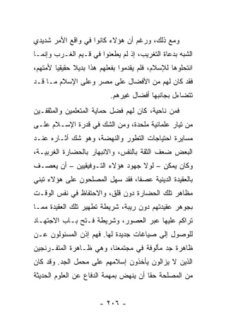 ‫ﻭﻤﻊ ﺫﻟﻙ، ﻭﺭﻏﻡ ﺃﻥ ﻫﺅﻻﺀ ﻜﺎﻨﻭﺍ ﻓﻲ ﻭﺍﻗﻊ ﺍﻷﻤﺭ ﺸﺩﻴﺩﻱ‬
‫ﺍﻟﺸﺒﻪ ﺒﺩﻋﺎﺓ ﺍﻟﺘﻐﺭﻴﺏ، ﺇﺫ ﻟﻡ ﻴﻁﻌﻨﻭﺍ ﻓﻲ ﻗـﻴﻡ ﺍﻟﻐـﺭﺏ ﻭﺇﻨﻤـﺎ‬
‫ﺍﻨﺘﺤﻠﻭﻫﺎ ﻟﻺﺴﻼﻡ، ﻓﻠﻡ ﻴﻘﺩﻤﻭﺍ ﺒﻔﻌﻠﻬﻡ ﻫﺫﺍ ﺒﺩﻴﻼ ﺤﻘﻴﻘﻴﺎ ﻷﻤﺘﻬﻡ،‬
        ‫‪‬‬     ‫ﹰ‬
‫ﻓﻘﺩ ﻜﺎﻥ ﻟﻬﻡ ﻤﻥ ﺍﻷﻓﻀﺎل ﻋﻠﻰ ﻤﺼﺭ ﻭﻋﻠﻰ ﺍﻹﺴﻼﻡ ﻤـﺎ ﻗـﺩ‬
                           ‫ﺘﺘﻀﺎﺀل ﺒﺠﺎﻨﺒﻬﺎ ﺃﻓﻀﺎل ﻏﻴﺭﻫﻡ.‬
‫ﻓﻤﻥ ﻨﺎﺤﻴﺔ، ﻜﺎﻥ ﻟﻬﻡ ﻓﻀل ﺤﻤﺎﻴﺔ ﺍﻟﻤﺘﻌﻠﻤﻴﻥ ﻭﺍﻟﻤﺜﻘﻔـﻴﻥ‬
‫ﻤﻥ ﺘﻴﺎﺭ ﻋﻠﻤﺎﻨﻴﺔ ﻤﻠﺤﺩﺓ، ﻭﻤﻥ ﺍﻟﺸﻙ ﻓﻲ ﻗﺩﺭﺓ ﺍﻹﺴـﻼﻡ ﻋﻠـﻰ‬
‫ﻤﺴﺎﻴﺭﺓ ﺍﺤﺘﻴﺎﺠﺎﺕ ﺍﻟﺘﻁﻭﺭ ﻭﺍﻟﻨﻬﻀﺔ، ﻭﻫﻭ ﺸﻙ ﺃﺜـﺎﺭﻩ ﻋﻨـﺩ‬
‫ﺍﻟﺒﻌﺽ ﻀﻌﻑ ﺍﻟﺜﻘﺔ ﺒﺎﻟﻨﻔﺱ، ﻭﺍﻻﻨﺒﻬﺎﺭ ﺒﺎﻟﺤﻀﺎﺭﺓ ﺍﻟﻐﺭﺒﻴـﺔ،‬
‫ﻭﻜﺎﻥ ﻴﻤﻜﻥ – ﻟﻭﻻ ﺠﻬﻭﺩ ﻫﺅﻻﺀ ﺍﻟﺘـﻭﻓﻴﻘﻴﻴﻥ – ﺃﻥ ﻴﻌﺼـﻑ‬
‫ﺒﺎﻟﻌﻘﻴﺩﺓ ﺍﻟﺩﻴﻨﻴﺔ ﻋﺼﻔﺎ، ﻓﻘﺩ ﺴﻬل ﺍﻟﻤﺼﻠﺤﻭﻥ ﻋﻠﻰ ﻫﺅﻻﺀ ﺘﺒﻨﻲ‬
                                 ‫ﹰ‬
‫ﻤﻅﺎﻫﺭ ﺘﻠﻙ ﺍﻟﺤﻀﺎﺭﺓ ﺩﻭﻥ ﻗﻠﻕ، ﻭﺍﻻﺤﺘﻔﺎﻅ ﻓﻲ ﻨﻔﺱ ﺍﻟﻭﻗـﺕ‬
‫ﺒﺠﻭﻫﺭ ﻋﻘﻴﺩﺘﻬﻡ ﺩﻭﻥ ﺭﻴﺒﺔ، ﺸﺭﻴﻁﺔ ﺘﻁﻬﻴﺭ ﺘﻠﻙ ﺍﻟﻌﻘﻴﺩﺓ ﻤﻤـﺎ‬
‫ﺘﺭﺍﻜﻡ ﻋﻠﻴﻬﺎ ﻋﺒﺭ ﺍﻟﻌﺼﻭﺭ، ﻭﺸﺭﻴﻁﺔ ﻓـﺘﺢ ﺒـﺎﺏ ﺍﻻﺠﺘﻬـﺎﺩ‬
‫ﻟﻠﻭﺼﻭل ﺇﻟﻰ ﺼﻴﺎﻏﺎﺕ ﺠﺩﻴﺩﺓ ﻟﻬﺎ. ﻓﻬﻡ ﺇﺫﻥ ﺍﻟﻤﺴﺌﻭﻟﻭﻥ ﻋـﻥ‬
‫ﻅﺎﻫﺭﺓ ﺠﺩ ﻤﺄﻟﻭﻓﺔ ﻓﻲ ﻤﺠﺘﻤﻌﻨﺎ، ﻭﻫﻲ ﻅـﺎﻫﺭﺓ ﺍﻟﻤﺘﻔـﺭﻨﺠﻴﻥ‬
‫ﺍﻟﺫﻴﻥ ﻻ ﻴﺯﺍﻟﻭﻥ ﻴﺄﺨﺫﻭﻥ ﺇﺴﻼﻤﻬﻡ ﻋﻠﻰ ﻤﺤﻤل ﺍﻟﺠﺩ. ﻭﻗﺩ ﻜﺎﻥ‬
‫ﻤﻥ ﺍﻟﻤﺼﻠﺤﺔ ﺤﻘﺎ ﺃﻥ ﻴﻨﻬﺽ ﺒﻤﻬﻤﺔ ﺍﻟﺩﻓﺎﻉ ﻋﻥ ﺍﻟﻌﻠﻭﻡ ﺍﻟﺤﺩﻴﺜﺔ‬
                                        ‫ﹰ‬


                       ‫- ٦٠٢ -‬
 