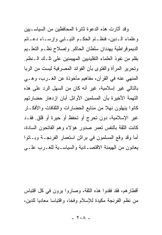 ‫ﻭﻗﺩ ﺃﺜﺎﺭﺕ ﻫﺫﻩ ﺍﻟﺩﻋﻭﺓ ﺜﺎﺌﺭﺓ ﺍﻟﻤﺤﺎﻓﻅﻴﻥ ﻤﻥ ﺍﻟﺴﻴﺎﺴـﻴﻴﻥ‬
‫ﻭﻋﻠﻤﺎﺀ ﺍﻟـﺩﻴﻥ، ﻓﻨﻅـﺎﻡ ﺍﻟﺤﻜـﻡ ﺍﻟﻨﻴـﺎﺒﻲ ﻭﺇﺭﺴـﺎﺀ ﺩﻋـﺎﺌﻡ‬
‫ﺍﻟﺩﻴﻤﻭﻗﺭﺍﻁﻴﺔ ﻴﻬﺩﺩﺍﻥ ﺴﻠﻁﺎﻥ ﺍﻟﺤﺎﻜﻡ. ﻭﺇﺼﻼﺡ ﻨﻅـﻡ ﺍﻟﺘﻌﻠـﻴﻡ‬
‫ﺒﻘﻠﻡ ﻤﻥ ﻨﻔﻭﺫ ﺍﻟﻌﻠﻤﺎﺀ ﺍﻟﺘﻘﻠﻴﺩﻴﻴﻥ ﺍﻟﻤﻬﻴﻤﻨﻴﻥ ﻋﻠﻰ ﺘﻠـﻙ ﺍﻟـﻨﻅﻡ.‬
‫ﻭﺘﺤﺭﻴﺭ ﺍﻟﻤﺭﺃﺓ ﻭﺍﻟﻔﺘﻭﻯ ﺒﺄﻥ ﺍﻟﻔﻭﺍﺌﺩ ﺍﻟﻤﺼﺭﻓﻴﺔ ﻟﻴﺴﺕ ﻤﻥ ﺍﻟﺭﺒﺎ‬
‫ﺍﻟﻤﻨﻬﻲ ﻋﻨﻪ ﻓﻲ ﺍﻟﻘﺭﺁﻥ، ﻤﻔﺎﻫﻴﻡ ﻤﺄﺨﻭﺫﺓ ﻋﻥ ﺍﻟﻐـﺭﺏ، ﻭﻫـﻲ‬
‫ﺒﺎﻟﺘﺎﻟﻲ ﻏﻴﺭ ﺇﺴﻼﻤﻴﺔ، ﻏﻴﺭ ﺃﻨﻪ ﻜﺎﻥ ﻤﻥ ﺍﻟﺴﻬل ﺍﻟﺭﺩ ﻋﻠﻰ ﻫﺫﻩ‬
‫ﺍﻟﺘﻬﻤﺔ ﺍﻷﺨﻴﺭﺓ ﺒﺄﻥ ﺍﻟﻤﺴﻠﻤﻴﻥ ﺍﻷﻭﺍﺌل ﺃﺒﺎﻥ ﺍﺯﺩﻫﺎﺭ ﺤﻀﺎﺭﺘﻬﻡ‬
‫ﻜﺎﻨﻭﺍ ﻴﻨﻬﻠﻭﻥ ﻨﻬﻼ ﻤﻥ ﻤﻨﺎﺒﻊ ﺍﻟﺤﻀﺎﺭﺍﺕ ﻭﺍﻟﺜﻘﺎﻓﺎﺕ ﻭﺍﻷﻓﻜـﺎﺭ‬
                                     ‫ﹰ‬
‫ﻏﻴﺭ ﺍﻹﺴﻼﻤﻴﺔ، ﺩﻭﻥ ﺘﺤﺭﺝ ﺃﻭ ﺘﺤﻔﻅ ﺃﻭ ﺤﻴﺭﺓ ﺃﻭ ﻗﻠﻕ. ﻓﻘـﺩ‬
‫ﻜﺎﻨﺕ ﺍﻟﺜﻘﺔ ﺒﺎﻟﻨﻔﺱ ﺘﻌﻤﺭ ﺼﺩﻭﺭ ﻫﺅﻻﺀ ﻭﻫﻡ ﺍﻟﻔﺎﺘﺤﻭﻥ ﺍﻟﺴﺎﺩﺓ،‬
‫ﺃﻤﺎ ﻭﻗﺩ ﻭﻗﻊ ﺍﻟﻤﺴﻠﻤﻭﻥ ﻓﻲ ﺒﺭﺍﺜﻥ ﺍﺴﺘﻌﻤﺎﺭ ﺍﻟﻔﺭﻨﺠـﺔ ﻭﺒـﺎﺘﻭﺍ‬
‫ﻴﻌﺎﻨﻭﻥ ﻤﻥ ﺍﻟﻬﻴﻤﻨﺔ ﺍﻻﻗﺘﺼـﺎﺩﻴﺔ ﻭﺍﻟﺴﻴﺎﺴـﻴﺔ ﻟﻠﻐـﺭﺏ ﻋﻠـﻰ‬




‫ﺃﻗﻁﺎﺭﻫﻡ، ﻓﻘﺩ ﻓﻘﺩﻭﺍ ﻫﺫﻩ ﺍﻟﺜﻘﺔ، ﻭﺼﺎﺭﻭﺍ ﻴﺭﻭﻥ ﻓﻲ ﻜل ﺍﻗﺘﺒﺎﺱ‬
‫ﻤﻥ ﻨﻅﻡ ﺍﻟﻔﺭﻨﺠﺔ ﻤﻜﻴﺩﺓ ﻟﻺﺴﻼﻡ ﻭﻓﺨﺎ، ﻭﺍﻗﺘﺒﺎﺴﺎ ﻤﻌﺎﺩﻴﺎ ﻟﻠﺩﻴﻥ،‬
        ‫‪‬‬      ‫‪‬‬         ‫ﹰ‬

                        ‫- ٨٠٢ -‬
 