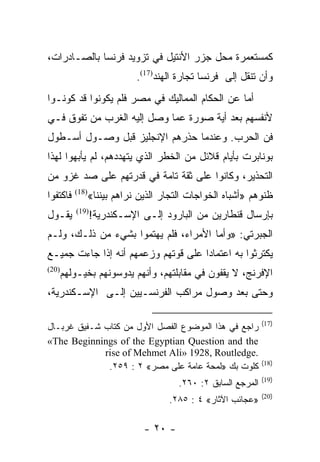 ‫ﻜﻤﺴﺘﻌﻤﺭﺓ ﻤﺤل ﺠﺯﺭ ﺍﻷﻨﺘﻴل ﻓﻲ ﺘﺯﻭﻴﺩ ﻓﺭﻨﺴﺎ ﺒﺎﻟﺼـﺎﺩﺭﺍﺕ،‬
                             ‫ﻭﺃﻥ ﺘﻨﻘل ﺇﻟﻰ ﻓﺭﻨﺴﺎ ﺘﺠﺎﺭﺓ ﺍﻟﻬﻨﺩ)71(.‬
‫ﺃﻤﺎ ﻋﻥ ﺍﻟﺤﻜﺎﻡ ﺍﻟﻤﻤﺎﻟﻴﻙ ﻓﻲ ﻤﺼﺭ ﻓﻠﻡ ﻴﻜﻭﻨﻭﺍ ﻗﺩ ﻜﻭﻨـﻭﺍ‬
‫ﻷﻨﻔﺴﻬﻡ ﺒﻌﺩ ﺃﻴﺔ ﺼﻭﺭﺓ ﻋﻤﺎ ﻭﺼل ﺇﻟﻴﻪ ﺍﻟﻐﺭﺏ ﻤﻥ ﺘﻔﻭﻕ ﻓـﻲ‬
‫ﻓﻥ ﺍﻟﺤﺭﺏ. ﻭﻋﻨﺩﻤﺎ ﺤﺫﺭﻫﻡ ﺍﻹﻨﺠﻠﻴﺯ ﻗﺒل ﻭﺼـﻭل ﺃﺴـﻁﻭل‬
‫ﺒﻭﻨﺎﺒﺭﺕ ﺒﺄﻴﺎﻡ ﻗﻼﺌل ﻤﻥ ﺍﻟﺨﻁﺭ ﺍﻟﺫﻱ ﻴﺘﻬﺩﺩﻫﻡ، ﻟﻡ ﻴﺄﺒﻬﻭﺍ ﻟﻬﺫﺍ‬
‫ﺍﻟﺘﺤﺫﻴﺭ، ﻭﻜﺎﻨﻭﺍ ﻋﻠﻰ ﺜﻘﺔ ﺘﺎﻤﺔ ﻓﻲ ﻗﺩﺭﺘﻬﻡ ﻋﻠﻰ ﺼﺩ ﻏﺯﻭ ﻤﻥ‬
‫ﻓﺎﻜﺘﻔﻭﺍ‬   ‫)81(‬
                 ‫ﻅﻨﻭﻫﻡ »ﺃﺸﺒﺎﻩ ﺍﻟﺨﻭﺍﺠﺎﺕ ﺍﻟﺘﺠﺎﺭ ﺍﻟﺫﻴﻥ ﻨﺭﺍﻫﻡ ﺒﻴﻨﻨﺎ«‬
‫ﻴﻘـﻭل‬     ‫)91(‬
                 ‫ﺒﺈﺭﺴﺎل ﻗﻨﻁﺎﺭﻴﻥ ﻤﻥ ﺍﻟﺒﺎﺭﻭﺩ ﺇﻟـﻰ ﺍﻹﺴـﻜﻨﺩﺭﻴﺔ!‬
‫ﺍﻟﺠﺒﺭﺘﻲ: »ﻭﺃﻤﺎ ﺍﻷﻤﺭﺍﺀ، ﻓﻠﻡ ﻴﻬﺘﻤﻭﺍ ﺒﺸﻲﺀ ﻤﻥ ﺫﻟـﻙ، ﻭﻟـﻡ‬
‫ﻴﻜﺘﺭﺜﻭﺍ ﺒﻪ ﺍﻋﺘﻤﺎﺩﺍ ﻋﻠﻰ ﻗﻭﺘﻬﻡ ﻭﺯﻋﻤﻬﻡ ﺃﻨﻪ ﺇﺫﺍ ﺠﺎﺀﺕ ﺠﻤﻴـﻊ‬
                                     ‫‪‬‬
‫)02(‬
       ‫ﺍﻹﻓﺭﻨﺞ، ﻻ ﻴﻘﻔﻭﻥ ﻓﻲ ﻤﻘﺎﺒﻠﺘﻬﻡ، ﻭﺃﻨﻬﻡ ﻴﺩﻭﺴﻭﻨﻬﻡ ﺒﺨﻴـﻭﻟﻬﻡ‬
‫ﻭﺤﺘﻰ ﺒﻌﺩ ﻭﺼﻭل ﻤﺭﺍﻜﺏ ﺍﻟﻔﺭﻨﺴـﻴﻴﻥ ﺇﻟـﻰ ﺍﻹﺴـﻜﻨﺩﺭﻴﺔ،‬

                                                                ‫)71(‬
‫ﺭﺍﺠﻊ ﻓﻲ ﻫﺫﺍ ﺍﻟﻤﻭﻀﻭﻉ ﺍﻟﻔﺼل ﺍﻷﻭل ﻤﻥ ﻜﺘﺎﺏ ﺸـﻔﻴﻕ ﻏﺭﺒـﺎل‬
‫‪«The Beginnings of the Egyptian Question and the‬‬
             ‫.‪rise of Mehmet Ali» 1928, Routledge‬‬
                                                                ‫)81(‬
              ‫ﻜﻠﻭﺕ ﺒﻙ »ﻟﻤﺤﺔ ﻋﺎﻤﺔ ﻋﻠﻰ ﻤﺼﺭ« ٢ : ٩٥٢.‬
                                                                ‫)91(‬
                                        ‫ﺍﻟﻤﺭﺠﻊ ﺍﻟﺴﺎﺒﻕ ٢: ٠٦٢.‬
                                                                ‫)02(‬
                                     ‫»ﻋﺠﺎﺌﺏ ﺍﻵﺜﺎﺭ« ٤ : ٥٨٢.‬

                               ‫- ٠٢ -‬
 