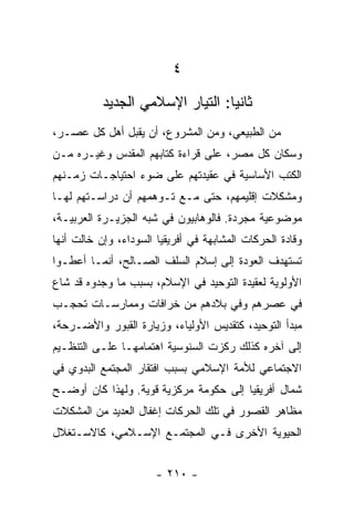 ‫٤‬
           ‫ﺜﺎﻨﻴﺎ: ﺍﻟﺘﻴﺎﺭ ﺍﻹﺴﻼﻤﻲ ﺍﻟﺠﺩﻴﺩ‬
                                  ‫‪‬‬
‫ﻤﻥ ﺍﻟﻁﺒﻴﻌﻲ، ﻭﻤﻥ ﺍﻟﻤﺸﺭﻭﻉ، ﺃﻥ ﻴﻘﺒل ﺃﻫل ﻜل ﻋﺼـﺭ،‬
‫ﻭﺴﻜﺎﻥ ﻜل ﻤﺼﺭ، ﻋﻠﻰ ﻗﺭﺍﺀﺓ ﻜﺘﺎﺒﻬﻡ ﺍﻟﻤﻘﺩﺱ ﻭﻏﻴـﺭﻩ ﻤـﻥ‬
‫ﺍﻟﻜﺘﺏ ﺍﻷﺴﺎﺴﻴﺔ ﻓﻲ ﻋﻘﻴﺩﺘﻬﻡ ﻋﻠﻰ ﻀﻭﺀ ﺍﺤﺘﻴﺎﺠـﺎﺕ ﺯﻤـﻨﻬﻡ‬
‫ﻭﻤﺸﻜﻼﺕ ﺇﻗﻠﻴﻤﻬﻡ، ﺤﺘﻰ ﻤـﻊ ﺘـﻭﻫﻤﻬﻡ ﺃﻥ ﺩﺭﺍﺴـﺘﻬﻡ ﻟﻬـﺎ‬
‫ﻤﻭﻀﻭﻋﻴﺔ ﻤﺠﺭﺩﺓ. ﻓﺎﻟﻭﻫﺎﺒﻴﻭﻥ ﻓﻲ ﺸﺒﻪ ﺍﻟﺠﺯﻴـﺭﺓ ﺍﻟﻌﺭﺒﻴـﺔ،‬
‫ﻭﻗﺎﺩﺓ ﺍﻟﺤﺭﻜﺎﺕ ﺍﻟﻤﺸﺎﺒﻬﺔ ﻓﻲ ﺃﻓﺭﻴﻘﻴﺎ ﺍﻟﺴﻭﺩﺍﺀ، ﻭﺇﻥ ﺨﺎﻟﺕ ﺃﻨﻬﺎ‬
‫ﺘﺴﺘﻬﺩﻑ ﺍﻟﻌﻭﺩﺓ ﺇﻟﻰ ﺇﺴﻼﻡ ﺍﻟﺴﻠﻑ ﺍﻟﺼـﺎﻟﺢ، ﺃﻨﻤـﺎ ﺃﻋﻁـﻭﺍ‬
‫ﺍﻷﻭﻟﻭﻴﺔ ﻟﻌﻘﻴﺩﺓ ﺍﻟﺘﻭﺤﻴﺩ ﻓﻲ ﺍﻹﺴﻼﻡ، ﺒﺴﺒﺏ ﻤﺎ ﻭﺠﺩﻭﻩ ﻗﺩ ﺸﺎﻉ‬
‫ﻓﻲ ﻋﺼﺭﻫﻡ ﻭﻓﻲ ﺒﻼﺩﻫﻡ ﻤﻥ ﺨﺭﺍﻓﺎﺕ ﻭﻤﻤﺎﺭﺴـﺎﺕ ﺘﺤﺠـﺏ‬
‫ﻤﺒﺩﺃ ﺍﻟﺘﻭﺤﻴﺩ، ﻜﺘﻘﺩﻴﺱ ﺍﻷﻭﻟﻴﺎﺀ، ﻭﺯﻴﺎﺭﺓ ﺍﻟﻘﺒﻭﺭ ﻭﺍﻷﻀـﺭﺤﺔ،‬
‫ﺇﻟﻰ ﺁﺨﺭﻩ ﻜﺫﻟﻙ ﺭﻜﺯﺕ ﺍﻟﺴﻨﻭﺴﻴﺔ ﺍﻫﺘﻤﺎﻤﻬـﺎ ﻋﻠـﻰ ﺍﻟﺘﻨﻅـﻴﻡ‬
‫ﺍﻻﺠﺘﻤﺎﻋﻲ ﻟﻸﻤﺔ ﺍﻹﺴﻼﻤﻲ ﺒﺴﺒﺏ ﺍﻓﺘﻘﺎﺭ ﺍﻟﻤﺠﺘﻤﻊ ﺍﻟﺒﺩﻭﻱ ﻓﻲ‬
‫ﺸﻤﺎل ﺃﻓﺭﻴﻘﻴﺎ ﺇﻟﻰ ﺤﻜﻭﻤﺔ ﻤﺭﻜﺯﻴﺔ ﻗﻭﻴﺔ. ﻭﻟﻬﺫﺍ ﻜﺎﻥ ﺃﻭﻀـﺢ‬
‫ﻤﻅﺎﻫﺭ ﺍﻟﻘﺼﻭﺭ ﻓﻲ ﺘﻠﻙ ﺍﻟﺤﺭﻜﺎﺕ ﺇﻏﻔﺎل ﺍﻟﻌﺩﻴﺩ ﻤﻥ ﺍﻟﻤﺸﻜﻼﺕ‬
‫ﺍﻟﺤﻴﻭﻴﺔ ﺍﻷﺨﺭﻯ ﻓـﻲ ﺍﻟﻤﺠﺘﻤـﻊ ﺍﻹﺴـﻼﻤﻲ، ﻜﺎﻻﺴـﺘﻐﻼل‬


                       ‫- ٠١٢ -‬
 