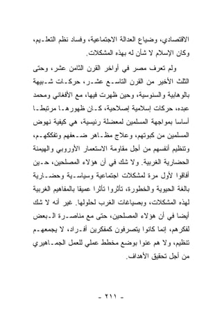 ‫ﺍﻻﻗﺘﺼﺎﺩﻱ، ﻭﻀﻴﺎﻉ ﺍﻟﻌﺩﺍﻟﺔ ﺍﻻﺠﺘﻤﺎﻋﻴﺔ، ﻭﻓﺴﺎﺩ ﻨﻅﻡ ﺍﻟﺘﻌﻠـﻴﻡ،‬
                    ‫ﻭﻜﺎﻥ ﺍﻹﺴﻼﻡ ﻻ ﺸﺄﻥ ﻟﻪ ﺒﻬﺫﻩ ﺍﻟﻤﺸﻜﻼﺕ.‬
‫ﻭﻟﻡ ﺘﻌﺭﻑ ﻤﺼﺭ ﻓﻲ ﺃﻭﺍﺨﺭ ﺍﻟﻘﺭﻥ ﺍﻟﺜﺎﻤﻥ ﻋﺸﺭ، ﻭﺤﺘﻰ‬
‫ﺍﻟﺜﻠﺙ ﺍﻷﺨﻴﺭ ﻤﻥ ﺍﻟﻘﺭﻥ ﺍﻟﺘﺎﺴـﻊ ﻋﺸـﺭ، ﺤﺭﻜـﺎﺕ ﺸـﺒﻴﻬﺔ‬
‫ﺒﺎﻟﻭﻫﺎﺒﻴﺔ ﻭﺍﻟﺴﻨﻭﺴﻴﺔ، ﻭﺤﻴﻥ ﻅﻬﺭﺕ ﻓﻴﻬﺎ، ﻤﻊ ﺍﻷﻓﻐﺎﻨﻲ ﻭﻤﺤﻤﺩ‬
‫ﻋﺒﺩﻩ، ﺤﺭﻜﺎﺕ ﺇﺴﻼﻤﻴﺔ ﺇﺼﻼﺤﻴﺔ، ﻜـﺎﻥ ﻅﻬﻭﺭﻫـﺎ ﻤﺭﺘﺒ ﹰـﺎ‬
  ‫ﻁ‬
‫ﺃﺴﺎﺴﺎ ﺒﻤﻭﺍﺠﻬﺔ ﺍﻟﻤﺴﻠﻤﻴﻥ ﻟﻤﻌﻀﻠﺔ ﺭﺌﻴﺴﻴﺔ، ﻫﻲ ﻜﻴﻔﻴﺔ ﻨﻬﻭﺽ‬
                                               ‫‪‬‬
‫ﺍﻟﻤﺴﻠﻤﻴﻥ ﻤﻥ ﻜﺒﻭﺘﻬﻡ، ﻭﻋﻼﺝ ﻤﻅـﺎﻫﺭ ﻀـﻌﻔﻬﻡ ﻭﺘﻔﻜﻜﻬـﻡ،‬
‫ﻭﺘﻨﻅﻴﻡ ﺃﻨﻔﺴﻬﻡ ﻤﻥ ﺃﺠل ﻤﻘﺎﻭﻤﺔ ﺍﻻﺴﺘﻌﻤﺎﺭ ﺍﻷﻭﺭﻭﺒﻲ ﻭﺍﻟﻬﻴﻤﻨﺔ‬
‫ﺍﻟﺤﻀﺎﺭﻴﺔ ﺍﻟﻐﺭﺒﻴﺔ. ﻭﻻ ﺸﻙ ﻓﻲ ﺃﻥ ﻫﺅﻻﺀ ﺍﻟﻤﺼﻠﺤﻴﻥ، ﺤـﻴﻥ‬
‫ﺃﻓﺎﻗﻭﺍ ﻷﻭل ﻤﺭﺓ ﻟﻤﺸﻜﻼﺕ ﺍﺠﺘﻤﺎﻋﻴﺔ ﻭﺴﻴﺎﺴـﻴﺔ ﻭﺤﻀـﺎﺭﻴﺔ‬
‫ﺒﺎﻟﻐﺔ ﺍﻟﺤﻴﻭﻴﺔ ﻭﺍﻟﺨﻁﻭﺭﺓ، ﺘﺄﺜﺭﻭﺍ ﺘﺄﺜﺭﺍ ﻋﻤﻴﻘﺎ ﺒﺎﻟﻤﻔﺎﻫﻴﻡ ﺍﻟﻐﺭﺒﻴﺔ‬
                   ‫ﹰ‬     ‫‪‬‬
‫ﻟﻬﺫﻩ ﺍﻟﻤﺸﻜﻼﺕ، ﻭﺒﺼﻴﺎﻏﺎﺕ ﺍﻟﻐﺭﺏ ﻟﺤﻠﻭﻟﻬﺎ. ﻏﻴﺭ ﺃﻨﻪ ﻻ ﺸﻙ‬
‫ﺃﻴﻀﺎ ﻓﻲ ﺃﻥ ﻫﺅﻻﺀ ﺍﻟﻤﺼﻠﺤﻴﻥ، ﺤﺘﻰ ﻤﻊ ﻤﻨﺎﺼـﺭﺓ ﺍﻟـﺒﻌﺽ‬
                                            ‫‪‬‬
‫ﻟﻔﻜﺭﻫﻡ، ﺇﻨﻤﺎ ﻜﺎﻨﻭﺍ ﻴﺘﺼﺭﻓﻭﻥ ﻜﻤﻔﻜﺭﻴﻥ ﺃﻓـﺭﺍﺩ، ﻻ ﻴﺠﻤﻌﻬـﻡ‬
‫ﺘﻨﻅﻴﻡ، ﻭﻻ ﻫﻡ ﻋﻨﻭﺍ ﺒﻭﻀﻊ ﻤﺨﻁﻁ ﻋﻤﻠﻲ ﻟﻠﻌﻤل ﺍﻟﺠﻤـﺎﻫﻴﺭﻱ‬
                                   ‫ﻤﻥ ﺃﺠل ﺘﺤﻘﻴﻕ ﺍﻷﻫﺩﺍﻑ.‬




                        ‫- ١١٢ -‬
 