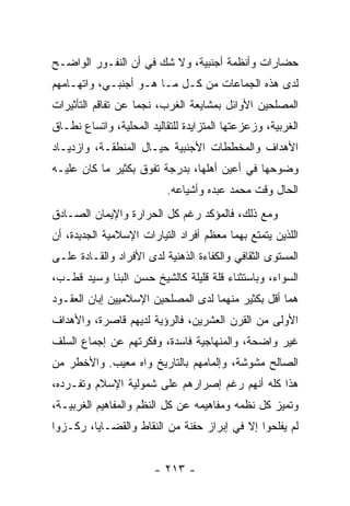 ‫ﺤﻀﺎﺭﺍﺕ ﻭﺃﻨﻅﻤﺔ ﺃﺠﻨﺒﻴﺔ، ﻭﻻ ﺸﻙ ﻓﻲ ﺃﻥ ﺍﻟﻨﻔـﻭﺭ ﺍﻟﻭﺍﻀـﺢ‬
‫ﻟﺩﻯ ﻫﺫﻩ ﺍﻟﺠﻤﺎﻋﺎﺕ ﻤﻥ ﻜـل ﻤـﺎ ﻫـﻭ ﺃﺠﻨﺒـﻲ، ﻭﺍﺘﻬـﺎﻤﻬﻡ‬
‫ﺍﻟﻤﺼﻠﺤﻴﻥ ﺍﻷﻭﺍﺌل ﺒﻤﺸﺎﻴﻌﺔ ﺍﻟﻐﺭﺏ، ﻨﺠﻤﺎ ﻋﻥ ﺘﻔﺎﻗﻡ ﺍﻟﺘﺄﺜﻴﺭﺍﺕ‬
‫ﺍﻟﻐﺭﺒﻴﺔ، ﻭﺯﻋﺯﻋﺘﻬﺎ ﺍﻟﻤﺘﺯﺍﻴﺩﺓ ﻟﻠﺘﻘﺎﻟﻴﺩ ﺍﻟﻤﺤﻠﻴﺔ، ﻭﺍﺘﺴﺎﻉ ﻨﻁـﺎﻕ‬
‫ﺍﻷﻫﺩﺍﻑ ﻭﺍﻟﻤﺨﻁﻁﺎﺕ ﺍﻷﺠﻨﺒﻴﺔ ﺤﻴـﺎل ﺍﻟﻤﻨﻁﻘـﺔ، ﻭﺍﺯﺩﻴـﺎﺩ‬
‫ﻭﻀﻭﺤﻬﺎ ﻓﻲ ﺃﻋﻴﻥ ﺃﻫﻠﻬﺎ، ﺒﺩﺭﺠﺔ ﺘﻔﻭﻕ ﺒﻜﺜﻴﺭ ﻤﺎ ﻜﺎﻥ ﻋﻠﻴـﻪ‬
                           ‫ﺍﻟﺤﺎل ﻭﻗﺕ ﻤﺤﻤﺩ ﻋﺒﺩﻩ ﻭﺃﺸﻴﺎﻋﻪ.‬
‫ﻭﻤﻊ ﺫﻟﻙ، ﻓﺎﻟﻤﺅﻜﺩ ﺭﻏﻡ ﻜل ﺍﻟﺤﺭﺍﺭﺓ ﻭﺍﻹﻴﻤﺎﻥ ﺍﻟﺼـﺎﺩﻕ‬
‫ﺍﻟﻠﺫﻴﻥ ﻴﺘﻤﺘﻊ ﺒﻬﻤﺎ ﻤﻌﻅﻡ ﺃﻓﺭﺍﺩ ﺍﻟﺘﻴﺎﺭﺍﺕ ﺍﻹﺴﻼﻤﻴﺔ ﺍﻟﺠﺩﻴﺩﺓ، ﺃﻥ‬
‫ﺍﻟﻤﺴﺘﻭﻯ ﺍﻟﺜﻘﺎﻓﻲ ﻭﺍﻟﻜﻔﺎﺀﺓ ﺍﻟﺫﻫﻨﻴﺔ ﻟﺩﻯ ﺍﻷﻓﺭﺍﺩ ﻭﺍﻟﻘـﺎﺩﺓ ﻋﻠـﻰ‬
‫ﺍﻟﺴﻭﺍﺀ، ﻭﺒﺎﺴﺘﺜﻨﺎﺀ ﻗﻠﺔ ﻗﻠﻴﻠﺔ ﻜﺎﻟﺸﻴﺦ ﺤﺴﻥ ﺍﻟﺒﻨﺎ ﻭﺴﻴﺩ ﻗﻁـﺏ،‬
‫ﻫﻤﺎ ﺃﻗل ﺒﻜﺜﻴﺭ ﻤﻨﻬﻤﺎ ﻟﺩﻯ ﺍﻟﻤﺼﻠﺤﻴﻥ ﺍﻹﺴﻼﻤﻴﻴﻥ ﺇﺒﺎﻥ ﺍﻟﻌﻘـﻭﺩ‬
‫ﺍﻷﻭﻟﻰ ﻤﻥ ﺍﻟﻘﺭﻥ ﺍﻟﻌﺸﺭﻴﻥ، ﻓﺎﻟﺭﺅﻴﺔ ﻟﺩﻴﻬﻡ ﻗﺎﺼﺭﺓ، ﻭﺍﻷﻫﺩﺍﻑ‬
‫ﻏﻴﺭ ﻭﺍﻀﺤﺔ، ﻭﺍﻟﻤﻨﻬﺎﺠﻴﺔ ﻓﺎﺴﺩﺓ، ﻭﻓﻜﺭﺘﻬﻡ ﻋﻥ ﺇﺠﻤﺎﻉ ﺍﻟﺴﻠﻑ‬
‫ﺍﻟﺼﺎﻟﺢ ﻤﺸﻭﺸﺔ، ﻭﺇﻟﻤﺎﻤﻬﻡ ﺒﺎﻟﺘﺎﺭﻴﺦ ﻭﺍﻩ ﻤﻌﻴﺏ. ﻭﺍﻷﺨﻁﺭ ﻤﻥ‬
‫ﻫﺫﺍ ﻜﻠﻪ ﺃﻨﻬﻡ ﺭﻏﻡ ﺇﺼﺭﺍﺭﻫﻡ ﻋﻠﻰ ﺸﻤﻭﻟﻴﺔ ﺍﻹﺴﻼﻡ ﻭﺘﻔـﺭﺩﻩ،‬
‫ﻭﺘﻤﻴﺯ ﻜل ﻨﻅﻤﻪ ﻭﻤﻔﺎﻫﻴﻤﻪ ﻋﻥ ﻜل ﺍﻟﻨﻅﻡ ﻭﺍﻟﻤﻔﺎﻫﻴﻡ ﺍﻟﻐﺭﺒﻴـﺔ،‬
‫ﻟﻡ ﻴﻔﻠﺤﻭﺍ ﺇﻻ ﻓﻲ ﺇﺒﺭﺍﺯ ﺤﻔﻨﺔ ﻤﻥ ﺍﻟﻨﻘﺎﻁ ﻭﺍﻟﻘﻀـﺎﻴﺎ، ﺭﻜـﺯﻭﺍ‬


                        ‫- ٣١٢ -‬
 