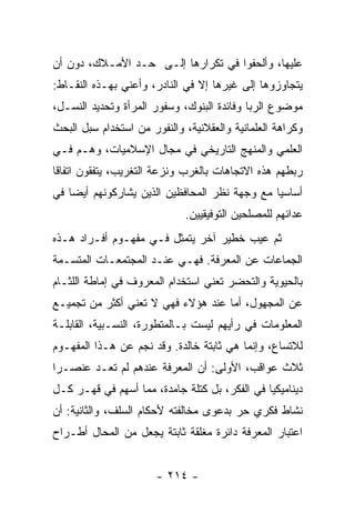 ‫ﻋﻠﻴﻬﺎ، ﻭﺃﻟﺤﻔﻭﺍ ﻓﻲ ﺘﻜﺭﺍﺭﻫﺎ ﺇﻟـﻰ ﺤـﺩ ﺍﻷﻤـﻼﻙ، ﺩﻭﻥ ﺃﻥ‬
‫ﻴﺘﺠﺎﻭﺯﻭﻫﺎ ﺇﻟﻰ ﻏﻴﺭﻫﺎ ﺇﻻ ﻓﻲ ﺍﻟﻨﺎﺩﺭ، ﻭﺃﻋﻨﻲ ﺒﻬـﺫﻩ ﺍﻟﻨﻘـﺎﻁ:‬
‫ﻤﻭﻀﻭﻉ ﺍﻟﺭﺒﺎ ﻭﻓﺎﺌﺩﺓ ﺍﻟﺒﻨﻭﻙ، ﻭﺴﻔﻭﺭ ﺍﻟﻤﺭﺃﺓ ﻭﺘﺤﺩﻴﺩ ﺍﻟﻨﺴـل،‬
‫ﻭﻜﺭﺍﻫﺔ ﺍﻟﻌﻠﻤﺎﻨﻴﺔ ﻭﺍﻟﻌﻘﻼﻨﻴﺔ، ﻭﺍﻟﻨﻔﻭﺭ ﻤﻥ ﺍﺴﺘﺨﺩﺍﻡ ﺴﺒل ﺍﻟﺒﺤﺙ‬
‫ﺍﻟﻌﻠﻤﻲ ﻭﺍﻟﻤﻨﻬﺞ ﺍﻟﺘﺎﺭﻴﺨﻲ ﻓﻲ ﻤﺠﺎل ﺍﻹﺴﻼﻤﻴﺎﺕ، ﻭﻫـﻡ ﻓـﻲ‬
‫ﺭﺒﻁﻬﻡ ﻫﺫﻩ ﺍﻻﺘﺠﺎﻫﺎﺕ ﺒﺎﻟﻐﺭﺏ ﻭﻨﺯﻋﺔ ﺍﻟﺘﻐﺭﻴﺏ، ﻴﺘﻔﻘﻭﻥ ﺍﺘﻔﺎﻗﺎ‬
 ‫ﹰ‬
‫ﺃﺴﺎﺴﻴﺎ ﻤﻊ ﻭﺠﻬﺔ ﻨﻅﺭ ﺍﻟﻤﺤﺎﻓﻅﻴﻥ ﺍﻟﺫﻴﻥ ﻴﺸﺎﺭﻜﻭﻨﻬﻡ ﺃﻴﻀﺎ ﻓﻲ‬
    ‫‪‬‬                                          ‫‪‬‬
                             ‫ﻋﺩﺍﺌﻬﻡ ﻟﻠﻤﺼﻠﺤﻴﻥ ﺍﻟﺘﻭﻓﻴﻘﻴﻴﻥ.‬
‫ﺜﻡ ﻋﻴﺏ ﺨﻁﻴﺭ ﺁﺨﺭ ﻴﺘﻤﺜل ﻓـﻲ ﻤﻔﻬـﻭﻡ ﺃﻓـﺭﺍﺩ ﻫـﺫﻩ‬
‫ﺍﻟﺠﻤﺎﻋﺎﺕ ﻋﻥ ﺍﻟﻤﻌﺭﻓﺔ. ﻓﻬـﻲ ﻋﻨـﺩ ﺍﻟﻤﺠﺘﻤﻌـﺎﺕ ﺍﻟﻤﺘﺴـﻤﺔ‬
‫ﺒﺎﻟﺤﻴﻭﻴﺔ ﻭﺍﻟﺘﺤﻀﺭ ﺘﻌﻨﻲ ﺍﺴﺘﺨﺩﺍﻡ ﺍﻟﻤﻌﺭﻭﻑ ﻓﻲ ﺇﻤﺎﻁﺔ ﺍﻟﻠﺜـﺎﻡ‬
‫ﻋﻥ ﺍﻟﻤﺠﻬﻭل، ﺃﻤﺎ ﻋﻨﺩ ﻫﺅﻻﺀ ﻓﻬﻲ ﻻ ﺘﻌﻨﻲ ﺃﻜﺜﺭ ﻤﻥ ﺘﺠﻤﻴـﻊ‬
‫ﺍﻟﻤﻌﻠﻭﻤﺎﺕ ﻓﻲ ﺭﺃﻴﻬﻡ ﻟﻴﺴﺕ ﺒـﺎﻟﻤﺘﻁﻭﺭﺓ، ﺍﻟﻨﺴـﺒﻴﺔ، ﺍﻟﻘﺎﺒﻠـﺔ‬
‫ﻟﻼﺘﺴﺎﻉ، ﻭﺇﻨﻤﺎ ﻫﻲ ﺜﺎﺒﺘﺔ ﺨﺎﻟﺩﺓ. ﻭﻗﺩ ﻨﺠﻡ ﻋﻥ ﻫـﺫﺍ ﺍﻟﻤﻔﻬـﻭﻡ‬
‫ﺜﻼﺙ ﻋﻭﺍﻗﺏ، ﺍﻷﻭﻟﻰ: ﺃﻥ ﺍﻟﻤﻌﺭﻓﺔ ﻋﻨﺩﻫﻡ ﻟﻡ ﺘﻌـﺩ ﻋﻨﺼـﺭﺍ‬
 ‫‪‬‬
‫ﺩﻴﻨﺎﻤﻴﻜﻴﺎ ﻓﻲ ﺍﻟﻔﻜﺭ، ﺒل ﻜﺘﻠﺔ ﺠﺎﻤﺩﺓ، ﻤﻤﺎ ﺃﺴﻬﻡ ﻓﻲ ﻗﻬـﺭ ﻜـل‬
‫ﻨﺸﺎﻁ ﻓﻜﺭﻱ ﺤﺭ ﺒﺩﻋﻭﻯ ﻤﺨﺎﻟﻔﺘﻪ ﻷﺤﻜﺎﻡ ﺍﻟﺴﻠﻑ، ﻭﺍﻟﺜﺎﻨﻴﺔ: ﺃﻥ‬
‫ﺍﻋﺘﺒﺎﺭ ﺍﻟﻤﻌﺭﻓﺔ ﺩﺍﺌﺭﺓ ﻤﻐﻠﻘﺔ ﺜﺎﺒﺘﺔ ﻴﺠﻌل ﻤﻥ ﺍﻟﻤﺤﺎل ﺃﻁـﺭﺍﺡ‬


                       ‫- ٤١٢ -‬
 