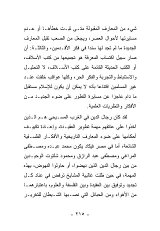 ‫ﺸﻲﺀ ﻤﻥ ﺍﻟﻤﻌﺎﺭﻑ ﺍﻟﻤﻘﺒﻭﻟﺔ ﻤﺘـﻰ ﺜﺒـﺕ ﺨﻁﺄﻫـﺎ ﺃﻭ ﻋـﺩﻡ‬
‫ﻤﺴﺎﻴﺭﺘﻬﺎ ﻷﺤﻭﺍل ﺍﻟﻌﺼﺭ، ﻭﻴﺠﻌل ﻤﻥ ﺍﻟﺼﻌﺏ ﺘﻘﺒل ﺍﻟﻤﻌﺎﺭﻑ‬
‫ﺍﻟﺠﺩﻴﺩﺓ ﻤﺎ ﻟﻡ ﺘﺠﺩ ﻟﻬﺎ ﺴﻨﺩﺍ ﻓﻲ ﻓﻜﺭ ﺍﻷﻗـﺩﻤﻴﻥ، ﻭﺍﻟﺜﺎﻟﺜـﺔ: ﺃﻥ‬
                                ‫‪‬‬
‫ﺼﺎﺭ ﺴﺒﻴل ﺍﻜﺘﺴﺎﺏ ﺍﻟﻤﻌﺭﻓﺔ ﻫﻭ ﺘﺠﻤﻴﻌﻬﺎ ﻤﻥ ﻜﺘﺏ ﺍﻷﺴﻼﻑ،‬
‫ﺃﻭ ﺍﻟﻜﺘﺏ ﺍﻟﺤﺩﻴﺜﺔ ﺍﻟﻘﺎﺌﻤﺔ ﻋﻠﻰ ﻜﺘﺏ ﺍﻷﺴـﻼﻑ، ﻻ ﺍﻟﺘﺤﻠﻴـل‬
‫ﻭﺍﻻﺴﺘﻨﺒﺎﻁ ﻭﺍﻟﺘﺠﺭﺒﺔ ﻭﺍﻟﻔﻜﺭ ﺍﻟﺤﺭ، ﻭﻜﻠﻬﺎ ﻋﻭﺍﻗﺏ ﺨﻠﻘﺕ ﻋﻨـﺩ‬
‫ﻏﻴﺭ ﺍﻟﻤﺴﻠﻤﻴﻥ ﺍﻗﺘﻨﺎﻋﺎ ﺒﺄﻨﻪ ﻻ ﻴﻤﻜﻥ ﺃﻥ ﻴﻜﻭﻥ ﻟﻺﺴﻼﻡ ﻤﺴﺘﻘﺒل‬
                                  ‫‪‬‬
‫ﻤﺎ ﺩﺍﻡ ﻋﺎﺠﺯﺍ ﻋﻥ ﻤﺴﺎﻴﺭﺓ ﺍﻟﺘﻁﻭﺭ ﻋﻠﻰ ﻀﻭﺀ ﺍﻟﺠﺩﻴـﺩ ﻤـﻥ‬
                                      ‫‪‬‬
                                ‫ﺍﻷﻓﻜﺎﺭ ﻭﺍﻟﻨﻅﺭﻴﺎﺕ ﺍﻟﻌﻠﻤﻴﺔ.‬
‫ﻟﻘﺩ ﻜﺎﻥ ﺭﺠﺎل ﺍﻟﺩﻴﻥ ﻓﻲ ﺍﻟﻐﺭﺏ ﺍﻟﻤﺴـﻴﺤﻲ ﻫـﻡ ﺍﻟـﺫﻴﻥ‬
‫ﺁﺨﺫﻭﺍ ﻋﻠﻰ ﻋﺎﺘﻘﻬﻡ ﻤﻬﻤﺔ ﺘﻁﻭﻴﺭ ﺍﻟﻌﻘﻴـﺩﺓ، ﻭﺇﻋـﺎﺩﺓ ﺘﻜﻴﻴـﻑ‬
‫ﺃﺤﻜﺎﻤﻬﺎ ﻋﻠﻰ ﻀﻭﺀ ﺍﻟﻤﻌﺎﺭﻑ ﺍﻟﺘﺎﺭﻴﺨﻴﺔ ﻭﺍﻷﻓﻜـﺎﺭ ﺍﻟﻔﻠﺴـﻔﻴﺔ‬
‫ﺍﻟﺸﺎﺌﻌﺔ، ﺃﻤﺎ ﻓﻲ ﻤﺼﺭ ﻓﻴﻜﺎﺩ ﻴﻜﻭﻥ ﻤﺤﻤﺩ ﻋﺒـﺩﻩ ﻭﻤﺼـﻁﻔﻰ‬
‫ﺍﻟﻤﺭﺍﻏﻲ ﻭﻤﺼﻁﻔﻰ ﻋﺒﺩ ﺍﻟﺭﺍﺯﻕ ﻭﻤﺤﻤﻭﺩ ﺸﻠﺘﻭﺕ ﺍﻟﻭﺤﻴـﺩﻴﻥ‬
‫ﻤﻥ ﺒﻴﻥ ﺭﺠﺎل ﺍﻟﺩﻴﻥ ﺍﻟﺫﻴﻥ ﻨﻬﻀﻭﺍ، ﺃﻭ ﺤﺎﻭﻟﻭﺍ ﺍﻟﻨﻬﻭﺽ، ﺒﻬﺫﻩ‬
‫ﺍﻟﻤﻬﻤﺔ، ﻓﻲ ﺤﻴﻥ ﻅﻠﺕ ﻏﺎﻟﺒﻴﺔ ﺍﻟﻤﺸﺎﻴﺦ ﺘﺭﻓﺽ ﻓﻲ ﻋﻨﺎﺩ ﻜـل‬
‫ﺘﺠﺩﻴﺩ ﻭﺘﻭﻓﻴﻕ ﺒﻴﻥ ﺍﻟﻌﻘﻴﺩﺓ ﻭﺒﻴﻥ ﺍﻟﻔﻠﺴﻔﺔ ﻭﺍﻟﻌﻠﻭﻡ، ﺒﺎﻋﺘﺒﺎﺭﻫﻤـﺎ‬
‫ﻤﻥ ﺍﻷﻫﻭﺍﺀ ﻭﻤﻥ ﺍﻟﺤﺒﺎﺌل ﺍﻟﺘﻲ ﻨﺼـﺒﻬﺎ ﺍﻟﺸـﻴﻁﺎﻥ ﻟﻠﺘﻐﺭﻴـﺭ‬


                        ‫- ٥١٢ -‬
 