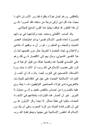 ‫ﺒﺎﻟﻐﺎﻓﻠﻴﻥ. ﻭﺭﻏﻡ ﺃﻴﻤﺎﻥ ﻫﺅﻻﺀ ﺒﻔﻜﺭﺓ ﺘﻁـﻭﺭ ﺍﻷﺩﻴـﺎﻥ ﺫﺍﺘﻬـﺎ‬
‫ﺒﺤﻴﺙ ﺠﺎﺀ ﻜل ﺩﻴﻥ ﺃﺭﻗﻰ ﺩﺭﺠﺔ ﻤﻥ ﺴﺎﺒﻘﻪ، ﻓﻘﺩ ﺃﺼﺭﻭﺍ ﻋﻠـﻰ‬
   ‫ﺃﻥ ﻫﺫﺍ ﺍﻟﺘﻁﻭﺭ ﻗﺩ ﺘﻭﻗﻑ ﻨﻬﺎﺌﻴﺎ ﻤﻨﺫ ﺍﻟﻘﺭﻥ ﺍﻟﺴﺎﺒﻊ ﺍﻟﻤﻴﻼﺩﻱ.‬
                              ‫‪‬‬
‫ﻭﻗﺩ ﺃﺼﺎﺏ ﺍﻷﻓﻐﺎﻨﻲ ﻭﻤﺤﻤﺩ ﻋﺒﺩﻩ ﻭﺃﺘﺒﺎﻋﻬﻤﺎ ﻓﻲ ﺒﻴـﺎﻨﻬﻡ‬
‫ﻟﻀﺭﻭﺭﺓ ﺇﻋﺎﺩﺓ ﺘﻔﺴﻴﺭ ﺍﻹﺴﻼﻡ ﺘﻔﺴﻴﺭﺍ ﻴﻭﺍﺌﻡ ﺍﺤﺘﻴﺎﺠﺎﺕ ﺍﻟﻌﺼﺭ‬
                      ‫‪‬‬
‫ﺍﻟﺤﺩﻴﺙ ﻭﺍﻟﻤﺠﺘﻤـﻊ ﺍﻟﻤﺘﻐﻴـﺭ، ﻏﻴـﺭ ﺃﻥ ﻤـﻭﻗﻔﻬﻡ ﺍﻟـﺩﻓﺎﻋﻲ‬
‫ﻭﺍﻻﻋﺘﺫﺍﺭﻱ ﺘﺠﺎﻩ ﺍﻟﺤﻀﺎﺭﺓ ﺍﻟﻐﺭﺒﻴﺔ ﺤﺎل ﺩﻭﻥ ﺘﻘﺩﻴﻤﻬﻡ ﻟﻤﺜـل‬
‫ﻫﺫﺍ ﺍﻟﺘﻔﺴﻴﺭ ﺍﻟﺸﻤﻭﻟﻲ، ﻭﻤﺎل ﺒﻬﻡ ﺇﻟﻰ ﺍﻻﻗﺘﺼﺎﺭ ﻓـﻲ ﻓﻜـﺭﻫﻡ‬
‫ﻋﻠﻰ ﺍﻟﺘﺼﺩﻱ ﻟﻘﻀﻴﺔ ﻫﻨﺎ ﻭﻗﻀﻴﺔ ﻫﻨﺎﻙ ﻤﻥ ﻗﺒﻴل ﺍﻟﺭﻏﺒﺔ ﻓـﻲ‬
‫ﺍﻟﺭﺩ ﻋﻠﻰ ﺨﺼﻭﻡ ﺍﻹﺴﻼﻡ ﻓﻲ ﺍﻟﻐـﺭﺏ، ﺃﻭ ﺍﻷﺨـﺫ ﺒﻤﺸـﻭﺭﺓ‬
‫ﺍﻷﺼﺩﻗﺎﺀ ﺍﻟﻨﺎﺼﺤﻴﻥ ﻓﻲ ﺍﻟﻐﺭﺏ ﺃﻴﻀﺎ. ﻭﻗـﺩ ﻜـﺎﻥ ﺃﻨﺼـﺎﺭ‬
                   ‫‪‬‬
‫ﺍﻟﺘﻴﺎﺭﺍﺕ ﺍﻹﺴﻼﻤﻴﺔ ﺍﻟﺠﺩﻴﺩﺓ ﻋﻠﻰ ﺤﻕ ﻓﻲ ﺍﻨﺘﻘﺎﺩﺍﺘﻬﻡ ﻟﻠﻤﻭﻗـﻑ‬
‫»ﺍﻟﺘﻐﺭﻴﺒﻲ« ﻟﺩﻯ ﻫﺅﻻﺀ ﺍﻟﻤﺼﻠﺤﻴﻥ ﺍﻟﺘﻭﻓﻴﻘﻴﻴﻥ، ﻟﻤـﺎ ﻴﻨﻁـﻭﻱ‬
‫ﻋﻠﻴﻪ ﺒﺎﻟﻀﺭﻭﺭﺓ ﻤﻥ ﺇﺤﺴﺎﺱ ﺒﺎﻟﻨﻘﺹ ﺩﻓﻌﻬـﻡ ﺇﻟـﻰ ﻤﺤﺎﻭﻟـﺔ‬
‫ﺍﻟﺘﺒﺭﻴﺭ. ﻏﻴﺭ ﺃﻥ ﺃﻨﺼﺎﺭ ﻫﺫﻩ ﺍﻟﺘﻴﺎﺭﺍﺕ، ﺒﺎﻨﺩﻓﺎﻋﻬﻡ ﻓﻲ ﺍﻻﺘﺠـﺎﻩ‬
‫ﺍﻟﻤﻀﺎﺩ، ﻭﻗﻌﻭﺍ ﻓﻲ ﺨﻁﺄ ﻤﻤﺎﺜل. ﺇﺫﺍ ﺒﻴﻨﻤﺎ ﺭﻜﺯ ﺍﻷﻭﻟﻭﻥ ﻋﻠـﻰ‬
‫ﻨﻔﻲ ﺃﻥ ﺘﻜﻭﻥ ﻓﺎﺌﺩﺓ ﺍﻟﺒﻨﻭﻙ ﻤﻥ ﺍﻟﺭﺒﺎ ﺍﻟﻤﺤﺭﻡ، ﻭﻨﻔﻲ ﺃﻥ ﻴﻜـﻭﻥ‬
‫ﺍﻹﺴﻼﻡ ﻗﺩ ﺍﻨﺘﻘﺹ ﺍﻹﺴﻼﻤﻴﺔ ﻫﻲ ﺒﻌﻴﻨﻬﺎ ﻭﺩﻴﻤﻘﺭﺍﻁﻴﺔ ﺍﻟﻐـﺭﺏ‬


                       ‫- ٦١٢ -‬
 