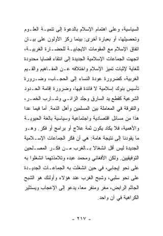 ‫ﺍﻟﺴﻴﺎﺴﻴﺔ، ﻭﻋﻠﻰ ﺍﻫﺘﻤﺎﻡ ﺍﻹﺴﻼﻡ ﺒﺎﻟﺩﻋﻭﺓ ﺇﻟﻰ ﺘﻨﻤﻴـﺔ ﺍﻟﻌﻠـﻭﻡ‬
‫ﻭﺘﺤﺼﻴﻠﻬﺎ، ﺃﻭ ﺒﻌﺒﺎﺭﺓ ﺃﺨﺭﻯ: ﺒﻴﻨﻤﺎ ﺭﻜﺯ ﺍﻷﻭﻟﻭﻥ ﻋﻠﻰ ﺒﻴـﺎﻥ‬
‫ﺍﺘﻔﺎﻕ ﺍﻹﺴﻼﻡ ﻤﻊ ﺍﻟﻤﻘﻭﻤﺎﺕ ﺍﻻﻴﺠﺎﺒﻴـﺔ ﻟﻠﺤﻀـﺎﺭﺓ ﺍﻟﻐﺭﺒﻴـﺔ،‬
‫ﺍﺘﺠﻬﺕ ﺍﻟﺠﻤﺎﻋﺎﺕ ﺍﻹﺴﻼﻤﻴﺔ ﺍﻟﺠﺩﻴﺩﺓ ﺇﻟﻰ ﺍﻨﺘﻘﺎﺀ ﻗﻀﺎﻴﺎ ﻤﺤﺩﻭﺩﺓ‬
‫ﻟﻠﻐﺎﻴﺔ ﻹﺜﺒﺎﺕ ﺘﻤﻴﺯ ﺍﻹﺴﻼﻡ ﻭﺍﺨﺘﻼﻓﻪ ﻋـﻥ ﺍﻟﻤﻔـﺎﻫﻴﻡ ﻭﺍﻟﻘـﻴﻡ‬
‫ﺍﻟﻐﺭﺒﻴﺔ، ﻜﻀﺭﻭﺭﺓ ﻋﻭﺩﺓ ﺍﻟﻨﺴﺎﺀ ﺇﻟﻰ ﺍﻟﺤﺠـﺎﺏ، ﻭﻀـﺭﻭﺭﺓ‬
‫ﺘﺄﺴﻴﺱ ﺒﻨﻭﻙ ﺇﺴﻼﻤﻴﺔ ﻻ ﻓﺎﺌﺩﺓ ﻓﻴﻬﺎ، ﻭﻀﺭﻭﺭﺓ ﺇﻗﺎﻤﺔ ﺍﻟﺤـﺩﻭﺩ‬
‫ﺍﻟﺸﺭﻋﻴﺔ ﻜﻘﻁﻊ ﻴﺩ ﺍﻟﺴﺎﺭﻕ ﻭﺠﻠﺩ ﺍﻟﺯﺍﻨـﻲ ﻭﺸـﺎﺭﺏ ﺍﻟﺨﻤـﺭ،‬
‫ﻭﺍﻟﺘﻔﺭﻗﺔ ﻓﻲ ﺍﻟﻤﻌﺎﻤﻠﺔ ﺒﻴﻥ ﺍﻟﻤﺴﻠﻤﻴﻥ ﻭﺃﻫل ﺍﻟﺫﻤﺔ. ﺃﻤﺎ ﻓﻴﻤﺎ ﻋﺩﺍ‬
‫ﻫﺫﺍ ﻤﻥ ﻤﺴﺎﺌل ﺍﻗﺘﺼﺎﺩﻴﺔ ﻭﺍﺠﺘﻤﺎﻋﻴﺔ ﻭﺴﻴﺎﺴﻴﺔ ﺒﺎﻟﻐﺔ ﺍﻟﺤﻴﻭﻴـﺔ‬
‫ﻭﺍﻷﻫﻤﻴﺔ، ﻓﻼ ﻴﻜﺎﺩ ﻴﻜﻭﻥ ﺜﻤﺔ ﻋﻼﺝ ﺃﻭ ﺒﺭﺍﻤﺞ ﺃﻭ ﻓﻜﺭ. ﻭﻫـﻭ‬
‫ﻤﺎ ﻴﻘﻭﺩﻨﺎ ﺇﻟﻰ ﻨﺘﻴﺠﺔ ﻫﺎﻤﺔ: ﻫﻲ ﺃﻥ ﻓﻜﺭ ﺍﻟﺠﻤﺎﻋﺎﺕ ﺍﻹﺴـﻼﻤﻴﺔ‬
‫ﺍﻟﺠﺩﻴﺩﺓ ﻟﻴﺱ ﺃﻗل ﺍﻨﺸﻐﺎﻻ ﺒـﺎﻟﻐﺭﺏ ﻤـﻥ ﻓﻜـﺭ ﺍﻟﻤﺼـﻠﺤﻴﻥ‬
‫ﺍﻟﺘﻭﻓﻴﻘﻴﻴﻥ. ﻭﻟﻜﻥ ﺍﻷﻓﻐﺎﻨﻲ ﻭﻤﺤﻤﺩ ﻋﺒﺩﻩ ﻭﺘﻼﻤﺫﺘﻬﻤﺎ ﺍﻨﺸﻐﻠﻭﺍ ﺒﻪ‬
‫ﻋﻠﻰ ﻨﺤﻭ ﺇﻴﺠﺎﺒﻲ، ﻓﻲ ﺤﻴﻥ ﺍﻨﺸﻐﻠﺕ ﺒﻪ ﺍﻟﺠﻤﺎﻋـﺎﺕ ﺍﻟﺠﺩﻴـﺩﺓ‬
‫ﻋﻠﻰ ﻨﺤﻭ ﺴﻠﺒﻲ، ﻭﺸﺒﺢ ﺍﻟﻐﺭﺏ ﻋﻨﺩ ﻫﺅﻻﺀ ﻭﺃﻭﻟﺌﻙ ﻫﻭ ﺍﻟﺸﺒﺢ‬
‫ﺍﻟﺠﺎﺜﻡ ﺍﻟﺭﺍﺒﺽ، ﻤﻐﺭ ﻭﻤﻨﻔﺭ ﻤﻌﺎ، ﻴﺩﻋﻭ ﺇﻟﻰ ﺍﻹﻋﺠﺎﺏ ﻭﻴﺴﺘﺜﻴﺭ‬
                          ‫‪‬‬
                                    ‫ﺍﻟﻜﺭﺍﻫﻴﺔ ﻓﻲ ﺁﻥ ﻭﺍﺤﺩ.‬


                        ‫- ٧١٢ -‬
 