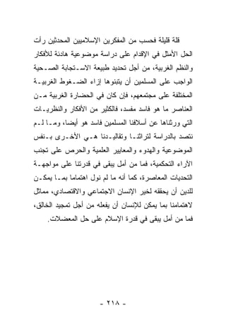 ‫ﻗﻠﺔ ﻗﻠﻴﻠﺔ ﻓﺤﺴﺏ ﻤﻥ ﺍﻟﻤﻔﻜﺭﻴﻥ ﺍﻹﺴﻼﻤﻴﻴﻥ ﺍﻟﻤﺤﺩﺜﻴﻥ ﺭﺃﺕ‬
‫ﺍﻟﺤل ﺍﻷﻤﺜل ﻓﻲ ﺍﻹﻗﺩﺍﻡ ﻋﻠﻰ ﺩﺭﺍﺴﺔ ﻤﻭﻀﻭﻋﻴﺔ ﻫﺎﺩﺌﺔ ﻟﻸﻓﻜﺎﺭ‬
‫ﻭﺍﻟﻨﻅﻡ ﺍﻟﻐﺭﺒﻴﺔ، ﻤﻥ ﺃﺠل ﺘﺤﺩﻴﺩ ﻁﺒﻴﻌﺔ ﺍﻻﺴـﺘﺠﺎﺒﺔ ﺍﻟﺼـﺤﻴﺔ‬
‫ﺍﻟﻭﺍﺠﺏ ﻋﻠﻰ ﺍﻟﻤﺴﻠﻤﻴﻥ ﺃﻥ ﻴﺘﺒﻨﻭﻫﺎ ﺇﺯﺍﺀ ﺍﻟﻀـﻐﻭﻁ ﺍﻟﻐﺭﺒﻴـﺔ‬
‫ﺍﻟﻤﺨﺘﻠﻔﺔ ﻋﻠﻰ ﻤﺠﺘﻤﻌﻬﻡ، ﻓﺈﻥ ﻜﺎﻥ ﻓﻲ ﺍﻟﺤﻀﺎﺭﺓ ﺍﻟﻐﺭﺒﻴﺔ ﻤـﻥ‬
‫ﺍﻟﻌﻨﺎﺼﺭ ﻤﺎ ﻫﻭ ﻓﺎﺴﺩ ﻤﻔﺴﺩ، ﻓﺎﻟﻜﺜﻴﺭ ﻤﻥ ﺍﻷﻓﻜﺎﺭ ﻭﺍﻟﻨﻅﺭﻴـﺎﺕ‬
‫ﺍﻟﺘﻲ ﻭﺭﺜﻨﺎﻫﺎ ﻋﻥ ﺃﺴﻼﻓﻨﺎ ﺍﻟﻤﺴﻠﻤﻴﻥ ﻓﺎﺴﺩ ﻫﻭ ﺃﻴﻀﺎ، ﻭﻤـﺎ ﻟـﻡ‬
           ‫‪‬‬
‫ﻨﺘﺼﺩ ﺒﺎﻟﺩﺭﺍﺴﺔ ﻟﺘﺭﺍﺜﻨـﺎ ﻭﺘﻘﺎﻟﻴـﺩﻨﺎ ﻫـﻲ ﺍﻷﺨـﺭﻯ ﺒـﻨﻔﺱ‬
‫ﺍﻟﻤﻭﻀﻭﻋﻴﺔ ﻭﺍﻟﻬﺩﻭﺀ ﻭﺍﻟﻤﻌﺎﻴﻴﺭ ﺍﻟﻌﻠﻤﻴﺔ ﻭﺍﻟﺤﺭﺹ ﻋﻠﻰ ﺘﺠﻨﺏ‬
‫ﺍﻵﺭﺍﺀ ﺍﻟﺘﺤﻜﻤﻴﺔ، ﻓﻤﺎ ﻤﻥ ﺃﻤل ﻴﺒﻘﻰ ﻓﻲ ﻗﺩﺭﺘﻨﺎ ﻋﻠﻰ ﻤﻭﺍﺠﻬـﺔ‬
‫ﺍﻟﺘﺤﺩﻴﺎﺕ ﺍﻟﻤﻌﺎﺼﺭﺓ، ﻜﻤﺎ ﺃﻨﻪ ﻤﺎ ﻟﻡ ﻨﻭل ﺍﻫﺘﻤﺎﻤﺎ ﺒﻤـﺎ ﻴﻤﻜـﻥ‬
            ‫‪‬‬
‫ﻟﻠﺩﻴﻥ ﺃﻥ ﻴﺤﻘﻘﻪ ﻟﺨﻴﺭ ﺍﻹﻨﺴﺎﻥ ﺍﻻﺠﺘﻤﺎﻋﻲ ﻭﺍﻻﻗﺘﺼﺎﺩﻱ، ﻤﻤﺎﺜل‬
‫ﻻﻫﺘﻤﺎﻤﻨﺎ ﺒﻤﺎ ﻴﻤﻜﻥ ﻟﻺﻨﺴﺎﻥ ﺃﻥ ﻴﻔﻌﻠﻪ ﻤﻥ ﺃﺠل ﺘﻤﺠﻴﺩ ﺍﻟﺨﺎﻟﻕ،‬
    ‫ﻓﻤﺎ ﻤﻥ ﺃﻤل ﻴﺒﻘﻰ ﻓﻲ ﻗﺩﺭﺓ ﺍﻹﺴﻼﻡ ﻋﻠﻰ ﺤل ﺍﻟﻤﻌﻀﻼﺕ.‬




                      ‫- ٨١٢ -‬
 