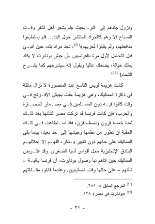 ‫ﻭﻨﺯﻭل ﺠﻨﺩﻫﻡ ﺇﻟﻰ ﺍﻟﺒﺭ، ﺒﺤﻴﺙ »ﻟﻡ ﻴﺸﻌﺭ ﺃﻫل ﺍﻟﺜﻐﺭ ﻭﻗـﺕ‬
‫ﺍﻟﺼﺒﺎﺡ ﺇﻻ ﻭﻫﻡ ﻜﺎﻟﺠﺭﺍﺩ ﺍﻟﻤﻨﺘﺸﺭ ﺤﻭل ﺍﻟﺒﻠﺩ... ﻓﻠﻡ ﻴﺴﺘﻁﻴﻌﻭﺍ‬
‫ﻤﺩﺍﻓﻌﺘﻬﻡ، ﻭﻟﻡ ﻴﺜﺒﺘﻭﺍ ﻟﺤﺭﺒﻬﻡ«)12(، ﻨﺠﺩ ﻤﺭﺍﺩ ﺒﻙ، ﺤﻴﻥ ﺃﻨﺒـﺊ‬
‫ﻗﺒل ﺍﻟﺘﺤﺎﻤل ﻷﻭل ﻤﺭﺓ ﺒﺎﻟﻔﺭﻨﺴﻴﻴﻥ ﺒﺄﻥ ﺠﻴﺵ ﺒﻭﻨﺎﺒﺭﺕ ﻻ ﻴﻜﺎﺩ‬
‫ﻴﻤﻠﻙ ﺨﻴﺎﻟﺔ، ﻴﻀﺤﻙ ﻋﺎﻟﻴﺎ ﻭﻴﻘﻭل ﺇﻨﻪ ﺴﻴﺸﺭﺤﻬﻡ ﻜﻤﺎ ﻴﺸـﺭﺡ‬
                             ‫‪‬‬
                                              ‫)22(‬
                                                     ‫ﺍﻟﺸﻤﺎﻡ!‬
‫ﻜﺎﻨﺕ ﻫﺯﻴﻤﺔ ﻟﻭﻴﺱ ﺍﻟﺘﺎﺴﻊ ﻋﻨﺩ ﺍﻟﻤﻨﺼﻭﺭﺓ ﻻ ﺘﺯﺍل ﻤﺎﺜﻠﺔ‬
‫ﻓﻲ ﺫﺍﻜﺭﺓ ﺍﻟﻤﻤﺎﻟﻴﻙ، ﻭﻫﻲ ﻫﺯﻴﻤﺔ ﺤﻠﺕ ﺒﺠﻴﺵ ﺍﻹﻓـﺭﻨﺞ ﻓـﻲ‬
‫ﻭﻗﺕ ﻜﺎﻨﻭﺍ ﻓﻴـﻪ ﺩﻭﻥ ﺍﻟﻤﺴـﻠﻤﻴﻥ ﻓـﻲ ﻤﻀـﻤﺎﺭ ﺍﻟﺤﻀـﺎﺭﺓ‬
‫ﻭﺍﻟﺤﺭﺏ، ﻓﺈﻥ ﻜﺎﻨﺕ ﻓﺭﻨﺴﺎ ﻗﺩ ﺘﺭﻜﺕ ﻤﺼﺭ ﻟﺸﺄﻨﻬﺎ ﺒﻌﺩ ﺫﻟـﻙ‬
‫ﻟﻤﺩﺓ ﺨﻤﺴﺔ ﻗﺭﻭﻥ ﻭﻨﺼﻑ ﻗﺭﻥ، ﻓﻘﺩ ﺍﺴـﺘﻁﺎﻋﺕ ﻓـﻲ ﺘﻠـﻙ‬
‫ﺍﻟﺤﻘﺒﺔ ﺃﻥ ﺘﻁﻭﺭ ﻤﻥ ﻨﻅﻤﻬﺎ ﻭﺠﻴﺸﻬﺎ ﺇﻟﻰ ﺤﺩ ﺒﻌﻴﺩ، ﺒﻴﻨﻤﺎ ﺒﻘﻰ‬
‫ﺍﻟﻤﻤﺎﻟﻴﻙ ﻋﻠﻰ ﺤﺎﻟﻬﻡ ﺩﻭﻥ ﺘﻐﻴﻴﺭ ﻴـﺫﻜﺭ، ﺍﻟﻠﻬـﻡ ﺇﻻ ﺇﺤﻼﻟﻬـﻡ‬
‫ﺍﻟﺒﻨﺎﺩﻕ ﺍﻹﻨﺠﻠﻴﺯﻴﺔ ﻤﺤل ﺃﻗﻭﺍﺱ ﺁﺴﻴﺎ ﺍﻟﺼﻐﺭﻯ. ﻭﻗﺩ ﺍﻓﺘـﺭﺽ‬
‫ﺍﻟﻤﻤﺎﻟﻴﻙ ﺤﻴﻥ ﺃﺘﺎﻫﻡ ﻨﺒﺄ ﻭﺼﻭل ﺒﻭﻨﺎﺒﺭﺕ، ﺃﻥ ﻓﺭﻨﺴﺎ ﺒﺎﻗﻴـﺔ –‬
‫ﺸﺄﻨﻬﻡ – ﻋﻠﻰ ﺤﺎﻟﻬﺎ ﻭﻗﺕ ﺍﻟﺼﻠﻴﺒﻴﻴﻥ. ﻭﻋﻨﺩﻤﺎ ﻗﺎﺒﻠﻭﻩ ﻤﻘـﺎﺒﻠﺘﻬﻡ‬

                                                         ‫)12(‬
                                 ‫ﺍﻟﻤﺭﺠﻊ ﺍﻟﺴﺎﺒﻕ ٤: ٥٨٢.‬
                                                         ‫)22(‬
                              ‫»ﺒﻭﻨﺎﺒﺭﺕ ﻓﻲ ﻤﺼﺭ« ٨٢١.‬

                        ‫- ١٢ -‬
 