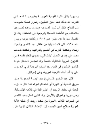 ‫ﻭﺴﻭﺭﻴﺎ ﻭﻜﺄﻥ ﻓﻜﺭﺓ ﺍﻟﻘﻭﻤﻴﺔ ﺍﻟﻌﺭﺒﻴـﺔ ﺒﻤﻔﻬﻭﻤﻬـﺎ ﺍﻟﻤﻌـﺎﺩﻱ‬
‫ﻟﻠﻐﺭﺏ، ﻗﺩ ﺒﺩﺃﺕ ﺘﺩﺨل ﺤﻴﺯ ﺍﻟﺘﻁﺒﻴﻕ، ﻭﺘﺤﺭﺯ ﻗﺴﻁﺎ ﻤﻠﻤﻭ ‪‬ـﺎ‬
  ‫ﺴ‬       ‫ﹰ‬
‫ﻤﻥ ﺍﻟﻨﺠﺎﺡ، ﻓﻜﺎﻥ ﺃﻥ ﺸﻤﺭ ﺍﻟﻐـﺭﺏ ﻋـﻥ ﺴـﺎﻋﺩﻩ ﻟﻀـﺭﺒﻬﺎ‬
‫ﺒﺎﻟﺘﺤﺎﻟﻑ ﻤﻊ ﺍﻷﻨﻅﻤﺔ ﺍﻟﻤﺴﻤﺎﺓ ﺒﺎﻟﺭﺠﻌﻴﺔ ﻓﻲ ﺍﻟﻤﻨﻁﻘﺔ، ﻭﻜـﺎﻥ‬
‫ﺍﻨﻔﺼﺎل ﺴﻭﺭﻴﺎ ﻋﻥ ﻤﺼﺭ ﻋﺎﻡ ١٦٩١، ﻭﻜﺎﻨﺕ ﺤﺭﺏ ﻴﻭﻨﻴـﻭ‬
‫ﻋﺎﻡ ٧٦٩١ ﺍﻟﺘﻲ ﻗﻠﻤﺕ ﻨﻬﺎﺌﻴﺎ ﻤﻥ ﺃﻅﻔﺎﺭ ﻋﺒﺩ ﺍﻟﻨﺎﺼﺭ ﻭﺃﺫﻫﺒﺕ‬
                            ‫‪‬‬
‫ﺭﻴﺤﻪ، ﻭﺸﻜﻜﺕ ﺍﻟﻌﺭﺏ ﻓﻲ ﺃﻨﻔﺴﻬﻡ ﻭﻗﺩﺭﺍﺘﻬﻡ، ﻭﺸﻜﻜﺕ ﺸـﻌﺏ‬
‫ﻤﺼﺭ ﻓﻲ ﺠﺩﻭﻯ ﺍﻟﻨﻅﺎﻡ ﺍﻻﺸﺘﺭﺍﻜﻲ ﻭﺠﺩﻭﻯ ﺇﻗﺤﺎﻡ ﻨﻔﺴﻪ ﻓـﻲ‬
‫ﺍﻟﺸﺅﻭﻥ ﺍﻟﻌﺭﺒﻴﺔ ﺍﻟﺩﺍﺨﻠﻴﺔ، ﺨﺎﺼﺔ ﻭﻗﺩ ﺍﻋﺘﺒـﺭ ﺘـﺩﺨل ﻋﺒـﺩ‬
‫ﺍﻟﻨﺎﺼﺭ ﺍﻟﻤﺸﺌﻭﻡ ﻓﻲ ﺍﻟﻴﻤﻥ ﺃﺤﺩ ﺃﺴﺒﺎﺏ ﺍﻟﻬﺯﻴﻤﺔ ﻓـﻲ ﺍﻟﺤـﺭﺏ‬
           ‫ﻋﻠﻰ ﻴﺩ ﺃﻟﺩ ﺃﻋﺩﺍﺀ ﺍﻟﻘﻭﻤﻴﺔ ﺍﻟﻌﺭﺒﻴﺔ، ﻭﻫﻲ ﺇﺴﺭﺍﺌﻴل.‬
‫ﻓﺸل ﻋﺒﺩ ﺍﻟﻨﺎﺼﺭ ﺇﺫﻥ ﻓﻲ ﺘﻭﺤﻴﺩ ﺍﻷﻤـﺔ ﺍﻟﻌﺭﺒﻴـﺔ ﻋـﻥ‬
‫ﻁﺭﻴﻕ ﺍﻟﺩﻋﺎﻴﺔ ﺃﻭ ﺍﻟﺜﻭﺭﺓ ﺃﻭ ﺍﺴﺘﺨﺩﺍﻡ ﺍﻟﻘﻭﺓ، ﻜﻤﺎ ﻓﺸل ﺤـﺯﺏ‬
‫ﺍﻟﺒﻌﺙ ﻓﻲ ﺘﺤﻘﻴﻕ ﺍﻟﻭﺤﺩﺓ ﺃﻭ ﺍﻻﺸﺘﺭﺍﻜﻴﺔ ﻓﻲ ﻗﻼﻋﻪ ﺍﻷﺼـﻠﻴﺔ،‬
‫ﻭﻫﻲ ﺴﻭﺭﻴﺎ ﻭﺍﻟﻌﺭﺍﻕ ﻭﺍﻷﺭﺩﻥ. ﻭﻗﺩ ﺍﻨﺘﻬﻰ ﺍﻟﺤﺎل ﺒﻌﺒﺩ ﺍﻟﻨﺎﺼﺭ‬
‫ﻓﻲ ﺍﻟﺴﻨﻭﺍﺕ ﺍﻟﺜﻼﺙ ﺍﻷﺨﻴﺭﺓ ﻤﻥ ﺤﻜﻤﻪ، ﻭﺒﻌﺩ ﺃﻥ ﺨﺎﻟﺘﻪ ﺍﻷﻤﺔ‬
‫ﺍﻟﻌﺭﺒﻴﺔ ﺼﻼﺡ ﺍﻟﺩﻴﻥ ﺍﻟﺠﺩﻴﺩ، ﺇﻟﻰ ﺍﻻﻋﺘﻤﺎﺩ ﺍﻟﻜﺎﻤل ﺘﻘﺭﻴﺒﺎ ﻋﻠﻰ‬
     ‫‪‬‬




                       ‫- ٥٢٢ -‬
 