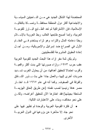 ‫ﺍﻟﻤﺤﺘﻀﻨﺔ ﻟﻬﺫﺍ ﺍﻟﺸﻜل ﺍﻟﺠﺩﻴﺩ ﻫﻲ ﻤـﻥ ﺍﻟﻨـﺎﺤﻴﺘﻴﻥ ﺍﻟﺴﻴﺎﺴـﻴﺔ‬
‫ﻭﺍﻻﺠﺘﻤﺎﻋﻴﺔ ﺃﻜﺜﺭ ﺩﻭل ﺍﻟﻤﻨﻁﻘﺔ ﻤﺤﺎﻓﻅـﺔ ﻭﺘﻤﺴـﻜﺎ ﺒﺎﻟﺘﻘﺎﻟﻴـﺩ‬
            ‫ﹰ‬
‫ﺍﻹﺴﻼﻤﻴﺔ، ﻓﺈﻥ ﺍﻻﺸﺘﺭﺍﻜﻴﺔ ﻟﻡ ﺘﻌﺩ ﺍﻟﻁـﺎﺒﻊ ﺍﻟﺒـﺎﺭﺯ ﻟﻠﻘﻭﻤﻴـﺔ‬
‫ﺍﻟﻌﺭﺒﻴﺔ، ﻭﺇﻨﻤﺎ ﺃﺼﺒﺢ ﻁﺎﺒﻌﻬﺎ ﺍﻟﻐﺎﻟﺏ ﺭﺒﻁ ﺍﻟﻌﺭﻭﺒﺔ ﺒﺎﻹﺴـﻼﻡ‬
‫ﺭﺒﻁﺎ ﺩﻋﺎﻤﺘﻪ ﺍﻟﻤﺎل ﻭﺍﻟﺜﺭﺍﺀ، ﻭﻫﻭ ﺜﺭﺍﺀ ﻴﺴﺘﺨﺩﻡ ﻓـﻲ ﺍﻟﻤﻘـﺎﻡ‬
                                                   ‫ﹰ‬
‫ﺍﻷﻭل ﻓﻲ ﺍﻟﺼﺭﺍﻉ ﻀﺩ ﺇﺴﺭﺍﺌﻴل ﻭﺍﻹﻤﺒﺭﻴﺎﻟﻴﺔ، ﻭﻤـﻥ ﺃﺠـل‬
                      ‫ﺇﻋﺎﺩﺓ ﺍﻟﺤﻘﻭﻕ ﺍﻟﻤﺸﺭﻭﻋﺔ ﻟﻠﻔﻠﺴﻁﻴﻨﻴﻴﻥ.‬
‫ﻭﻟﻡ ﻴﻜﻥ ﺜﻤﺔ ﻤﻔﺭ ﺇﺯﺍﺀ ﻫﺫﺍ ﺍﻟﺒﻌﺙ ﺍﻟﺠﺩﻴﺩ ﻟﻠﻘﻭﻤﻴﺔ ﺍﻟﻌﺭﺒﻴﺔ‬
‫ﻋﻘﺏ ﺤﺭﺏ ٣٧٩١، ﻭﺇﺯﺍﺀ ﺼﻭﺭﺘﻬﺎ ﺍﻟﺘﻲ ﺒﺩﺕ ﺃﻜﺜﺭ ﻭﺍﻗﻌﻴـﺔ‬
‫ﻭﺃﻗﺭﺏ ﺍﺤﺘﻤﺎﻻ ﻟﺘﺤﻘﻴﻕ ﺃﻫﺩﺍﻓﻬﺎ، ﻤﻥ ﺃﻥ ﻴﺤﺎﻭل ﺍﻟﻐﺭﺏ ﺘﺴـﺩﻴﺩ‬
                                         ‫ﹰ‬
‫ﻀﺭﺒﺎﺕ ﺃﺨﺭﻯ ﺇﻟﻴﻬﺎ، ﻭﺍﻟﻌﻤل ﺠﺎﺩﺍ ﻋﻠﻰ ﺒﺙ ﺒـﺫﻭﺭ ﺍﻟﺸـﻘﺎﻕ‬
                      ‫‪‬‬
‫ﻭﺍﻟﻔﺭﻗﺔ ﻓﻲ ﺍﻟﺼﻔﻭﻑ. ﻭﻜﻤﺎ ﺃﻨﻪ ﻓﻲ ﻋﺎﻡ ٧٦٩١ ﻗـﺩ ﺍﺨﺘـﺎﺭ‬
‫ﻤﺼﺭ ﻫﺩﻓﺎ ﺭﺌﻴﺴﻴﺎ ﻟﺼﺏ ﻨﻘﻤﺘﻪ )ﻋﻥ ﻁﺭﻴﻕ ﺇﻟﺤﺎﻕ ﺍﻟﻬﺯﻴﻤـﺔ‬
                                   ‫‪‬‬      ‫ﹰ‬
‫ﺍﻟﺴﺎﺤﻘﺔ ﺒﺠﻴﺸﻬﺎ( ﻓﻘﺩ ﺍﺨﺘﺎﺭﻫﺎ ﺍﻵﻥ ﻟﺘﺤﻘﻴﻕ ﺃﻏﺭﺍﻀﻪ، ﻭﻟﻜـﻥ‬
            ‫ﻋﻠﻰ ﻨﺤﻭ ﻤﺨﺎﻟﻑ، ﻭﺒﻨﺎﺀ ﻋﻠﻰ ﺍﻻﻋﺘﺒﺎﺭﺍﺕ ﺍﻟﺘﺎﻟﻴﺔ:‬
‫• ﺃﻥ ﻓﻜﺭﺓ ﺍﻟﻘﻭﻤﻴﺔ ﺍﻟﻌﺭﺒﻴﺔ ﻭﺍﻟﻭﺤﺩﺓ ﻟﻡ ﺘﻅﻬﺭ ﻓﻴﻬﺎ ﻋﻠﻰ‬
‫ﻨﺤﻭ ﺠﺎﺩ ﺇﻻ ﻤﺘﺄﺨﺭﺓ ﻋﻥ ﺒﺯﻭﻏﻬﺎ ﻓﻲ ﺍﻟﺩﻭل ﺍﻟﻌﺭﺒﻴـﺔ‬
                                         ‫ﺍﻷﺨﺭﻯ.‬


                        ‫- ٧٢٢ -‬
 