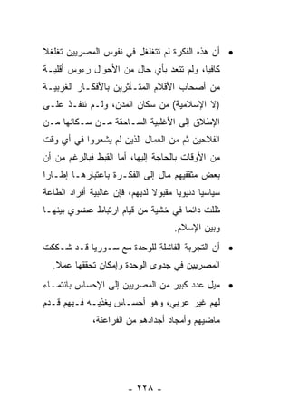 ‫• ﺃﻥ ﻫﺫﻩ ﺍﻟﻔﻜﺭﺓ ﻟﻡ ﺘﺘﻐﻠﻐل ﻓﻲ ﻨﻔﻭﺱ ﺍﻟﻤﺼﺭﻴﻴﻥ ﺘﻐﻠﻐﻼ‬
‫ﹰ‬
‫ﻜﺎﻓﻴﺎ، ﻭﻟﻡ ﺘﺘﻌﺩ ﺒﺄﻱ ﺤﺎل ﻤﻥ ﺍﻷﺤﻭﺍل ﺭﺀﻭﺱ ﺃﻗﻠﻴـﺔ‬
                                         ‫‪‬‬
‫ﻤﻥ ﺃﺼﺤﺎﺏ ﺍﻷﻗﻼﻡ ﺍﻟﻤﺘـﺄﺜﺭﻴﻥ ﺒﺎﻷﻓﻜـﺎﺭ ﺍﻟﻐﺭﺒﻴـﺔ‬
‫)ﻻ ﺍﻹﺴﻼﻤﻴﺔ( ﻤﻥ ﺴﻜﺎﻥ ﺍﻟﻤﺩﻥ، ﻭﻟـﻡ ﺘﻨﻔـﺫ ﻋﻠـﻰ‬
‫ﺍﻹﻁﻼﻕ ﺇﻟﻰ ﺍﻷﻏﻠﺒﻴﺔ ﺍﻟﺴـﺎﺤﻘﺔ ﻤـﻥ ﺴـﻜﺎﻨﻬﺎ ﻤـﻥ‬
‫ﺍﻟﻔﻼﺤﻴﻥ ﺜﻡ ﻤﻥ ﺍﻟﻌﻤﺎل ﺍﻟﺫﻴﻥ ﻟﻡ ﻴﺸﻌﺭﻭﺍ ﻓﻲ ﺃﻱ ﻭﻗﺕ‬
‫ﻤﻥ ﺍﻷﻭﻗﺎﺕ ﺒﺎﻟﺤﺎﺠﺔ ﺇﻟﻴﻬﺎ، ﺃﻤﺎ ﺍﻟﻘﺒﻁ ﻓﺒﺎﻟﺭﻏﻡ ﻤﻥ ﺃﻥ‬
‫ﺒﻌﺽ ﻤﺜﻘﻔﻴﻬﻡ ﻤﺎل ﺇﻟﻰ ﺍﻟﻔﻜـﺭﺓ ﺒﺎﻋﺘﺒﺎﺭﻫـﺎ ﺇﻁـﺎﺭﺍ‬
 ‫‪‬‬
‫ﺴﻴﺎﺴﻴﺎ ﺩﻨﻴﻭﻴﺎ ﻤﻘﺒﻭﻻ ﻟﺩﻴﻬﻡ، ﻓﺈﻥ ﻏﺎﻟﺒﻴﺔ ﺃﻓﺭﺍﺩ ﺍﻟﻁﺎﻋﺔ‬
                               ‫ﹰ‬      ‫‪‬‬      ‫‪‬‬
‫ﻅﻠﺕ ﺩﺍﺌﻤﺎ ﻓﻲ ﺨﺸﻴﺔ ﻤﻥ ﻗﻴﺎﻡ ﺍﺭﺘﺒﺎﻁ ﻋﻀﻭﻱ ﺒﻴﻨﻬـﺎ‬
                                    ‫‪‬‬
                                     ‫ﻭﺒﻴﻥ ﺍﻹﺴﻼﻡ.‬
‫• ﺃﻥ ﺍﻟﺘﺠﺭﺒﺔ ﺍﻟﻔﺎﺸﻠﺔ ﻟﻠﻭﺤﺩﺓ ﻤﻊ ﺴـﻭﺭﻴﺎ ﻗـﺩ ﺸـﻜﻜﺕ‬
  ‫ﺍﻟﻤﺼﺭﻴﻴﻥ ﻓﻲ ﺠﺩﻭﻯ ﺍﻟﻭﺤﺩﺓ ﻭﺇﻤﻜﺎﻥ ﺘﺤﻘﻘﻬﺎ ﻋﻤﻼ.‬
   ‫ﹰ‬
‫• ﻤﻴل ﻋﺩﺩ ﻜﺒﻴﺭ ﻤﻥ ﺍﻟﻤﺼﺭﻴﻴﻥ ﺇﻟﻰ ﺍﻹﺤﺴﺎﺱ ﺒﺎﻨﺘﻤـﺎﺀ‬
‫ﻟﻬﻡ ﻏﻴﺭ ﻋﺭﺒﻲ، ﻭﻫﻭ ﺃﺤﺴـﺎﺱ ﻴﻐﺫﻴـﻪ ﻓـﻴﻬﻡ ﻗـﺩﻡ‬
              ‫ﻤﺎﻀﻴﻬﻡ ﻭﺃﻤﺠﺎﺩ ﺃﺠﺩﺍﺩﻫﻡ ﻤﻥ ﺍﻟﻔﺭﺍﻋﻨﺔ،‬




                       ‫- ٨٢٢ -‬
 