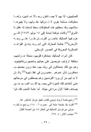 ‫ﻟﻠﺼﻠﻴﺒﻴﻴﻥ، ﺇﺫﺍ ﺒﻬﻡ ﻻ ﻴﺼـﺎﺩﻓﻭﻥ ﺭﺠـﺎﻻ ﻋـﺎﺩﻴﻴﻥ، ﻭﺇﻨﻤـﺎ‬
                ‫ﹰ‬
‫ﻤﺨﻠﻭﻗﺎﺕ ﻤﺴﻠﺤﺔ ﺒﻘﻭﻯ ﻻ ﺘـﺩﺭﻜﻬﺎ ﻋﻘـﻭﻟﻬﻡ، ﻭﻻ ﻴﻘﻬﺭﻫـﺎ‬
‫ﺴﻼﺤﻬﻡ، ﻭﻗﺩ ﺴﺤﻘﺘﻬﻡ ﻫﺫﻩ ﺍﻟﻤﺨﻠﻭﻗﺎﺕ ﺴﺤﻘﺎ ﺸﺩﻫﺕ ﻟﻪ ﻋﻘﻠﻴـﺔ‬
                ‫ﹰ‬
‫ﺍﻟﺸﺭﻕ)32( ﻭﻜﺎﻨﺕ ﻤﻭﻗﻌﺔ ﺇﻤﺒﺎﺒﺔ )ﻓﻲ ٨١ ﻴﻭﻟﻴﻭ ٩٨٧١( ﺍﻟﺘـﻲ‬
‫ﻫﺯﻡ ﻓﻴﻬﺎ ﺍﻟﻤﻤﺎﻟﻴﻙ »ﺃﺤﺴـﻥ ﺍﻟﻔﺭﺴـﺎﻥ ﻁـﺭﺍ ﻋﻠـﻰ ﻭﺠـﻪ‬
‫ﺨﺎﺘﻤﺔ ﺍﻟﻤﻌﺎﺭﻙ ﺍﻟﺘﻲ ﺃﺩﻴـﺭﺕ ﻭﻓـﻕ ﺍﻟﻘﻭﺍﻋـﺩ‬           ‫)42(‬
                                                         ‫ﺍﻷﺭﺽ«‬
                  ‫ﺍﻟﻌﺴﻜﺭﻴﺔ ﺍﻟﻤﻌﺭﻭﻓﺔ ﻓﻲ ﺍﻟﻌﺼﻭﺭ ﺍﻟﻭﺴﻁﻰ.‬
‫ﻜﺎﻥ ﺃﻤﺭﺍﺀ ﺍﻟﻤﻤﺎﻟﻴﻙ »ﻤﺘﻨﺎﻓﺭﺓ ﻗﻠﻭﺒﻬﻡ، ﻤﻨﺤﻠﺔ ﻋـﺯﺍﺌﻤﻬﻡ،‬
‫ﻤﺨﺘﻠﻔﺔ ﺁﺭﺍﺅﻫﻡ، ﺤﺭﻴﺼﻴﻥ ﻋﻠﻰ ﺤﻴﺎﺘﻬﻡ ﻭﺘﻨﻌﻤﻬﻡ ﻭﺭﻓﺎﻫﻴﺘﻬﻡ«.‬
‫ﻭﻫﻡ ﻤﻊ ﺫﻟﻙ »ﻤﺨﺘﺎﻟﻭﻥ ﻓﻲ ﺭﻴﺸـﻬﻡ، ﻤﻐﺘـﺭﻭﻥ ﺒﺠﻤﻌﻬـﻡ،‬
‫ﻭﻜـﺎﻥ‬      ‫ﻤﺤﺘﻘﺭﻭﻥ ﺸﺄﻥ ﻋﺩﻭﻫﻡ.. ﻤﻐﻤﻭﺭﻭﻥ ﻓﻲ ﻏﻔﻠـﺘﻬﻡ«‬
        ‫)52(‬


‫ﻻ ﺒﺩ ﻟﻬﻡ ﻤﻥ ﺃﻥ ﻴﺭﻭﺍ ﺍﻟﻔﺭﻨﺴﻴﻴﻥ ﻭﻫﻡ ﻴﺼﻁﻔﻭﻥ ﻓﻲ ﻤﺭﺒﻌﺎﺘﻬﻡ‬
‫ﺤﺘﻰ ﺘﺄﺨﺫﻫﻡ ﺘﻠﻙ ﺍﻟﺤﻴﺭﺓ ﺍﻟﺘﻲ ﻴﺤﺴـﻬﺎ ﻜﻠـﺏ ﺍﻟﺼـﻴﺩ ﺤـﻴﻥ‬
‫ﻴﺼﺎﺩﻑ ﻗﻨﻔﺫﺍ ﻷﻭل ﻤﺭﺓ ﻓﻲ ﺤﻴﺎﺘﻪ. ﺃﻤﺎ ﻋﺎﻤﺔ ﺍﻟﺸﻌﺏ ﻓﻜـﺎﻨﻭﺍ‬
                                          ‫ﹰ‬

                                                              ‫)32(‬
    ‫ﺭﺍﺠﻊ ﻤﻘﺩﻤﺔ ﺃﺭﻨﻭﻟﺩ ﺘﻭﻴﻨﺒﻲ ﻟﻜﺘﺎﺏ ﺸﻔﻴﻕ ﻏﺭﺒﺎل ﺍﻟﻤﺫﻜﻭﺭ ﺁﻨﻔﺎ.‬
                                                              ‫)42(‬
‫ﻜﻠﻭﺕ ﺒﻙ »ﻟﻤﺤﺔ ﻋﺎﻤﺔ ﺇﻟﻰ ﻤﺼﺭ« ٢ : ٠٤١، ﻭﺭﺍﺠﻊ ﻤﺎ ﻜﺘﺒـﻪ‬
    ‫ﻤﻭﻨﺘﻲ ﻋﻥ ﻓﺭﺴﺎﻥ ﺍﻟﻤﻤﺎﻟﻴﻙ ﻓﻲ ﺍﻟﻤﻘﺎل ٨٤ ﻋﻥ ﺃﺤﺼﻨﺔ ﺍﻟﻘﺘﺎل.‬
                                                              ‫)52(‬
                                   ‫ﻋﺠﺎﺌﺏ ﺍﻵﺜﺎﺭ: ٤: ٥٩٢.‬

                          ‫- ٢٢ -‬
 