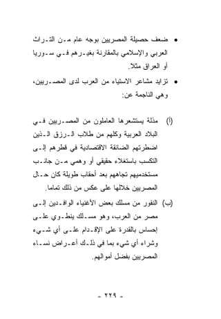 ‫• ﻀﻌﻑ ﺤﺼﻴﻠﺔ ﺍﻟﻤﺼﺭﻴﻴﻥ ﺒﻭﺠﻪ ﻋﺎﻡ ﻤـﻥ ﺍﻟﺘـﺭﺍﺙ‬
‫ﺍﻟﻌﺭﺒﻲ ﻭﺍﻹﺴﻼﻤﻲ ﺒﺎﻟﻤﻘﺎﺭﻨﺔ ﺒﻐﻴـﺭﻫﻡ ﻓـﻲ ﺴـﻭﺭﻴﺎ‬
                               ‫ﺃﻭ ﺍﻟﻌﺭﺍﻕ ﻤﺜﻼ.‬
                                ‫ﹰ‬
‫• ﺘﺯﺍﻴﺩ ﻤﺸﺎﻋﺭ ﺍﻻﺴﺘﻴﺎﺀ ﻤﻥ ﺍﻟﻌﺭﺏ ﻟﺩﻯ ﺍﻟﻤﺼـﺭﻴﻴﻥ،‬
                             ‫ﻭﻫﻲ ﺍﻟﻨﺎﺠﻤﺔ ﻋﻥ:‬


‫ﻤﺫﻟﺔ ﻴﺴﺘﺸﻌﺭﻫﺎ ﺍﻟﻌﺎﻤﻠﻭﻥ ﻤﻥ ﺍﻟﻤﺼـﺭﻴﻴﻥ ﻓـﻲ‬     ‫)ﺃ(‬
‫ﺍﻟﺒﻼﺩ ﺍﻟﻌﺭﺒﻴﺔ ﻭﻜﻠﻬﻡ ﻤﻥ ﻁﻼﺏ ﺍﻟـﺭﺯﻕ ﺍﻟـﺫﻴﻥ‬
‫ﺍﻀﻁﺭﺘﻬﻡ ﺍﻟﻀﺎﺌﻘﺔ ﺍﻻﻗﺘﺼﺎﺩﻴﺔ ﻓﻲ ﻗﻁﺭﻫﻡ ﺇﻟـﻰ‬
‫ﺍﻟﺘﻜﺴﺏ ﺒﺎﺴﺘﻐﻼﺀ ﺤﻘﻴﻘﻲ ﺃﻭ ﻭﻫﻤﻲ ﻤـﻥ ﺠﺎﻨـﺏ‬
‫ﻤﺴﺘﺨﺩﻤﻴﻬﻡ ﺘﺠﺎﻫﻬﻡ ﺒﻌﺩ ﺃﺤﻘﺎﺏ ﻁﻭﻴﻠﺔ ﻜﺎﻥ ﺤـﺎل‬
   ‫ﺍﻟﻤﺼﺭﻴﻴﻥ ﺨﻼﻟﻬﺎ ﻋﻠﻰ ﻋﻜﺱ ﻤﻥ ﺫﻟﻙ ﺘﻤﺎﻤﺎ.‬
     ‫‪‬‬
‫)ﺏ( ﺍﻟﻨﻔﻭﺭ ﻤﻥ ﻤﺴﻠﻙ ﺒﻌﺽ ﺍﻷﻏﻨﻴﺎﺀ ﺍﻟﻭﺍﻓـﺩﻴﻥ ﺇﻟـﻰ‬
‫ﻤﺼﺭ ﻤﻥ ﺍﻟﻌﺭﺏ، ﻭﻫﻭ ﻤﺴـﻠﻙ ﻴﻨﻁـﻭﻱ ﻋﻠـﻰ‬
‫ﺇﺤﺴﺎﺱ ﺒﺎﻟﻘﺩﺭﺓ ﻋﻠﻰ ﺍﻹﻗـﺩﺍﻡ ﻋﻠـﻰ ﺃﻱ ﺸـﻲﺀ‬
‫ﻭﺸﺭﺍﺀ ﺃﻱ ﺸﻲﺀ ﺒﻤﺎ ﻓﻲ ﺫﻟـﻙ ﺃﻋـﺭﺍﺽ ﻨﺴـﺎﺀ‬
                   ‫ﺍﻟﻤﺼﺭﻴﻴﻥ ﺒﻔﻀل ﺃﻤﻭﺍﻟﻬﻡ.‬



                     ‫- ٩٢٢ -‬
 