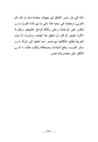 ‫ﺫﺍﺘﻪ ﺇﻟﻰ ﺒﺫﺭ ﺒﺫﻭﺭ ﺍﻟﺸﻘﺎﻕ ﻓﻲ ﺠﺒﻬﺎﺕ ﻤﺘﻌﺩﺩﺓ ﺩﺍﺨـل ﺍﻟﻌـﺎﻟﻡ‬
‫ﺍﻟﻌﺭﺒﻲ، ﻭﻤﻌﺘﻤﺩﺍ ﻓﻲ ﺴﻌﻴﻪ ﻫﺫﺍ ﻋﻠﻰ ﻤﺎ ﺒﻴﻥ ﻗﺎﺩﺓ ﺍﻟﻌﺭﺏ ﻤـﻥ‬
                                       ‫‪‬‬
‫ﺘﻨﺎﻓﺱ ﻋﻠﻰ ﺍﻟﺯﻋﺎﻤﺔ، ﻭﻋﻠﻰ ﺭﻜﺎﻜﺔ ﻗﺭﺍﺌﺢ ﻏﺎﻟﺒﻴﺘﻬﻡ، ﻭﻏﻠﺒـﺔ‬
‫ﺍﻷﺜﺭﺓ ﻋﻠﻴﻬﻡ. ﺜﻡ ﻜﺎﻥ ﺃﻥ ﺘﺤﻘﻕ ﻫﺫﺍ ﺍﻟﻬﺩﻑ، ﻭﺒﺎﺩﺭﺕ ﺍﻟـﺩﻭل‬
‫ﺍﻟﻌﺭﺒﻴﺔ ﺒﻘﻁﻊ ﻋﻼﻗﺎﺘﻬﺎ ﻤﻊ ﻤﺼﺭ. ﻤﻤﺎ ﺩﻓﻌﻬﺎ ﺇﻟﻰ ﻋﺯﻟﺔ ﻋـﻥ‬
‫ﺴﺎﺌﺭ ﺍﻟﻌﺭﺏ، ﻭﺩﻓﻊ ﺍﻟﺴﺎﺩﺍﺕ ﻭﺼﺤﺎﻓﺘﻪ ﻭﻜﺘﺎﺏ ﻨﻅﺎﻤـﻪ ﺇﻟـﻰ‬
               ‫ﹸ‬
                           ‫ﺍﻟﺘﺄﻜﻴﺩ ﻋﻠﻰ »ﻤﺼﺭﻴﺔ« ﻤﺼﺭ.‬




                      ‫- ١٣٢ -‬
 