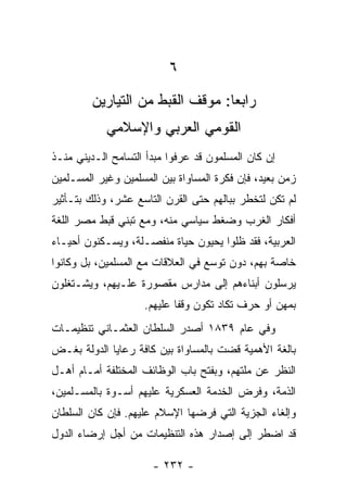 ‫٦‬
         ‫ﺭﺍﺒﻌﺎ: ﻤﻭﻗﻑ ﺍﻟﻘﺒﻁ ﻤﻥ ﺍﻟﺘﻴﺎﺭﻴﻥ‬
                                  ‫‪‬‬
            ‫ﺍﻟﻘﻭﻤﻲ ﺍﻟﻌﺭﺒﻲ ﻭﺍﻹﺴﻼﻤﻲ‬
‫ﺇﻥ ﻜﺎﻥ ﺍﻟﻤﺴﻠﻤﻭﻥ ﻗﺩ ﻋﺭﻓﻭﺍ ﻤﺒﺩﺃ ﺍﻟﺘﺴﺎﻤﺢ ﺍﻟـﺩﻴﻨﻲ ﻤﻨـﺫ‬
‫ﺯﻤﻥ ﺒﻌﻴﺩ، ﻓﺈﻥ ﻓﻜﺭﺓ ﺍﻟﻤﺴﺎﻭﺍﺓ ﺒﻴﻥ ﺍﻟﻤﺴﻠﻤﻴﻥ ﻭﻏﻴﺭ ﺍﻟﻤﺴـﻠﻤﻴﻥ‬
‫ﻟﻡ ﺘﻜﻥ ﻟﺘﺨﻁﺭ ﺒﺒﺎﻟﻬﻡ ﺤﺘﻰ ﺍﻟﻘﺭﻥ ﺍﻟﺘﺎﺴﻊ ﻋﺸﺭ، ﻭﺫﻟﻙ ﺒﺘـﺄﺜﻴﺭ‬
‫ﺃﻓﻜﺎﺭ ﺍﻟﻐﺭﺏ ﻭﻀﻐﻁ ﺴﻴﺎﺴﻲ ﻤﻨﻪ، ﻭﻤﻊ ﺘﺒﻨﻲ ﻗﺒﻁ ﻤﺼﺭ ﺍﻟﻠﻐﺔ‬
‫ﺍﻟﻌﺭﺒﻴﺔ، ﻓﻘﺩ ﻅﻠﻭﺍ ﻴﺤﻴﻭﻥ ﺤﻴﺎﺓ ﻤﻨﻔﺼـﻠﺔ، ﻭﻴﺴـﻜﻨﻭﻥ ﺃﺤﻴـﺎﺀ‬
‫ﺨﺎﺼﺔ ﺒﻬﻡ، ﺩﻭﻥ ﺘﻭﺴﻊ ﻓﻲ ﺍﻟﻌﻼﻗﺎﺕ ﻤﻊ ﺍﻟﻤﺴﻠﻤﻴﻥ، ﺒل ﻭﻜﺎﻨﻭﺍ‬
‫ﻴﺭﺴﻠﻭﻥ ﺃﺒﻨﺎﺀﻫﻡ ﺇﻟﻰ ﻤﺩﺍﺭﺱ ﻤﻘﺼﻭﺭﺓ ﻋﻠـﻴﻬﻡ، ﻭﻴﺸـﺘﻐﻠﻭﻥ‬
                    ‫ﺒﻤﻬﻥ ﺃﻭ ﺤﺭﻑ ﺘﻜﺎﺩ ﺘﻜﻭﻥ ﻭﻗﻔﺎ ﻋﻠﻴﻬﻡ.‬
                            ‫ﹰ‬
‫ﻭﻓﻲ ﻋﺎﻡ ٩٣٨١ ﺃﺼﺩﺭ ﺍﻟﺴﻠﻁﺎﻥ ﺍﻟﻌﺜﻤـﺎﻨﻲ ﺘﻨﻅﻴﻤـﺎﺕ‬
‫ﺒﺎﻟﻐﺔ ﺍﻷﻫﻤﻴﺔ ﻗﻀﺕ ﺒﺎﻟﻤﺴﺎﻭﺍﺓ ﺒﻴﻥ ﻜﺎﻓﺔ ﺭﻋﺎﻴﺎ ﺍﻟﺩﻭﻟﺔ ﺒﻐـﺽ‬
‫ﺍﻟﻨﻅﺭ ﻋﻥ ﻤﻠﺘﻬﻡ، ﻭﺒﻔﺘﺢ ﺒﺎﺏ ﺍﻟﻭﻅﺎﺌﻑ ﺍﻟﻤﺨﺘﻠﻔﺔ ﺃﻤـﺎﻡ ﺃﻫـل‬
‫ﺍﻟﺫﻤﺔ، ﻭﻓﺭﺽ ﺍﻟﺨﺩﻤﺔ ﺍﻟﻌﺴﻜﺭﻴﺔ ﻋﻠﻴﻬﻡ ﺃﺴـﻭﺓ ﺒﺎﻟﻤﺴـﻠﻤﻴﻥ،‬
‫ﻭﺇﻟﻐﺎﺀ ﺍﻟﺠﺯﻴﺔ ﺍﻟﺘﻲ ﻓﺭﻀﻬﺎ ﺍﻹﺴﻼﻡ ﻋﻠﻴﻬﻡ. ﻓﺈﻥ ﻜﺎﻥ ﺍﻟﺴﻠﻁﺎﻥ‬
‫ﻗﺩ ﺍﻀﻁﺭ ﺇﻟﻰ ﺇﺼﺩﺍﺭ ﻫﺫﻩ ﺍﻟﺘﻨﻅﻴﻤﺎﺕ ﻤﻥ ﺃﺠل ﺇﺭﻀﺎﺀ ﺍﻟﺩﻭل‬

                      ‫- ٢٣٢ -‬
 