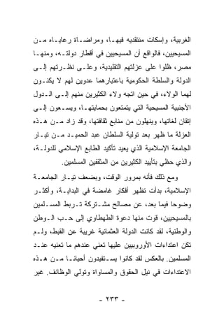 ‫ﺍﻟﻐﺭﺒﻴﺔ، ﻭﺇﺴﻜﺎﺕ ﻤﻨﺘﻘﺩﻴﻪ ﻓﻴﻬـﺎ، ﻭﻤﺭﺍﻀـﺎﺓ ﺭﻋﺎﻴـﺎﻩ ﻤـﻥ‬
‫ﺍﻟﻤﺴﻴﺤﻴﻴﻥ، ﻓﺎﻟﻭﺍﻗﻊ ﺃﻥ ﺍﻟﻤﺴﻴﺤﻴﻴﻥ ﻓﻲ ﺃﻗﻁﺎﺭ ﺩﻭﻟﺘـﻪ، ﻭﻤﻨﻬـﺎ‬
‫ﻤﺼﺭ، ﻅﻠﻭﺍ ﻋﻠﻰ ﻋﺯﻟﺘﻬﻡ ﺍﻟﺘﻘﻠﻴﺩﻴﺔ، ﻭﻋﻠـﻰ ﻨﻅـﺭﺘﻬﻡ ﺇﻟـﻰ‬
‫ﺍﻟﺩﻭﻟﺔ ﻭﺍﻟﺴﻠﻁﺔ ﺍﻟﺤﻜﻭﻤﻴﺔ ﺒﺎﻋﺘﺒﺎﺭﻫﻤﺎ ﻋﺩﻭﻴﻥ ﻟﻬﻡ ﻻ ﻴﻜﻨـﻭﻥ‬
‫ﻟﻬﻤﺎ ﺍﻟﻭﻻﺀ، ﻓﻲ ﺤﻴﻥ ﺍﺘﺠﻪ ﻭﻻﺀ ﺍﻟﻜﺜﻴﺭﻴﻥ ﻤﻨﻬﻡ ﺇﻟـﻰ ﺍﻟـﺩﻭل‬
‫ﺍﻷﺠﻨﺒﻴﺔ ﺍﻟﻤﺴﻴﺤﻴﺔ ﺍﻟﺘﻲ ﻴﺘﻤﺘﻌﻭﻥ ﺒﺤﻤﺎﻴﺘﻬـﺎ، ﻭﻴﺴـﻌﻭﻥ ﺇﻟـﻰ‬
‫ﺇﺘﻘﺎﻥ ﻟﻐﺎﺘﻬﺎ، ﻭﻴﻨﻬﻠﻭﻥ ﻤﻥ ﻤﻨﺎﺒﻊ ﺜﻘﺎﻓﺘﻬﺎ، ﻭﻗﺩ ﺯﺍﺩ ﻤـﻥ ﻫـﺫﻩ‬
‫ﺍﻟﻌﺯﻟﺔ ﻤﺎ ﻅﻬﺭ ﺒﻌﺩ ﺘﻭﻟﻴﺔ ﺍﻟﺴﻠﻁﺎﻥ ﻋﺒﺩ ﺍﻟﺤﻤﻴـﺩ ﻤـﻥ ﺘﻴـﺎﺭ‬
‫ﺍﻟﺠﺎﻤﻌﺔ ﺍﻹﺴﻼﻤﻴﺔ ﺍﻟﺫﻱ ﻴﻌﻴﺩ ﺘﺄﻜﻴﺩ ﺍﻟﻁﺎﺒﻊ ﺍﻹﺴﻼﻤﻲ ﻟﻠﺩﻭﻟـﺔ،‬
         ‫ﻭﺍﻟﺫﻱ ﺤﻅﻲ ﺒﺘﺄﻴﻴﺩ ﺍﻟﻜﺜﻴﺭﻴﻥ ﻤﻥ ﺍﻟﻤﺜﻘﻔﻴﻥ ﺍﻟﻤﺴﻠﻤﻴﻥ.‬
‫ﻭﻤﻊ ﺫﻟﻙ ﻓﺄﻨﻪ ﺒﻤﺭﻭﺭ ﺍﻟﻭﻗﺕ، ﻭﺒﻀﻌﻑ ﺘﻴـﺎﺭ ﺍﻟﺠﺎﻤﻌـﺔ‬
‫ﺍﻹﺴﻼﻤﻴﺔ، ﺒﺩﺃﺕ ﺘﻅﻬﺭ ﺃﻓﻜﺎﺭ ﻏﺎﻤﻀﺔ ﻓﻲ ﺍﻟﺒﺩﺍﻴـﺔ، ﻭﺃﻜﺜـﺭ‬
‫ﻭﻀﻭﺤﺎ ﻓﻴﻤﺎ ﺒﻌﺩ، ﻋﻥ ﻤﺼﺎﻟﺢ ﻤﺸـﺘﺭﻜﺔ ﺘـﺭﺒﻁ ﺍﻟﻤﺴـﻠﻤﻴﻥ‬
                                            ‫‪‬‬
‫ﺒﺎﻟﻤﺴﻴﺤﻴﻴﻥ، ﻗﻭﺕ ﻤﻨﻬﺎ ﺩﻋﻭﺓ ﺍﻟﻁﻬﻁﺎﻭﻱ ﺇﻟﻰ ﺤـﺏ ﺍﻟـﻭﻁﻥ‬
‫ﻭﺍﻟﻭﻁﻨﻴﺔ، ﻟﻘﺩ ﻜﺎﻨﺕ ﺍﻟﺩﻭﻟﺔ ﺍﻟﻌﺜﻤﺎﻨﻴﺔ ﻏﺭﻴﺒﺔ ﻋﻥ ﺍﻟﻘﺒﻁ، ﻭﻟـﻡ‬
‫ﺘﻜﻥ ﺍﻋﺘﺩﺍﺀﺍﺕ ﺍﻷﻭﺭﻭﺒﻴﻴﻥ ﻋﻠﻴﻬﺎ ﺘﻌﻨﻲ ﻋﻨﺩﻫﻡ ﻤﺎ ﺘﻌﻨﻴﻪ ﻋﻨـﺩ‬
‫ﺍﻟﻤﺴﻠﻤﻴﻥ. ﺒﺎﻟﻌﻜﺱ ﻟﻘﺩ ﻜﺎﻨﻭﺍ ﻴﺴـﺘﻔﻴﺩﻭﻥ ﺃﺤﻴﺎ ﹰـﺎ ﻤـﻥ ﻫـﺫﻩ‬
           ‫ﻨ‬
‫ﺍﻻﻋﺘﺩﺍﺀﺍﺕ ﻓﻲ ﻨﻴل ﺍﻟﺤﻘﻭﻕ ﻭﺍﻟﻤﺴﺎﻭﺍﺓ ﻭﺘﻭﻟﻲ ﺍﻟﻭﻅﺎﺌﻑ. ﻏﻴﺭ‬


                       ‫- ٣٣٢ -‬
 