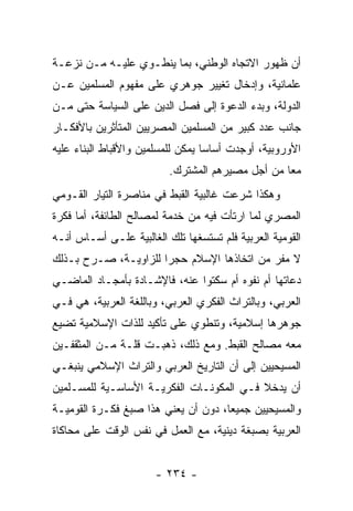 ‫ﺃﻥ ﻅﻬﻭﺭ ﺍﻻﺘﺠﺎﻩ ﺍﻟﻭﻁﻨﻲ، ﺒﻤﺎ ﻴﻨﻁـﻭﻱ ﻋﻠﻴـﻪ ﻤـﻥ ﻨﺯﻋـﺔ‬
‫ﻋﻠﻤﺎﻨﻴﺔ، ﻭﺇﺩﺨﺎل ﺘﻐﻴﻴﺭ ﺠﻭﻫﺭﻱ ﻋﻠﻰ ﻤﻔﻬﻭﻡ ﺍﻟﻤﺴﻠﻤﻴﻥ ﻋـﻥ‬
‫ﺍﻟﺩﻭﻟﺔ، ﻭﺒﺩﺀ ﺍﻟﺩﻋﻭﺓ ﺇﻟﻰ ﻓﺼل ﺍﻟﺩﻴﻥ ﻋﻠﻰ ﺍﻟﺴﻴﺎﺴﺔ ﺤﺘﻰ ﻤـﻥ‬
‫ﺠﺎﻨﺏ ﻋﺩﺩ ﻜﺒﻴﺭ ﻤﻥ ﺍﻟﻤﺴﻠﻤﻴﻥ ﺍﻟﻤﺼﺭﻴﻴﻥ ﺍﻟﻤﺘﺄﺜﺭﻴﻥ ﺒﺎﻷﻓﻜـﺎﺭ‬
‫ﺍﻷﻭﺭﻭﺒﻴﺔ، ﺃﻭﺠﺩﺕ ﺃﺴﺎﺴﺎ ﻴﻤﻜﻥ ﻟﻠﻤﺴﻠﻤﻴﻥ ﻭﺍﻷﻗﺒﺎﻁ ﺍﻟﺒﻨﺎﺀ ﻋﻠﻴﻪ‬
                                   ‫‪‬‬
                          ‫ﻤﻌﺎ ﻤﻥ ﺃﺠل ﻤﺼﻴﺭﻫﻡ ﺍﻟﻤﺸﺘﺭﻙ.‬
                                                  ‫‪‬‬
‫ﻭﻫﻜﺫﺍ ﺸﺭﻋﺕ ﻏﺎﻟﺒﻴﺔ ﺍﻟﻘﺒﻁ ﻓﻲ ﻤﻨﺎﺼﺭﺓ ﺍﻟﺘﻴﺎﺭ ﺍﻟﻘـﻭﻤﻲ‬
‫ﺍﻟﻤﺼﺭﻱ ﻟﻤﺎ ﺍﺭﺘﺄﺕ ﻓﻴﻪ ﻤﻥ ﺨﺩﻤﺔ ﻟﻤﺼﺎﻟﺢ ﺍﻟﻁﺎﺌﻔﺔ، ﺃﻤﺎ ﻓﻜﺭﺓ‬
‫ﺍﻟﻘﻭﻤﻴﺔ ﺍﻟﻌﺭﺒﻴﺔ ﻓﻠﻡ ﺘﺴﺘﺴﻐﻬﺎ ﺘﻠﻙ ﺍﻟﻐﺎﻟﺒﻴﺔ ﻋﻠـﻰ ﺃﺴـﺎﺱ ﺃﻨـﻪ‬
‫ﻻ ﻤﻔﺭ ﻤﻥ ﺍﺘﺨﺎﺫﻫﺎ ﺍﻹﺴﻼﻡ ﺤﺠﺭﺍ ﻟﻠﺯﺍﻭﻴـﺔ، ﺼـﺭﺡ ﺒـﺫﻟﻙ‬
                      ‫‪‬‬
‫ﺩﻋﺎﺘﻬﺎ ﺃﻡ ﻨﻔﻭﻩ ﺃﻡ ﺴﻜﺘﻭﺍ ﻋﻨﻪ، ﻓﺎﻹﺸـﺎﺩﺓ ﺒﺄﻤﺠـﺎﺩ ﺍﻟﻤﺎﻀـﻲ‬
‫ﺍﻟﻌﺭﺒﻲ، ﻭﺒﺎﻟﺘﺭﺍﺙ ﺍﻟﻔﻜﺭﻱ ﺍﻟﻌﺭﺒﻲ، ﻭﺒﺎﻟﻠﻐﺔ ﺍﻟﻌﺭﺒﻴﺔ، ﻫﻲ ﻓـﻲ‬
‫ﺠﻭﻫﺭﻫﺎ ﺇﺴﻼﻤﻴﺔ، ﻭﺘﻨﻁﻭﻱ ﻋﻠﻰ ﺘﺄﻜﻴﺩ ﻟﻠﺫﺍﺕ ﺍﻹﺴﻼﻤﻴﺔ ﺘﻀﻴﻊ‬
‫ﻤﻌﻪ ﻤﺼﺎﻟﺢ ﺍﻟﻘﺒﻁ. ﻭﻤﻊ ﺫﻟﻙ، ﺫﻫﺒـﺕ ﻗﻠـﺔ ﻤـﻥ ﺍﻟﻤﺜﻘﻔـﻴﻥ‬
‫ﺍﻟﻤﺴﻴﺤﻴﻴﻥ ﺇﻟﻰ ﺃﻥ ﺍﻟﺘﺎﺭﻴﺦ ﺍﻟﻌﺭﺒﻲ ﻭﺍﻟﺘﺭﺍﺙ ﺍﻹﺴﻼﻤﻲ ﻴﻨﺒﻐـﻲ‬
‫ﺃﻥ ﻴﺩﺨﻼ ﻓـﻲ ﺍﻟﻤﻜﻭﻨـﺎﺕ ﺍﻟﻔﻜﺭﻴـﺔ ﺍﻷﺴﺎﺴـﻴﺔ ﻟﻠﻤﺴـﻠﻤﻴﻥ‬
‫ﻭﺍﻟﻤﺴﻴﺤﻴﻴﻥ ﺠﻤﻴﻌﺎ، ﺩﻭﻥ ﺃﻥ ﻴﻌﻨﻲ ﻫﺫﺍ ﺼﺒﻎ ﻓﻜـﺭﺓ ﺍﻟﻘﻭﻤﻴـﺔ‬
                                     ‫‪‬‬
‫ﺍﻟﻌﺭﺒﻴﺔ ﺒﺼﺒﻐﺔ ﺩﻴﻨﻴﺔ، ﻤﻊ ﺍﻟﻌﻤل ﻓﻲ ﻨﻔﺱ ﺍﻟﻭﻗﺕ ﻋﻠﻰ ﻤﺤﺎﻜﺎﺓ‬


                       ‫- ٤٣٢ -‬
 